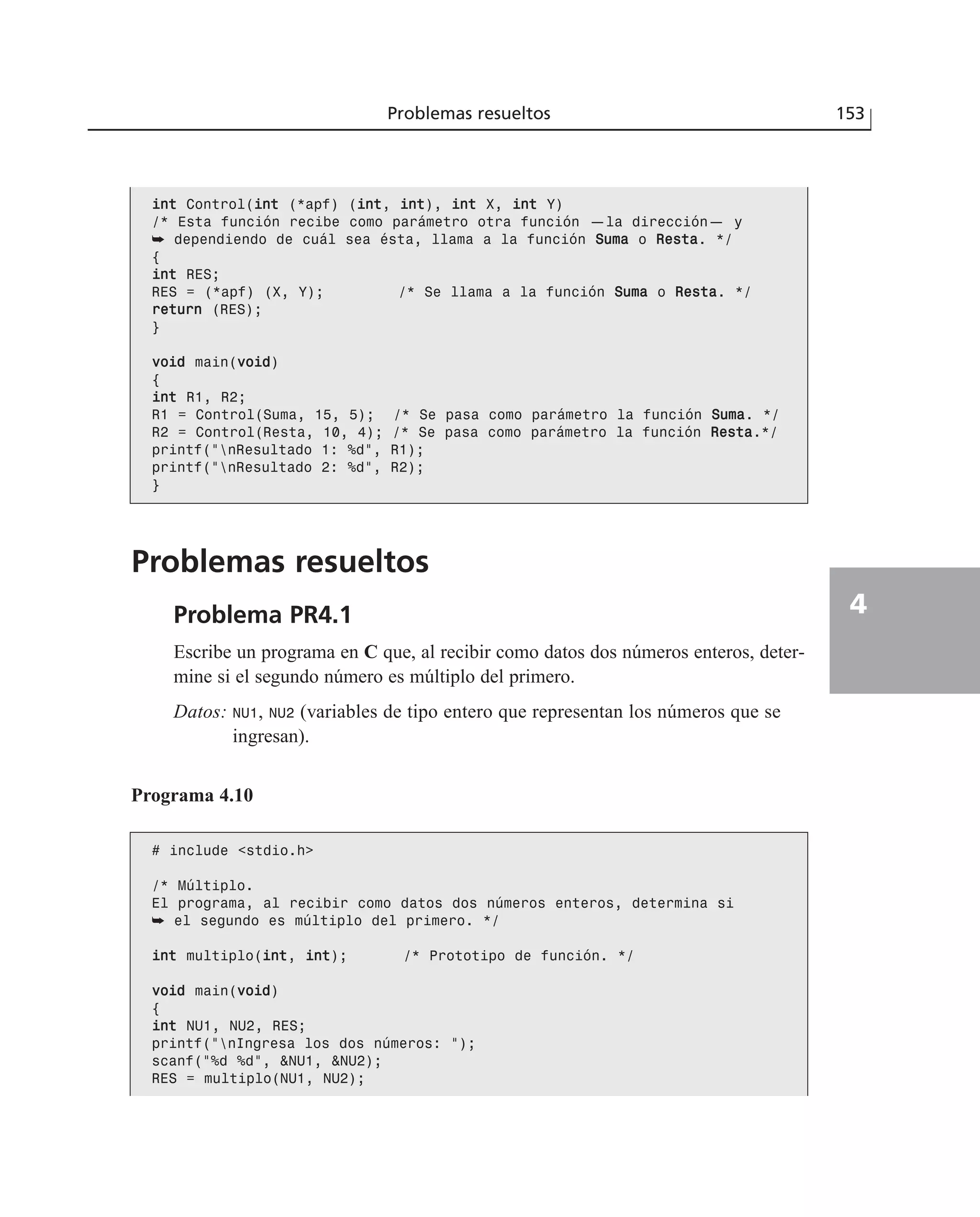 Problemas resueltos
Problema PR4.1
Escribe un programa en C que, al recibir como datos dos números enteros, deter-
mine si el segundo número es múltiplo del primero.
Datos: NU1, NU2 (variables de tipo entero que representan los números que se
ingresan).
Problemas resueltos 153
4
iinntt Control(iinntt (*apf) (iinntt, iinntt), iinntt X, iinntt Y)
/* Esta función recibe como parámetro otra función —la dirección— y
➥ dependiendo de cuál sea ésta, llama a la función SSuummaa o RReessttaa. */
{
iinntt RES;
RES = (*apf) (X, Y); /* Se llama a la función SSuummaa o RReessttaa. */
rreettuurrnn (RES);
}
vvooiidd main(vvooiidd)
{
iinntt R1, R2;
R1 = Control(Suma, 15, 5); /* Se pasa como parámetro la función SSuummaa. */
R2 = Control(Resta, 10, 4); /* Se pasa como parámetro la función RReessttaa.*/
printf(“nResultado 1: %d”, R1);
printf(“nResultado 2: %d”, R2);
}
Programa 4.10
# include <stdio.h>
/* Múltiplo.
El programa, al recibir como datos dos números enteros, determina si
➥ el segundo es múltiplo del primero. */
iinntt multiplo(iinntt, iinntt); /* Prototipo de función. */
vvooiidd main(vvooiidd)
{
iinntt NU1, NU2, RES;
printf(“nIngresa los dos números: “);
scanf(“%d %d”, &NU1, &NU2);
RES = multiplo(NU1, NU2);
 