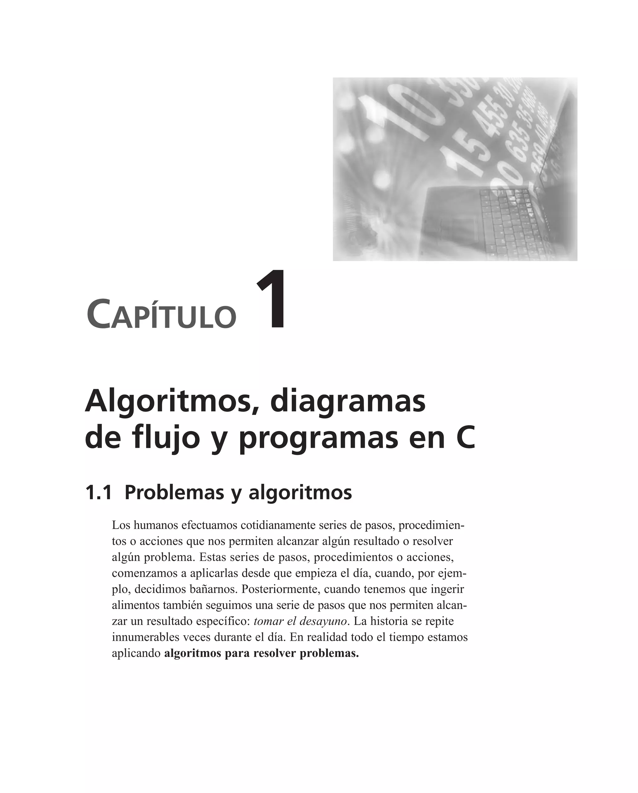 CAPÍTULO 1
1.1 Problemas y algoritmos
Los humanos efectuamos cotidianamente series de pasos, procedimien-
tos o acciones que nos permiten alcanzar algún resultado o resolver
algún problema. Estas series de pasos, procedimientos o acciones,
comenzamos a aplicarlas desde que empieza el día, cuando, por ejem-
plo, decidimos bañarnos. Posteriormente, cuando tenemos que ingerir
alimentos también seguimos una serie de pasos que nos permiten alcan-
zar un resultado específico: tomar el desayuno. La historia se repite
innumerables veces durante el día. En realidad todo el tiempo estamos
aplicando algoritmos para resolver problemas.
Algoritmos, diagramas
de flujo y programas en C
 
