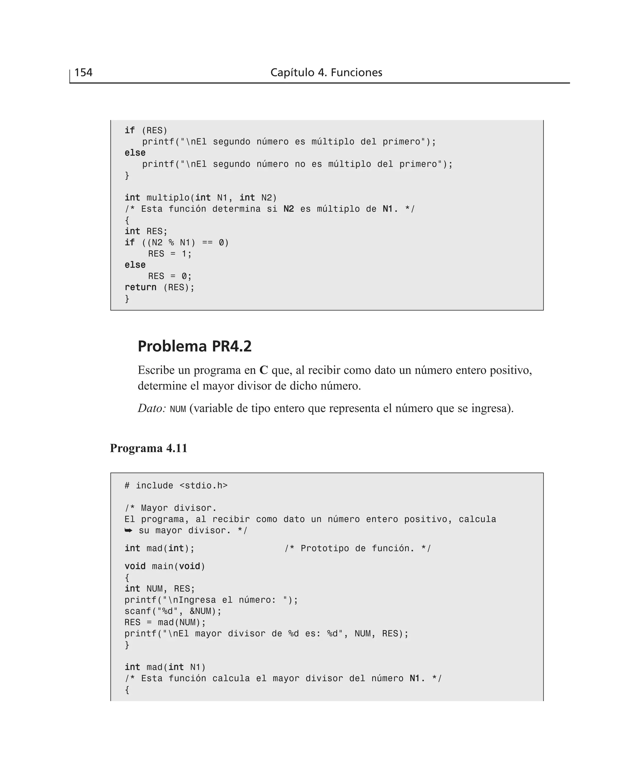 Problema PR4.2
Escribe un programa en C que, al recibir como dato un número entero positivo,
determine el mayor divisor de dicho número.
Dato: NUM (variable de tipo entero que representa el número que se ingresa).
154 Capítulo 4. Funciones
iiff (RES)
printf(“nEl segundo número es múltiplo del primero”);
eellssee
printf(“nEl segundo número no es múltiplo del primero”);
}
iinntt multiplo(iinntt N1, iinntt N2)
/* Esta función determina si NN22 es múltiplo de NN11. */
{
iinntt RES;
iiff ((N2 % N1) == 0)
RES = 1;
eellssee
RES = 0;
rreettuurrnn (RES);
}
Programa 4.11
# include <stdio.h>
/* Mayor divisor.
El programa, al recibir como dato un número entero positivo, calcula
➥ su mayor divisor. */
iinntt mad(iinntt); /* Prototipo de función. */
vvooiidd main(vvooiidd)
{
iinntt NUM, RES;
printf(“nIngresa el número: “);
scanf(“%d”, &NUM);
RES = mad(NUM);
printf(“nEl mayor divisor de %d es: %d”, NUM, RES);
}
iinntt mad(iinntt N1)
/* Esta función calcula el mayor divisor del número NN11. */
{
 