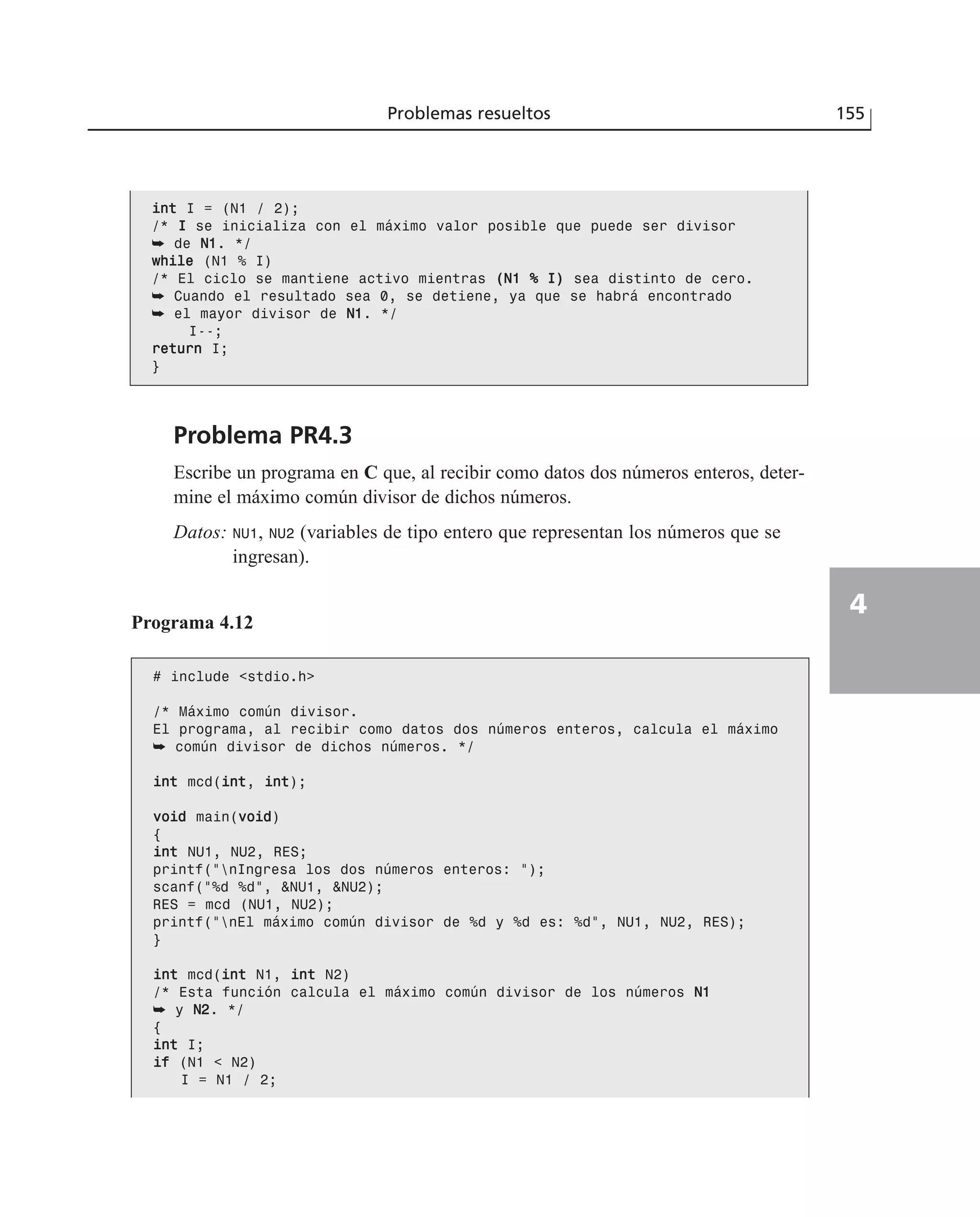 Problema PR4.3
Escribe un programa en C que, al recibir como datos dos números enteros, deter-
mine el máximo común divisor de dichos números.
Datos: NU1, NU2 (variables de tipo entero que representan los números que se
ingresan).
Problemas resueltos 155
4
iinntt I = (N1 / 2);
/* II se inicializa con el máximo valor posible que puede ser divisor
➥ de NN11. */
wwhhiillee (N1 % I)
/* El ciclo se mantiene activo mientras ((NN11 %% II)) sea distinto de cero.
➥ Cuando el resultado sea 0, se detiene, ya que se habrá encontrado
➥ el mayor divisor de NN11. */
I--;
rreettuurrnn I;
}
Programa 4.12
# include <stdio.h>
/* Máximo común divisor.
El programa, al recibir como datos dos números enteros, calcula el máximo
➥ común divisor de dichos números. */
iinntt mcd(iinntt, iinntt);
vvooiidd main(vvooiidd)
{
iinntt NU1, NU2, RES;
printf(“nIngresa los dos números enteros: “);
scanf(“%d %d”, &NU1, &NU2);
RES = mcd (NU1, NU2);
printf(“nEl máximo común divisor de %d y %d es: %d”, NU1, NU2, RES);
}
iinntt mcd(iinntt N1, iinntt N2)
/* Esta función calcula el máximo común divisor de los números NN11
➥ y NN22. */
{
iinntt I;
iiff (N1 < N2)
I = N1 / 2;
 