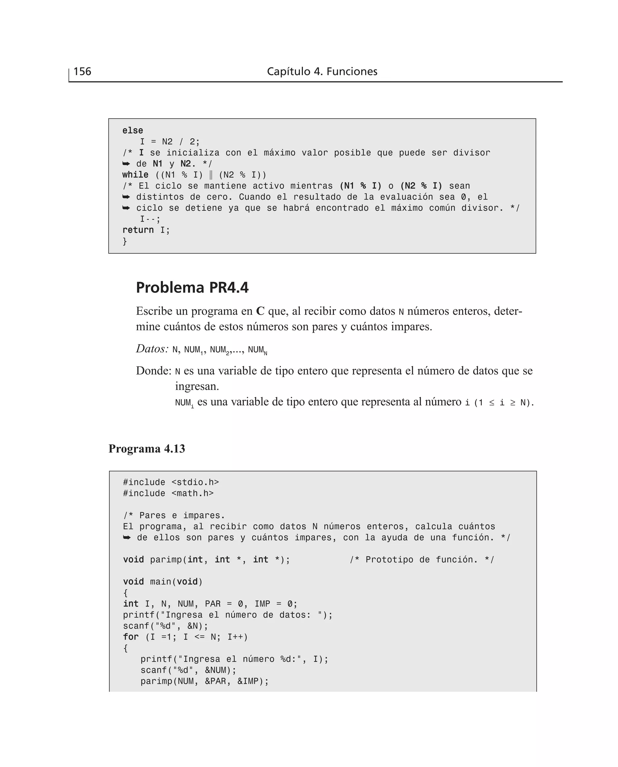 Problema PR4.4
Escribe un programa en C que, al recibir como datos N números enteros, deter-
mine cuántos de estos números son pares y cuántos impares.
Datos: N, NUM1
, NUM2
,..., NUMN
Donde: N es una variable de tipo entero que representa el número de datos que se
ingresan.
NUMi
es una variable de tipo entero que representa al número i (1 ≤ i ≥ N).
156 Capítulo 4. Funciones
eellssee
I = N2 / 2;
/* II se inicializa con el máximo valor posible que puede ser divisor
➥ de NN11 y NN22. */
wwhhiillee ((N1 % I) ʈ (N2 % I))
/* El ciclo se mantiene activo mientras ((NN11 %% II)) o ((NN22 %% II)) sean
➥ distintos de cero. Cuando el resultado de la evaluación sea 0, el
➥ ciclo se detiene ya que se habrá encontrado el máximo común divisor. */
I--;
rreettuurrnn I;
}
Programa 4.13
#include <stdio.h>
#include <math.h>
/* Pares e impares.
El programa, al recibir como datos N números enteros, calcula cuántos
➥ de ellos son pares y cuántos impares, con la ayuda de una función. */
vvooiidd parimp(iinntt, iinntt *, iinntt *); /* Prototipo de función. */
vvooiidd main(vvooiidd)
{
iinntt I, N, NUM, PAR = 0, IMP = 0;
printf(“Ingresa el número de datos: “);
scanf(“%d”, &N);
ffoorr (I =1; I <= N; I++)
{
printf(“Ingresa el número %d:”, I);
scanf(“%d”, &NUM);
parimp(NUM, &PAR, &IMP);
 