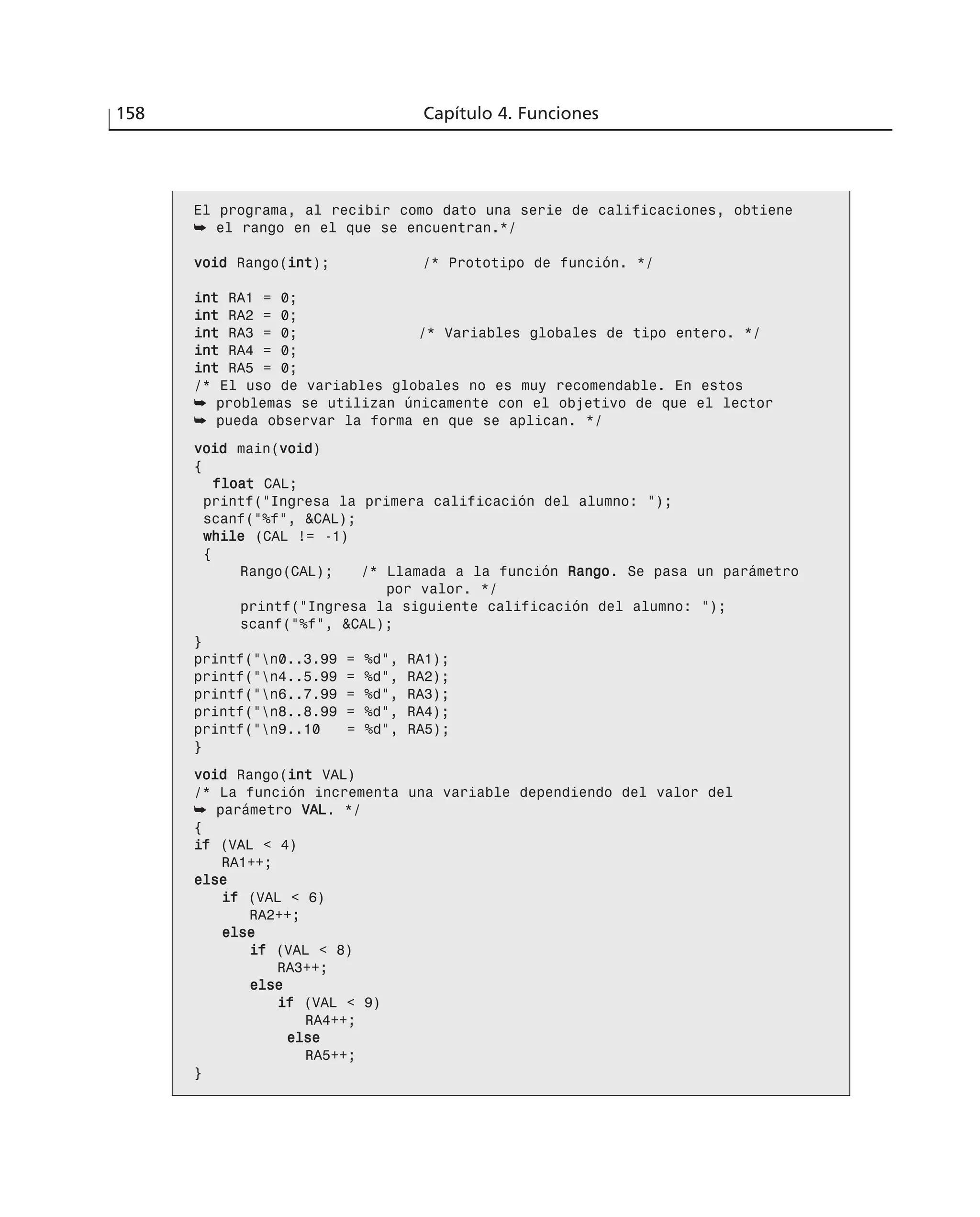 158 Capítulo 4. Funciones
El programa, al recibir como dato una serie de calificaciones, obtiene
➥ el rango en el que se encuentran.*/
vvooiidd Rango(iinntt); /* Prototipo de función. */
iinntt RA1 = 0;
iinntt RA2 = 0;
iinntt RA3 = 0; /* Variables globales de tipo entero. */
iinntt RA4 = 0;
iinntt RA5 = 0;
/* El uso de variables globales no es muy recomendable. En estos
➥ problemas se utilizan únicamente con el objetivo de que el lector
➥ pueda observar la forma en que se aplican. */
vvooiidd main(vvooiidd)
{
ffllooaatt CAL;
printf(“Ingresa la primera calificación del alumno: “);
scanf(“%f”, &CAL);
wwhhiillee (CAL != -1)
{
Rango(CAL); /* Llamada a la función RRaannggoo. Se pasa un parámetro
por valor. */
printf(“Ingresa la siguiente calificación del alumno: “);
scanf(“%f”, &CAL);
}
printf(“n0..3.99 = %d”, RA1);
printf(“n4..5.99 = %d”, RA2);
printf(“n6..7.99 = %d”, RA3);
printf(“n8..8.99 = %d”, RA4);
printf(“n9..10 = %d”, RA5);
}
vvooiidd Rango(iinntt VAL)
/* La función incrementa una variable dependiendo del valor del
➥ parámetro VVAALL. */
{
iiff (VAL < 4)
RA1++;
eellssee
iiff (VAL < 6)
RA2++;
eellssee
iiff (VAL < 8)
RA3++;
eellssee
iiff (VAL < 9)
RA4++;
eellssee
RA5++;
}
 