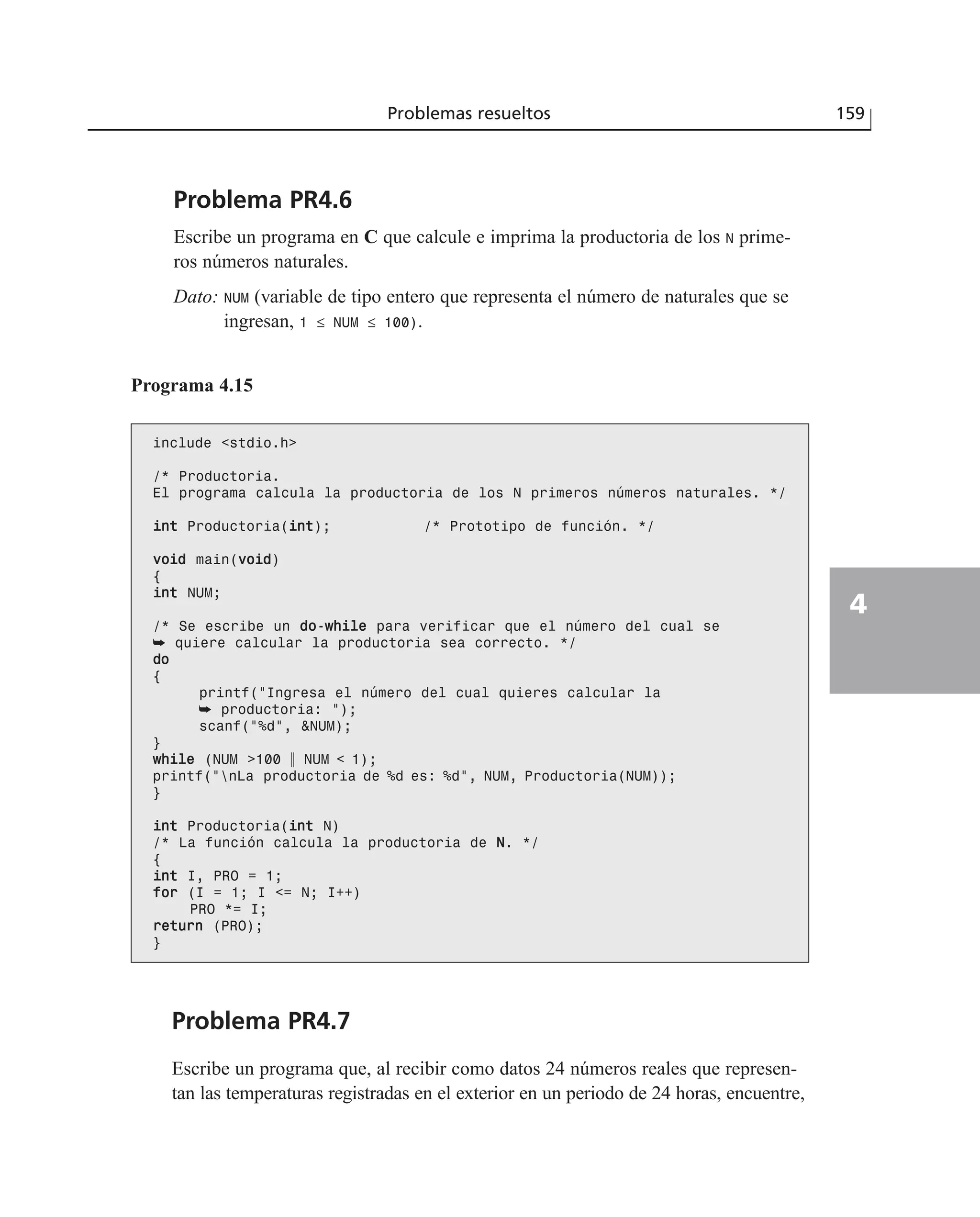 Problema PR4.6
Escribe un programa en C que calcule e imprima la productoria de los N prime-
ros números naturales.
Dato: NUM (variable de tipo entero que representa el número de naturales que se
ingresan, 1 ≤ NUM ≤ 100).
Problemas resueltos 159
4
Programa 4.15
include <stdio.h>
/* Productoria.
El programa calcula la productoria de los N primeros números naturales. */
iinntt Productoria(iinntt); /* Prototipo de función. */
vvooiidd main(vvooiidd)
{
iinntt NUM;
/* Se escribe un ddoo--wwhhiillee para verificar que el número del cual se
➥ quiere calcular la productoria sea correcto. */
ddoo
{
printf(“Ingresa el número del cual quieres calcular la
➥ productoria: “);
scanf(“%d”, &NUM);
}
wwhhiillee (NUM >100 ʈ NUM < 1);
printf(“nLa productoria de %d es: %d”, NUM, Productoria(NUM));
}
iinntt Productoria(iinntt N)
/* La función calcula la productoria de NN. */
{
iinntt I, PRO = 1;
ffoorr (I = 1; I <= N; I++)
PRO *= I;
rreettuurrnn (PRO);
}
Problema PR4.7
Escribe un programa que, al recibir como datos 24 números reales que represen-
tan las temperaturas registradas en el exterior en un periodo de 24 horas, encuentre,
 