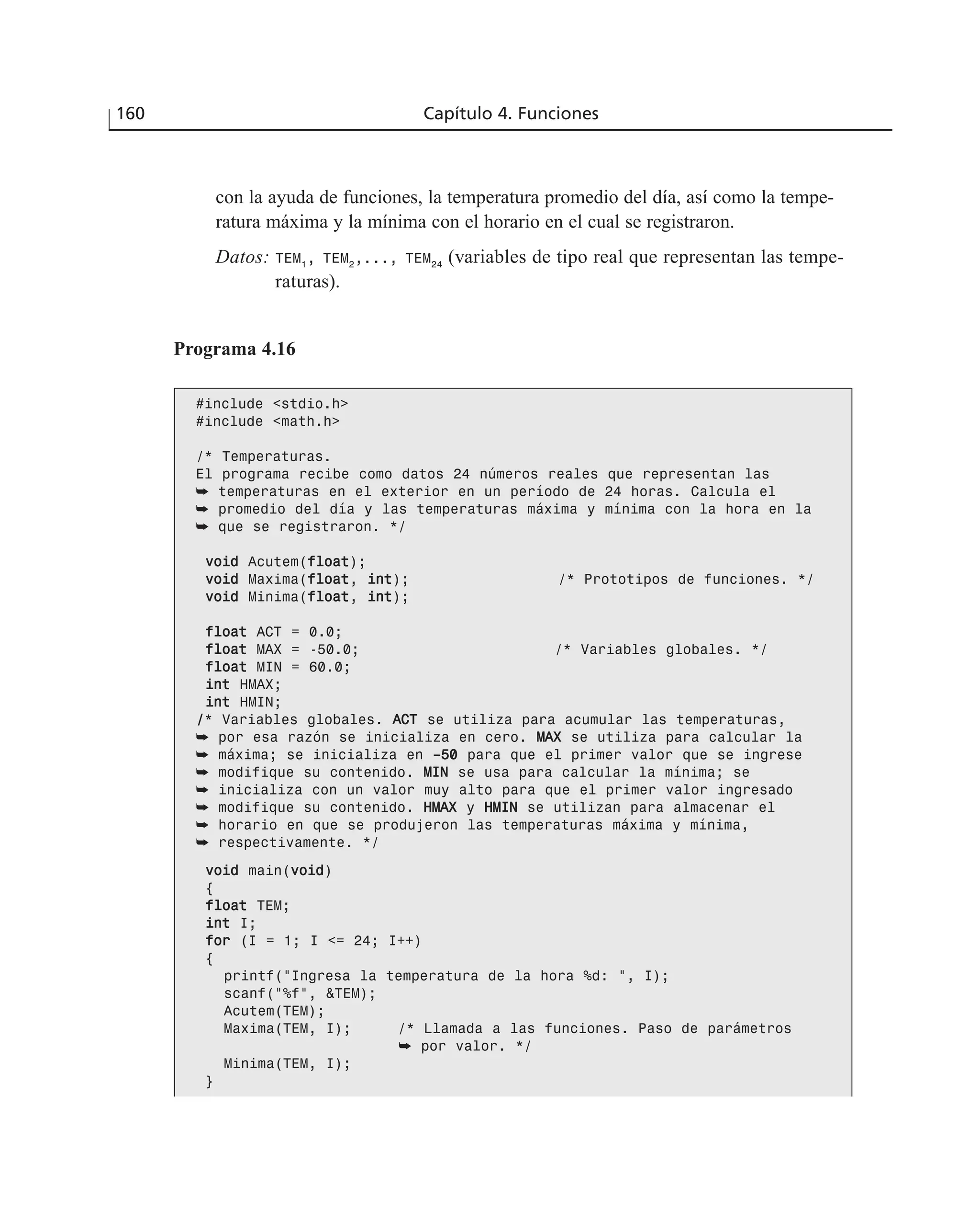 con la ayuda de funciones, la temperatura promedio del día, así como la tempe-
ratura máxima y la mínima con el horario en el cual se registraron.
Datos: TEM1
, TEM2
,..., TEM24
(variables de tipo real que representan las tempe-
raturas).
160 Capítulo 4. Funciones
Programa 4.16
#include <stdio.h>
#include <math.h>
/* Temperaturas.
El programa recibe como datos 24 números reales que representan las
➥ temperaturas en el exterior en un período de 24 horas. Calcula el
➥ promedio del día y las temperaturas máxima y mínima con la hora en la
➥ que se registraron. */
vvooiidd Acutem(ffllooaatt);
vvooiidd Maxima(ffllooaatt, iinntt); /* Prototipos de funciones. */
vvooiidd Minima(ffllooaatt, iinntt);
ffllooaatt ACT = 0.0;
ffllooaatt MAX = -50.0; /* Variables globales. */
ffllooaatt MIN = 60.0;
iinntt HMAX;
iinntt HMIN;
//* Variables globales. AACCTT se utiliza para acumular las temperaturas,
➥ por esa razón se inicializa en cero. MMAAXX se utiliza para calcular la
➥ máxima; se inicializa en ––5500 para que el primer valor que se ingrese
➥ modifique su contenido. MMIINN se usa para calcular la mínima; se
➥ inicializa con un valor muy alto para que el primer valor ingresado
➥ modifique su contenido. HHMMAAXX y HHMMIINN se utilizan para almacenar el
➥ horario en que se produjeron las temperaturas máxima y mínima,
➥ respectivamente. */
vvooiidd main(vvooiidd)
{
ffllooaatt TEM;
iinntt I;
ffoorr (I = 1; I <= 24; I++)
{
printf(“Ingresa la temperatura de la hora %d: “, I);
scanf(“%f”, &TEM);
Acutem(TEM);
Maxima(TEM, I); /* Llamada a las funciones. Paso de parámetros
➥ por valor. */
Minima(TEM, I);
}
 