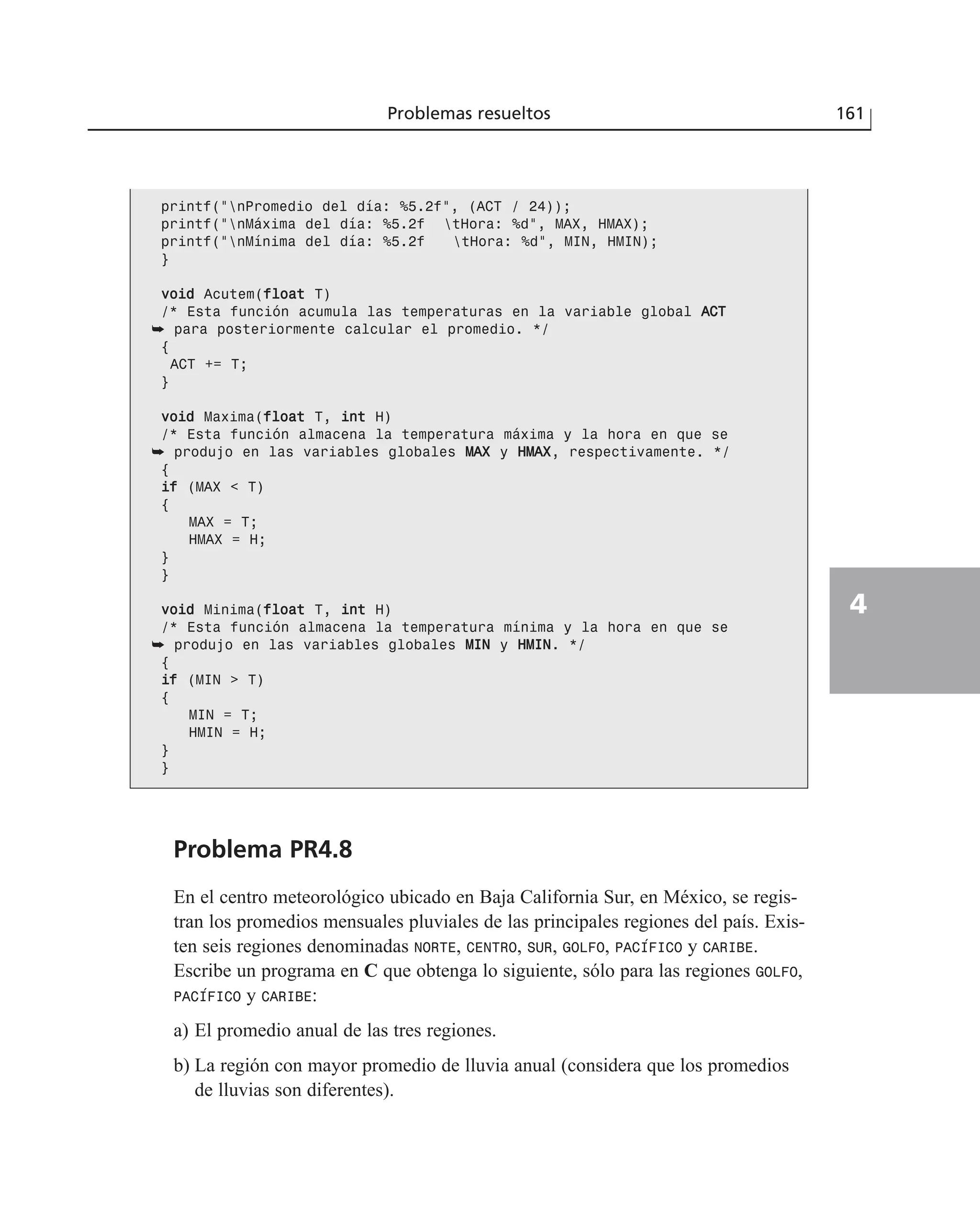 Problema PR4.8
En el centro meteorológico ubicado en Baja California Sur, en México, se regis-
tran los promedios mensuales pluviales de las principales regiones del país. Exis-
ten seis regiones denominadas NORTE, CENTRO, SUR, GOLFO, PACÍFICO y CARIBE.
Escribe un programa en C que obtenga lo siguiente, sólo para las regiones GOLFO,
PACÍFICO y CARIBE:
a) El promedio anual de las tres regiones.
b) La región con mayor promedio de lluvia anual (considera que los promedios
de lluvias son diferentes).
Problemas resueltos 161
4
printf(“nPromedio del día: %5.2f”, (ACT / 24));
printf(“nMáxima del día: %5.2f tHora: %d”, MAX, HMAX);
printf(“nMínima del día: %5.2f tHora: %d”, MIN, HMIN);
}
vvooiidd Acutem(ffllooaatt T)
/* Esta función acumula las temperaturas en la variable global AACCTT
➥ para posteriormente calcular el promedio. */
{
ACT += T;
}
vvooiidd Maxima(ffllooaatt T, iinntt H)
/* Esta función almacena la temperatura máxima y la hora en que se
➥ produjo en las variables globales MMAAXX y HHMMAAXX, respectivamente. */
{
iiff (MAX < T)
{
MAX = T;
HMAX = H;
}
}
vvooiidd Minima(ffllooaatt T, iinntt H)
/* Esta función almacena la temperatura mínima y la hora en que se
➥ produjo en las variables globales MMIINN y HHMMIINN. */
{
iiff (MIN > T)
{
MIN = T;
HMIN = H;
}
}
 