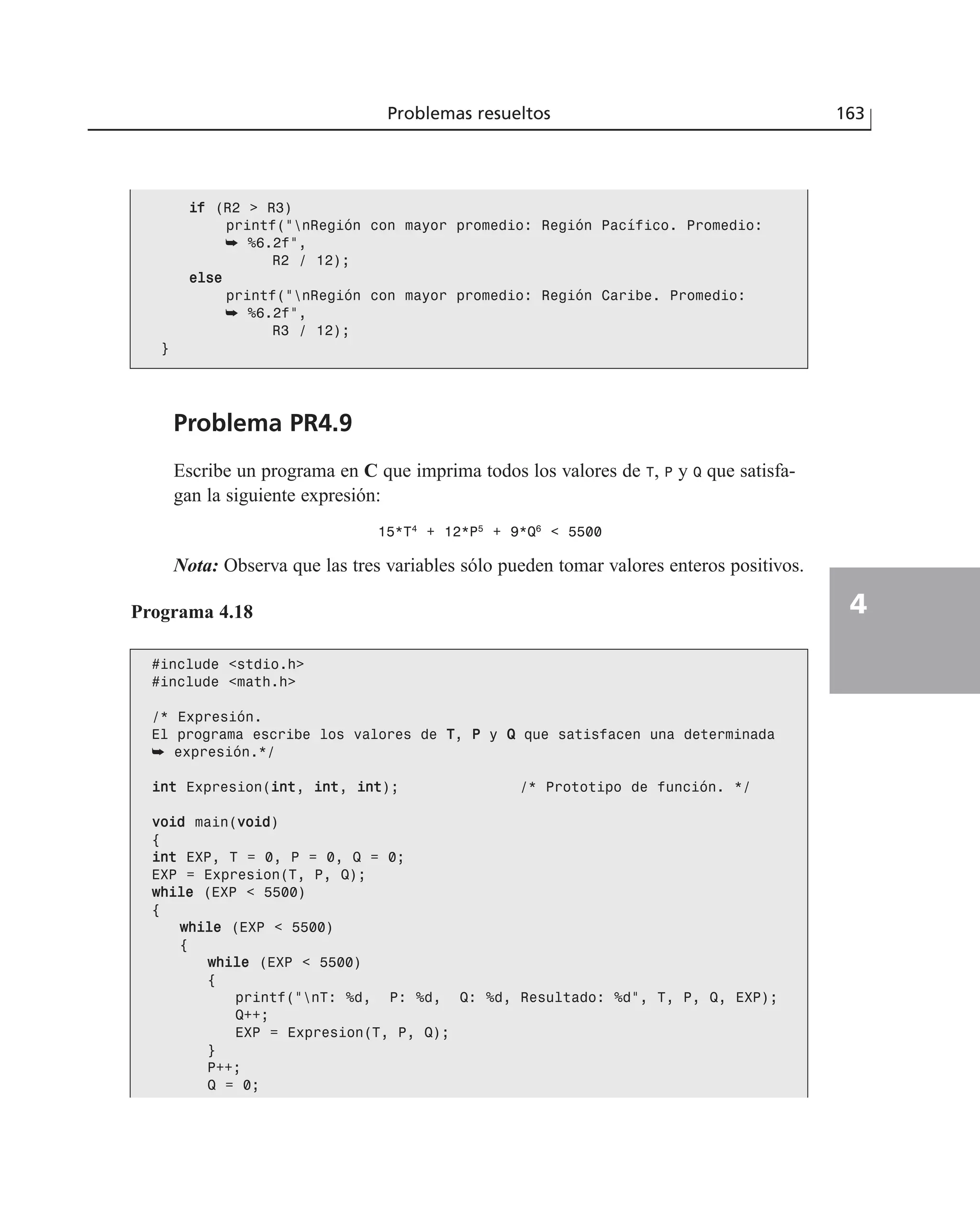 Problema PR4.9
Escribe un programa en C que imprima todos los valores de T, P y Q que satisfa-
gan la siguiente expresión:
15*T4
+ 12*P5
+ 9*Q6
< 5500
Nota: Observa que las tres variables sólo pueden tomar valores enteros positivos.
Problemas resueltos 163
4
iiff (R2 > R3)
printf(“nRegión con mayor promedio: Región Pacífico. Promedio:
➥ %6.2f”,
R2 / 12);
eellssee
printf(“nRegión con mayor promedio: Región Caribe. Promedio:
➥ %6.2f”,
R3 / 12);
}
Programa 4.18
#include <stdio.h>
#include <math.h>
/* Expresión.
El programa escribe los valores de TT, PP y QQ que satisfacen una determinada
➥ expresión.*/
iinntt Expresion(iinntt, iinntt, iinntt); /* Prototipo de función. */
vvooiidd main(vvooiidd)
{
iinntt EXP, T = 0, P = 0, Q = 0;
EXP = Expresion(T, P, Q);
wwhhiillee (EXP < 5500)
{
wwhhiillee (EXP < 5500)
{
wwhhiillee (EXP < 5500)
{
printf(“nT: %d, P: %d, Q: %d, Resultado: %d”, T, P, Q, EXP);
Q++;
EXP = Expresion(T, P, Q);
}
P++;
Q = 0;
 