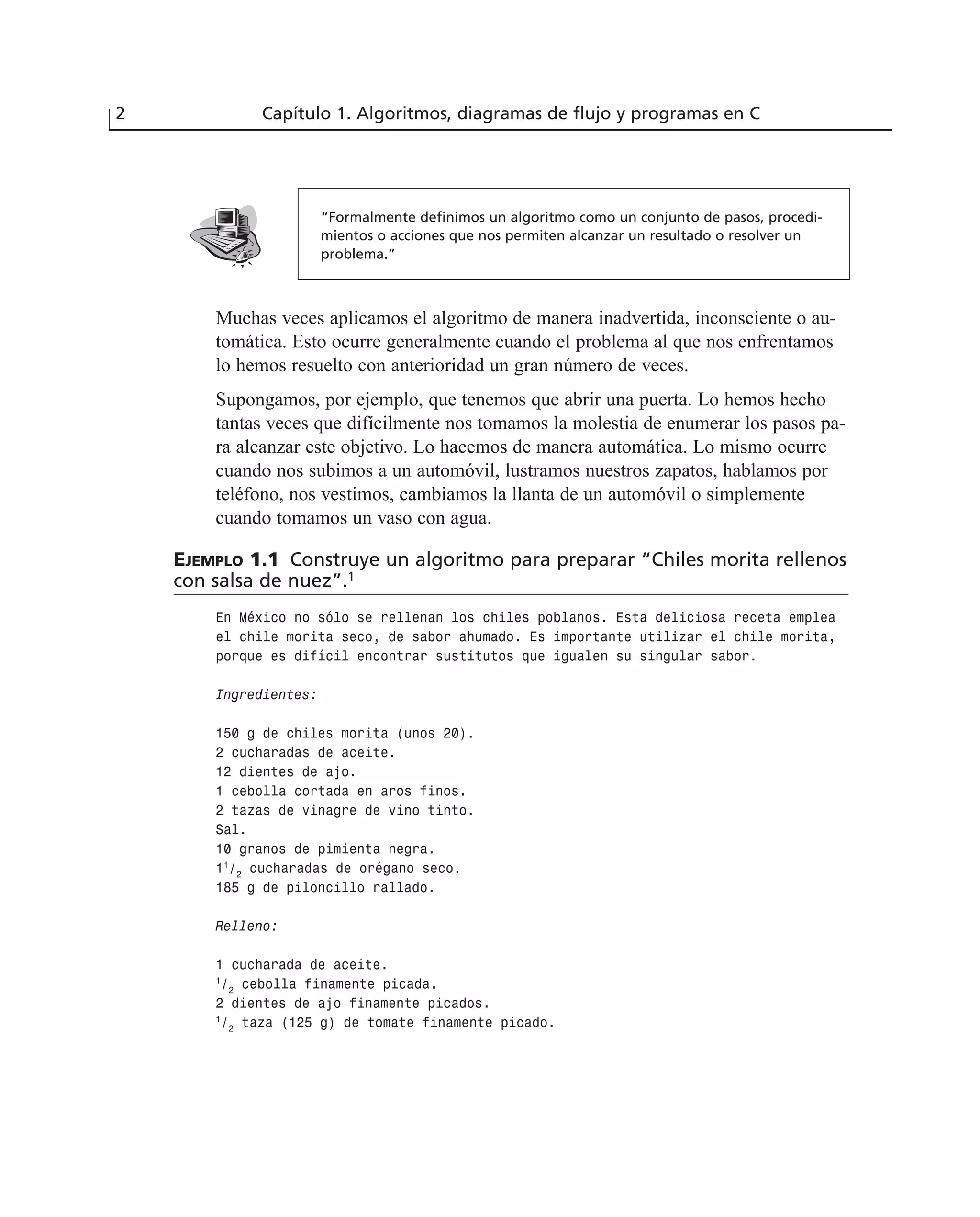 Muchas veces aplicamos el algoritmo de manera inadvertida, inconsciente o au-
tomática. Esto ocurre generalmente cuando el problema al que nos enfrentamos
lo hemos resuelto con anterioridad un gran número de veces.
Supongamos, por ejemplo, que tenemos que abrir una puerta. Lo hemos hecho
tantas veces que difícilmente nos tomamos la molestia de enumerar los pasos pa-
ra alcanzar este objetivo. Lo hacemos de manera automática. Lo mismo ocurre
cuando nos subimos a un automóvil, lustramos nuestros zapatos, hablamos por
teléfono, nos vestimos, cambiamos la llanta de un automóvil o simplemente
cuando tomamos un vaso con agua.
EJEMPLO 1.1 Construye un algoritmo para preparar “Chiles morita rellenos
con salsa de nuez”.1
En México no sólo se rellenan los chiles poblanos. Esta deliciosa receta emplea
el chile morita seco, de sabor ahumado. Es importante utilizar el chile morita,
porque es difícil encontrar sustitutos que igualen su singular sabor.
Ingredientes:
150 g de chiles morita (unos 20).
2 cucharadas de aceite.
12 dientes de ajo.
1 cebolla cortada en aros finos.
2 tazas de vinagre de vino tinto.
Sal.
10 granos de pimienta negra.
11
/2
cucharadas de orégano seco.
185 g de piloncillo rallado.
Relleno:
1 cucharada de aceite.
1
/2
cebolla finamente picada.
2 dientes de ajo finamente picados.
1
/2
taza (125 g) de tomate finamente picado.
2 Capítulo 1. Algoritmos, diagramas de flujo y programas en C
“Formalmente definimos un algoritmo como un conjunto de pasos, procedi-
mientos o acciones que nos permiten alcanzar un resultado o resolver un
problema.”
 