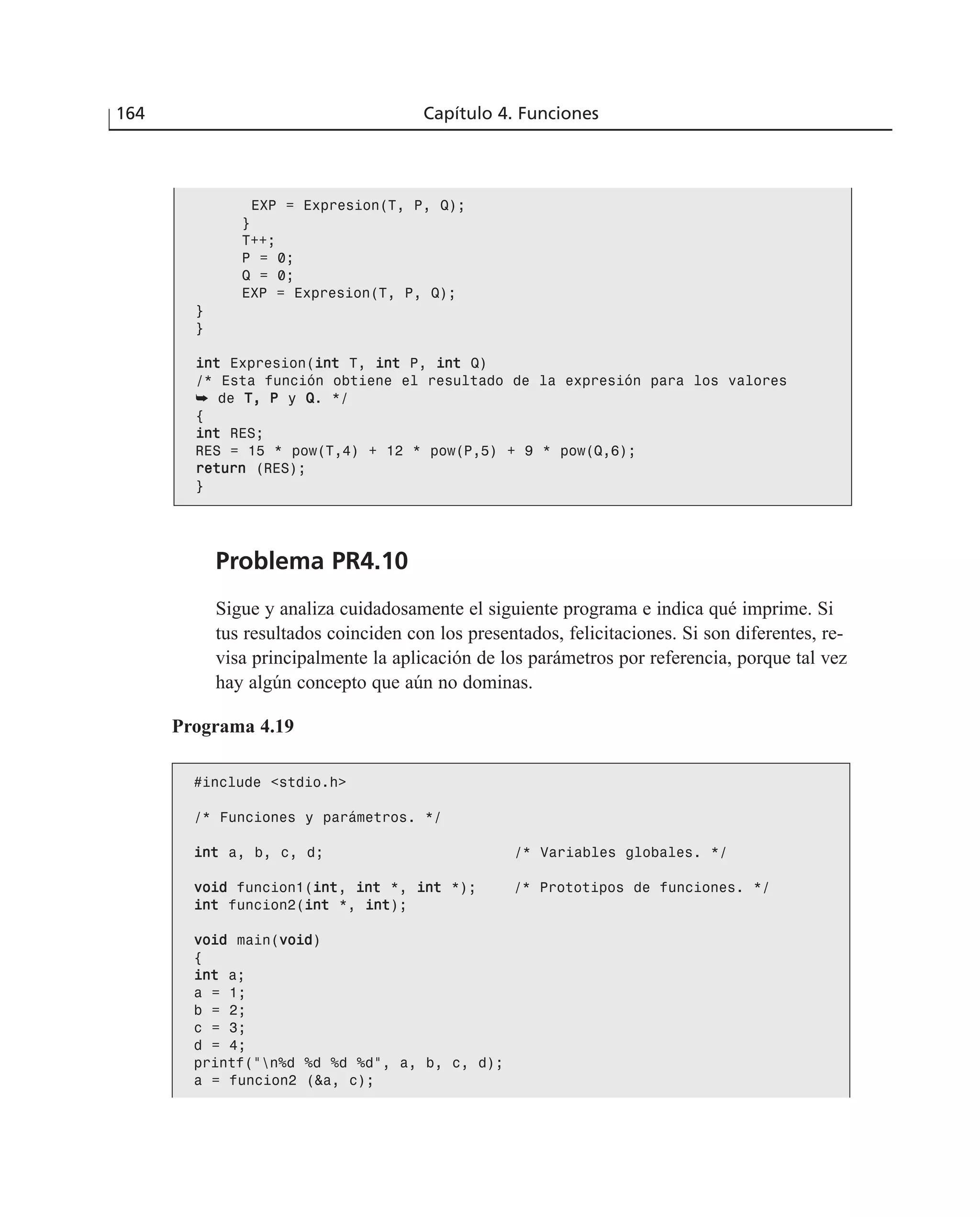 Problema PR4.10
Sigue y analiza cuidadosamente el siguiente programa e indica qué imprime. Si
tus resultados coinciden con los presentados, felicitaciones. Si son diferentes, re-
visa principalmente la aplicación de los parámetros por referencia, porque tal vez
hay algún concepto que aún no dominas.
164 Capítulo 4. Funciones
EXP = Expresion(T, P, Q);
}
T++;
P = 0;
Q = 0;
EXP = Expresion(T, P, Q);
}
}
iinntt Expresion(iinntt T, iinntt P, iinntt Q)
/* Esta función obtiene el resultado de la expresión para los valores
➥ de TT,, PP y QQ. */
{
iinntt RES;
RES = 15 * pow(T,4) + 12 * pow(P,5) + 9 * pow(Q,6);
rreettuurrnn (RES);
}
Programa 4.19
#include <stdio.h>
/* Funciones y parámetros. */
iinntt a, b, c, d; /* Variables globales. */
vvooiidd funcion1(iinntt, iinntt *, iinntt *); /* Prototipos de funciones. */
iinntt funcion2(iinntt *, iinntt);
vvooiidd main(vvooiidd)
{
iinntt a;
a = 1;
b = 2;
c = 3;
d = 4;
printf(“n%d %d %d %d”, a, b, c, d);
a = funcion2 (&a, c);
 