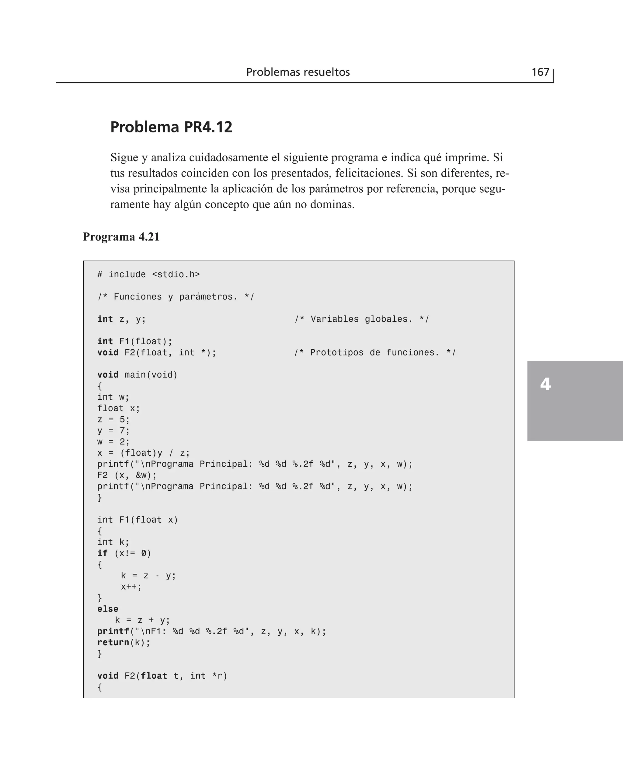 Problema PR4.12
Sigue y analiza cuidadosamente el siguiente programa e indica qué imprime. Si
tus resultados coinciden con los presentados, felicitaciones. Si son diferentes, re-
visa principalmente la aplicación de los parámetros por referencia, porque segu-
ramente hay algún concepto que aún no dominas.
Problemas resueltos 167
4
Programa 4.21
# include <stdio.h>
/* Funciones y parámetros. */
int z, y; /* Variables globales. */
int F1(float);
void F2(float, int *); /* Prototipos de funciones. */
void main(void)
{
int w;
float x;
z = 5;
y = 7;
w = 2;
x = (float)y / z;
printf(“nPrograma Principal: %d %d %.2f %d”, z, y, x, w);
F2 (x, &w);
printf(“nPrograma Principal: %d %d %.2f %d”, z, y, x, w);
}
int F1(float x)
{
int k;
if (x!= 0)
{
k = z - y;
x++;
}
else
k = z + y;
printf(“nF1: %d %d %.2f %d”, z, y, x, k);
return(k);
}
void F2(float t, int *r)
{
 