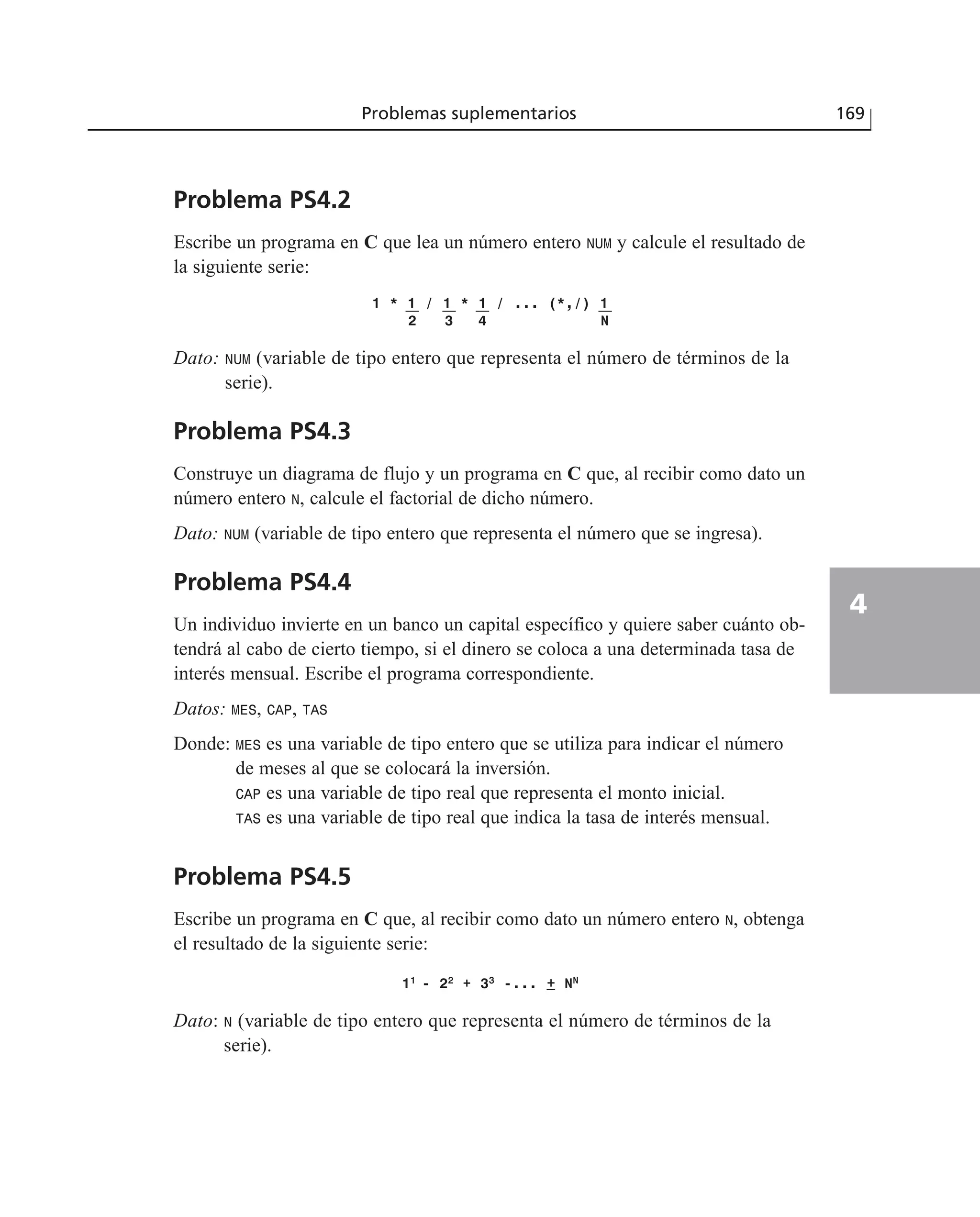 Problema PS4.2
Escribe un programa en C que lea un número entero NUM y calcule el resultado de
la siguiente serie:
1 * 1 / 1 * 1 / ... (*,/) 1
2 3 4 N
Dato: NUM (variable de tipo entero que representa el número de términos de la
serie).
Problema PS4.3
Construye un diagrama de flujo y un programa en C que, al recibir como dato un
número entero N, calcule el factorial de dicho número.
Dato: NUM (variable de tipo entero que representa el número que se ingresa).
Problema PS4.4
Un individuo invierte en un banco un capital específico y quiere saber cuánto ob-
tendrá al cabo de cierto tiempo, si el dinero se coloca a una determinada tasa de
interés mensual. Escribe el programa correspondiente.
Datos: MES, CAP, TAS
Donde: MES es una variable de tipo entero que se utiliza para indicar el número
de meses al que se colocará la inversión.
CAP es una variable de tipo real que representa el monto inicial.
TAS es una variable de tipo real que indica la tasa de interés mensual.
Problema PS4.5
Escribe un programa en C que, al recibir como dato un número entero N, obtenga
el resultado de la siguiente serie:
111
- 222
+ 333
-... ++ NNN
Dato: N (variable de tipo entero que representa el número de términos de la
serie).
Problemas suplementarios 169
4
 
