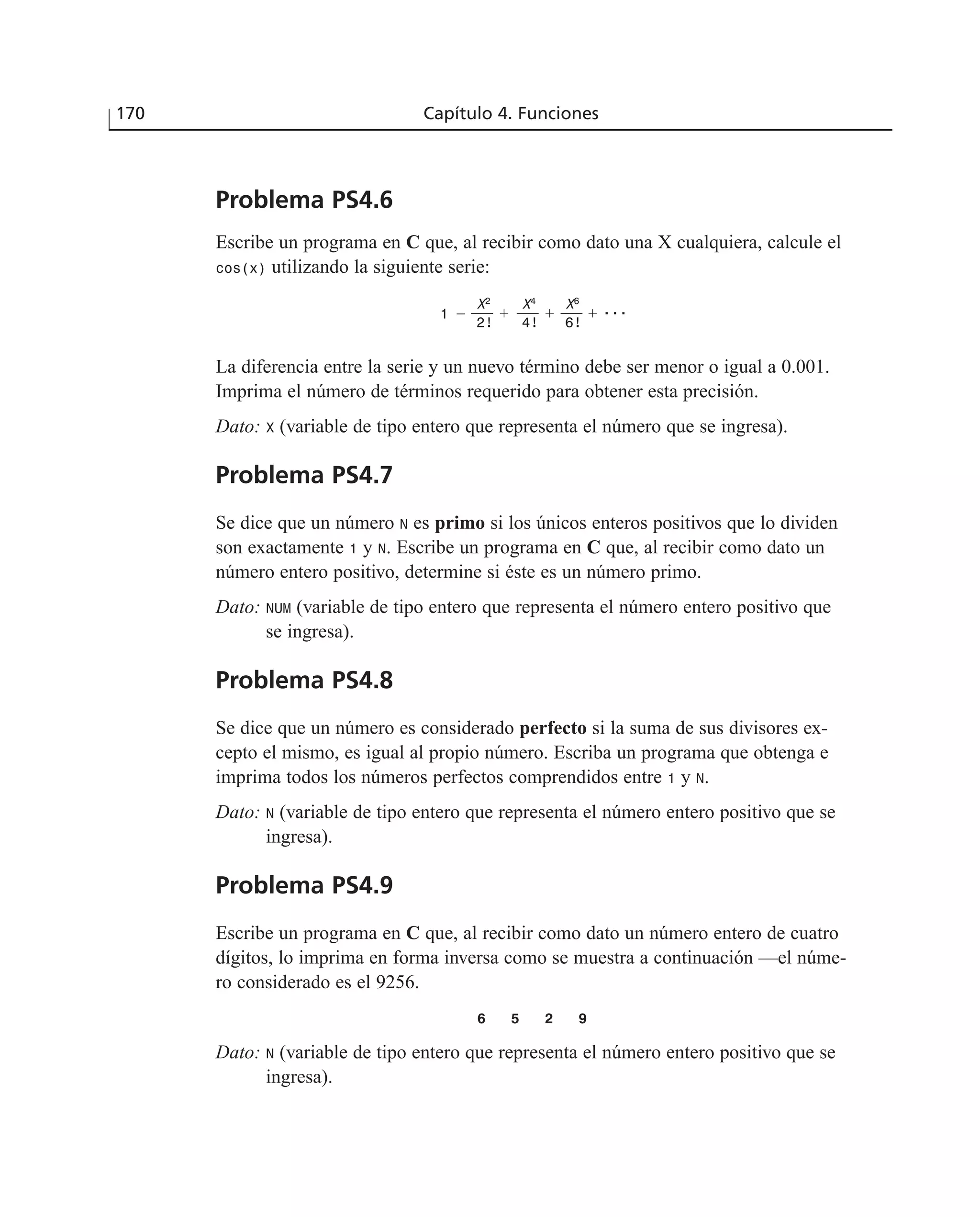 Problema PS4.6
Escribe un programa en C que, al recibir como dato una X cualquiera, calcule el
cos(x) utilizando la siguiente serie:
La diferencia entre la serie y un nuevo término debe ser menor o igual a 0.001.
Imprima el número de términos requerido para obtener esta precisión.
Dato: X (variable de tipo entero que representa el número que se ingresa).
Problema PS4.7
Se dice que un número N es primo si los únicos enteros positivos que lo dividen
son exactamente 1 y N. Escribe un programa en C que, al recibir como dato un
número entero positivo, determine si éste es un número primo.
Dato: NUM (variable de tipo entero que representa el número entero positivo que
se ingresa).
Problema PS4.8
Se dice que un número es considerado perfecto si la suma de sus divisores ex-
cepto el mismo, es igual al propio número. Escriba un programa que obtenga e
imprima todos los números perfectos comprendidos entre 1 y N.
Dato: N (variable de tipo entero que representa el número entero positivo que se
ingresa).
Problema PS4.9
Escribe un programa en C que, al recibir como dato un número entero de cuatro
dígitos, lo imprima en forma inversa como se muestra a continuación —el núme-
ro considerado es el 9256.
6 5 2 9
Dato: N (variable de tipo entero que representa el número entero positivo que se
ingresa).
170 Capítulo 4. Funciones
X2
X4
X6
2! 4! 6!
ϩ ϩ ϩ ...1 Ϫ
 