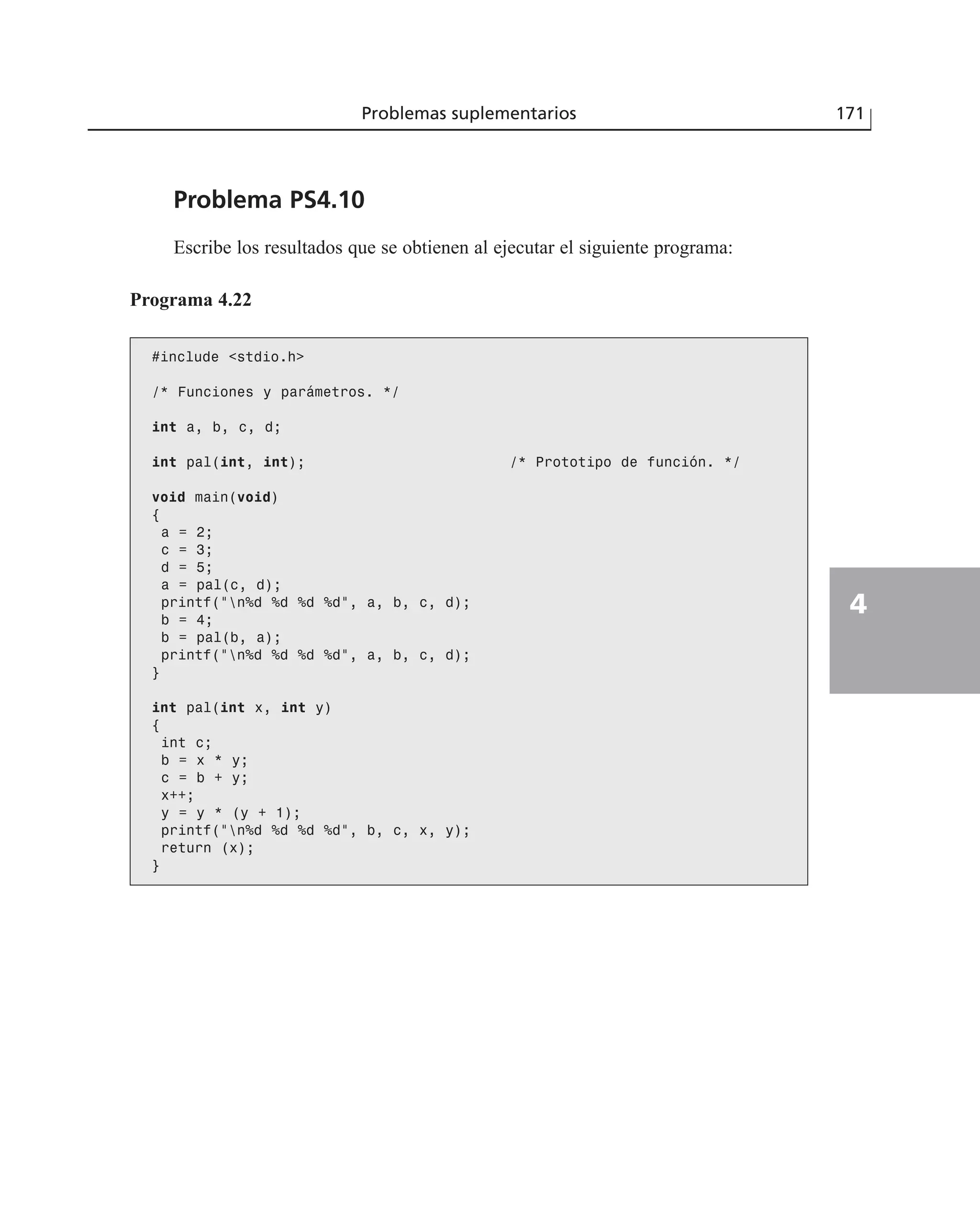 Problema PS4.10
Escribe los resultados que se obtienen al ejecutar el siguiente programa:
Problemas suplementarios 171
4
Programa 4.22
#include <stdio.h>
/* Funciones y parámetros. */
int a, b, c, d;
int pal(int, int); /* Prototipo de función. */
void main(void)
{
a = 2;
c = 3;
d = 5;
a = pal(c, d);
printf(“n%d %d %d %d”, a, b, c, d);
b = 4;
b = pal(b, a);
printf(“n%d %d %d %d”, a, b, c, d);
}
int pal(int x, int y)
{
int c;
b = x * y;
c = b + y;
x++;
y = y * (y + 1);
printf(“n%d %d %d %d”, b, c, x, y);
return (x);
}
 