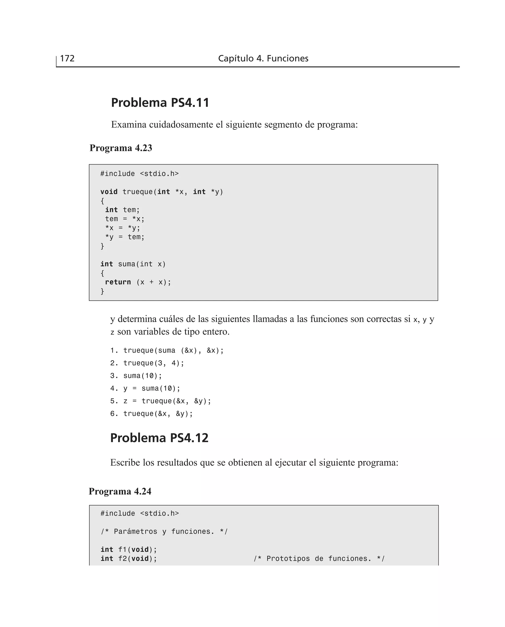 172 Capítulo 4. Funciones
Problema PS4.11
Examina cuidadosamente el siguiente segmento de programa:
Programa 4.23
#include <stdio.h>
void trueque(int *x, int *y)
{
int tem;
tem = *x;
*x = *y;
*y = tem;
}
int suma(int x)
{
return (x + x);
}
y determina cuáles de las siguientes llamadas a las funciones son correctas si x, y y
z son variables de tipo entero.
1. trueque(suma (&x), &x);
2. trueque(3, 4);
3. suma(10);
4. y = suma(10);
5. z = trueque(&x, &y);
6. trueque(&x, &y);
Problema PS4.12
Escribe los resultados que se obtienen al ejecutar el siguiente programa:
Programa 4.24
#include <stdio.h>
/* Parámetros y funciones. */
int f1(void);
int f2(void); /* Prototipos de funciones. */
 