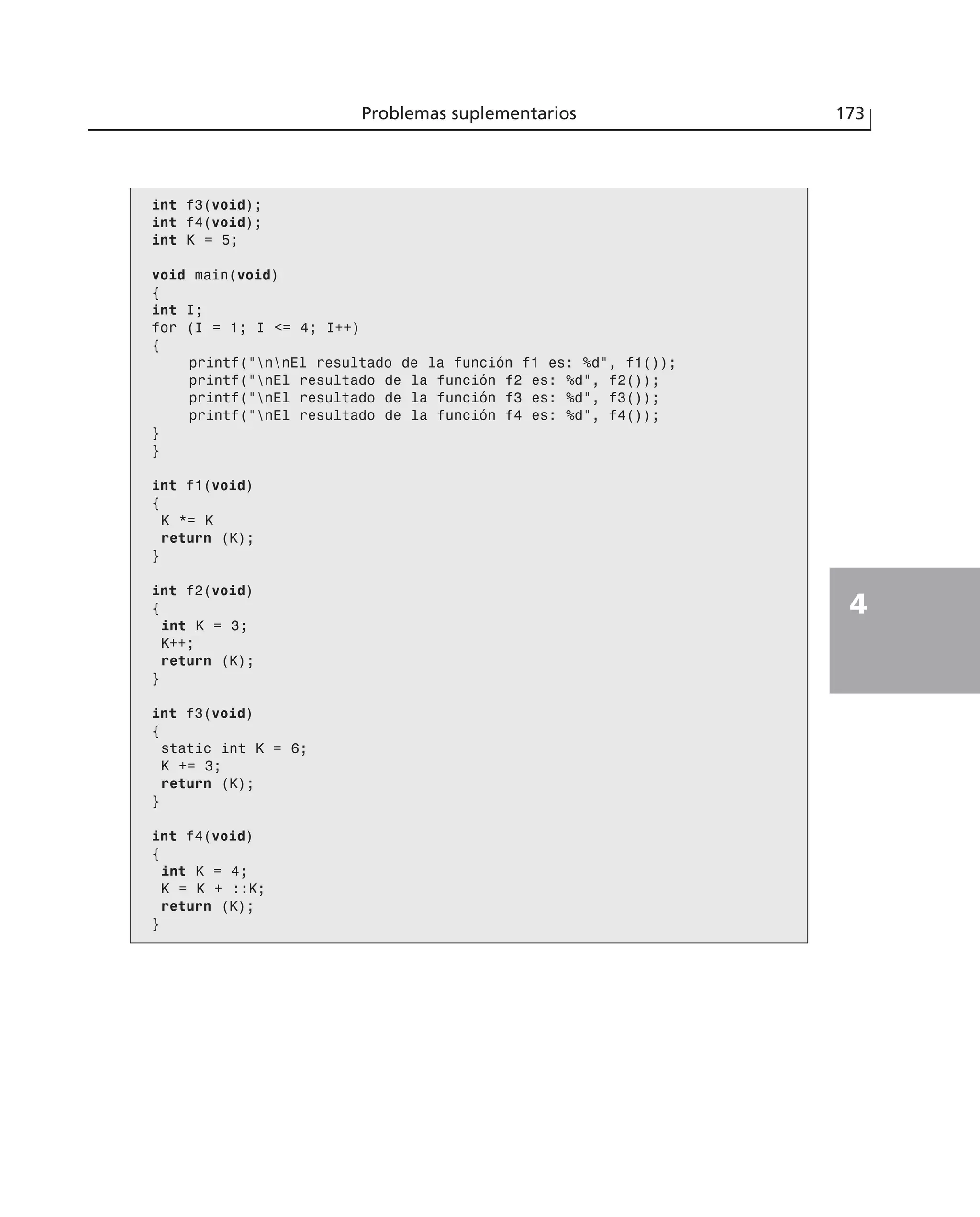 Problemas suplementarios 173
4
int f3(void);
int f4(void);
int K = 5;
void main(void)
{
int I;
for (I = 1; I <= 4; I++)
{
printf(“nnEl resultado de la función f1 es: %d”, f1());
printf(“nEl resultado de la función f2 es: %d”, f2());
printf(“nEl resultado de la función f3 es: %d”, f3());
printf(“nEl resultado de la función f4 es: %d”, f4());
}
}
int f1(void)
{
K *= K
return (K);
}
int f2(void)
{
int K = 3;
K++;
return (K);
}
int f3(void)
{
static int K = 6;
K += 3;
return (K);
}
int f4(void)
{
int K = 4;
K = K + ::K;
return (K);
}
 