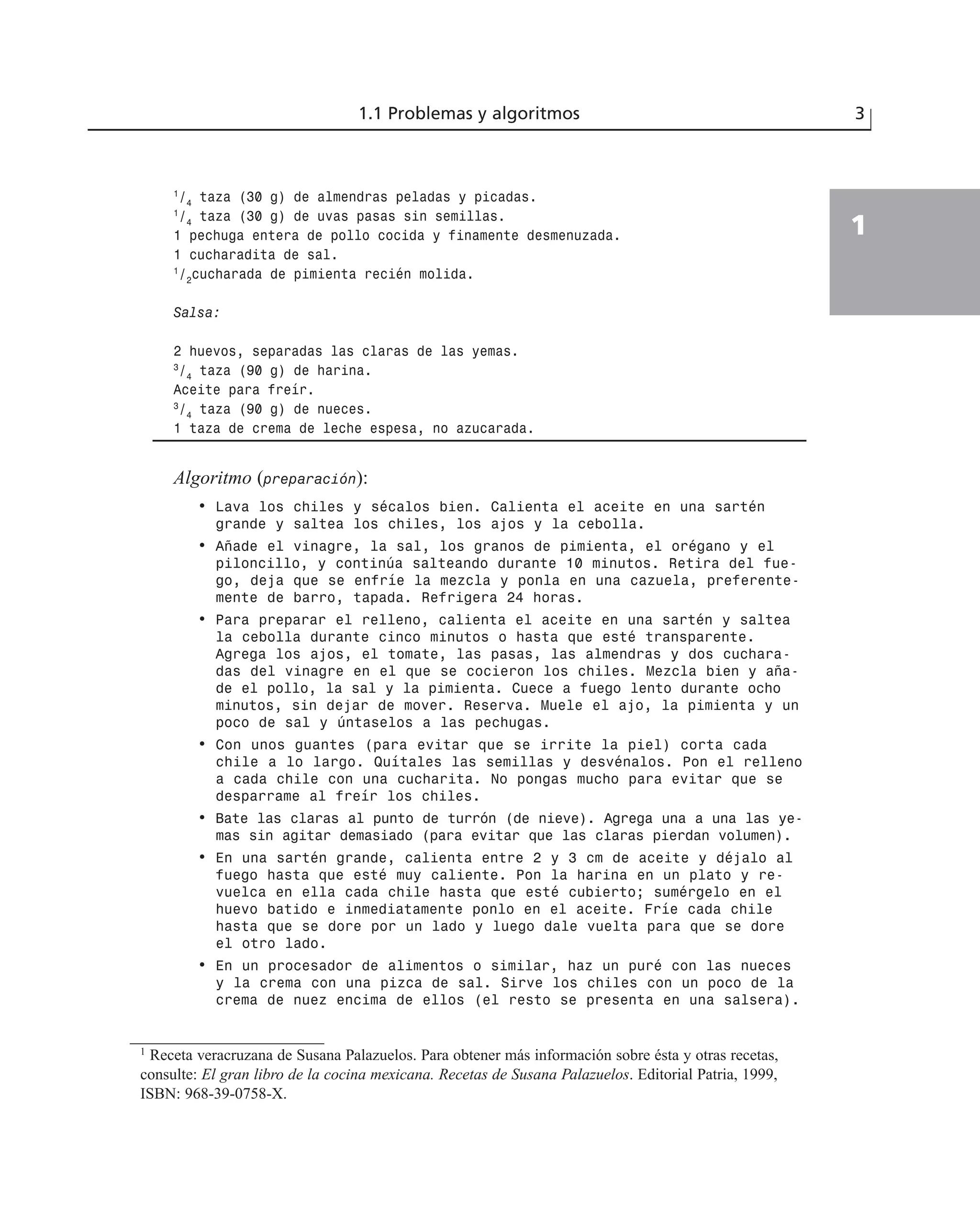 1
/4
taza (30 g) de almendras peladas y picadas.
1
/4
taza (30 g) de uvas pasas sin semillas.
1 pechuga entera de pollo cocida y finamente desmenuzada.
1 cucharadita de sal.
1
/2
cucharada de pimienta recién molida.
Salsa:
2 huevos, separadas las claras de las yemas.
3
/4
taza (90 g) de harina.
Aceite para freír.
3
/4
taza (90 g) de nueces.
1 taza de crema de leche espesa, no azucarada.
Algoritmo (preparación):
• Lava los chiles y sécalos bien. Calienta el aceite en una sartén
grande y saltea los chiles, los ajos y la cebolla.
• Añade el vinagre, la sal, los granos de pimienta, el orégano y el
piloncillo, y continúa salteando durante 10 minutos. Retira del fue-
go, deja que se enfríe la mezcla y ponla en una cazuela, preferente-
mente de barro, tapada. Refrigera 24 horas.
• Para preparar el relleno, calienta el aceite en una sartén y saltea
la cebolla durante cinco minutos o hasta que esté transparente.
Agrega los ajos, el tomate, las pasas, las almendras y dos cuchara-
das del vinagre en el que se cocieron los chiles. Mezcla bien y aña-
de el pollo, la sal y la pimienta. Cuece a fuego lento durante ocho
minutos, sin dejar de mover. Reserva. Muele el ajo, la pimienta y un
poco de sal y úntaselos a las pechugas.
• Con unos guantes (para evitar que se irrite la piel) corta cada
chile a lo largo. Quítales las semillas y desvénalos. Pon el relleno
a cada chile con una cucharita. No pongas mucho para evitar que se
desparrame al freír los chiles.
• Bate las claras al punto de turrón (de nieve). Agrega una a una las ye-
mas sin agitar demasiado (para evitar que las claras pierdan volumen).
• En una sartén grande, calienta entre 2 y 3 cm de aceite y déjalo al
fuego hasta que esté muy caliente. Pon la harina en un plato y re-
vuelca en ella cada chile hasta que esté cubierto; sumérgelo en el
huevo batido e inmediatamente ponlo en el aceite. Fríe cada chile
hasta que se dore por un lado y luego dale vuelta para que se dore
el otro lado.
• En un procesador de alimentos o similar, haz un puré con las nueces
y la crema con una pizca de sal. Sirve los chiles con un poco de la
crema de nuez encima de ellos (el resto se presenta en una salsera).
1.1 Problemas y algoritmos 3
1
1
Receta veracruzana de Susana Palazuelos. Para obtener más información sobre ésta y otras recetas,
consulte: El gran libro de la cocina mexicana. Recetas de Susana Palazuelos. Editorial Patria, 1999,
ISBN: 968-39-0758-X.
 