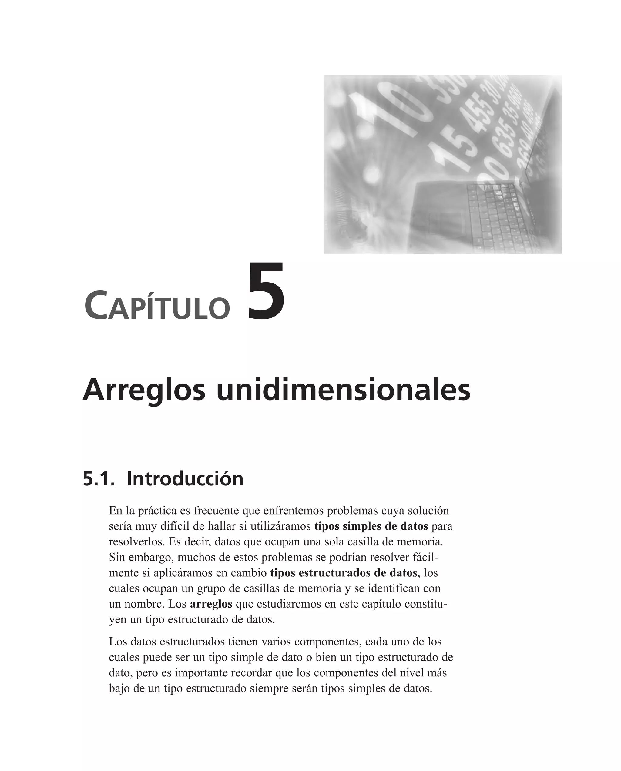 CAPÍTULO 5
5.1. Introducción
En la práctica es frecuente que enfrentemos problemas cuya solución
sería muy difícil de hallar si utilizáramos tipos simples de datos para
resolverlos. Es decir, datos que ocupan una sola casilla de memoria.
Sin embargo, muchos de estos problemas se podrían resolver fácil-
mente si aplicáramos en cambio tipos estructurados de datos, los
cuales ocupan un grupo de casillas de memoria y se identifican con
un nombre. Los arreglos que estudiaremos en este capítulo constitu-
yen un tipo estructurado de datos.
Los datos estructurados tienen varios componentes, cada uno de los
cuales puede ser un tipo simple de dato o bien un tipo estructurado de
dato, pero es importante recordar que los componentes del nivel más
bajo de un tipo estructurado siempre serán tipos simples de datos.
Arreglos unidimensionales
 