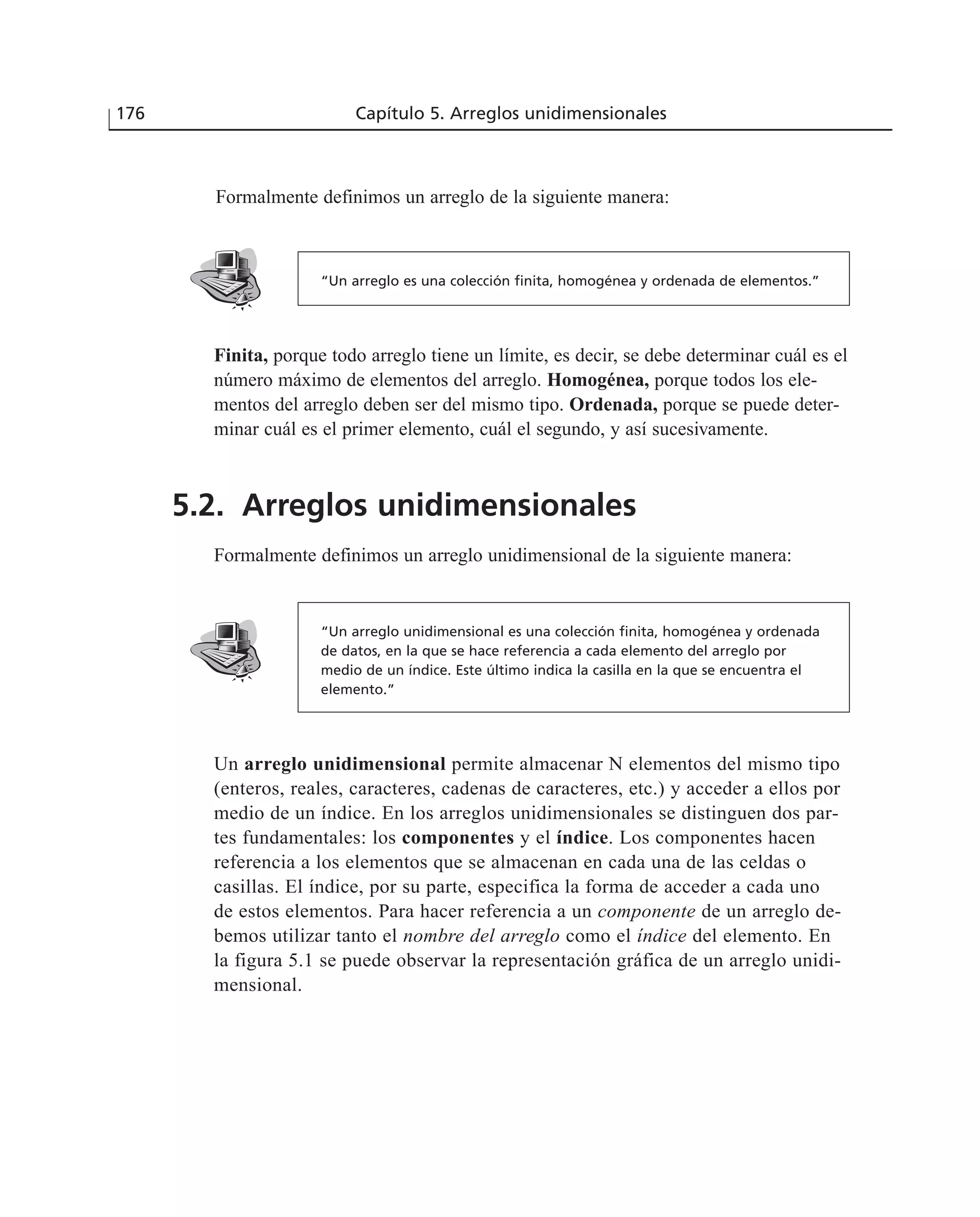 Formalmente definimos un arreglo de la siguiente manera:
176 Capítulo 5. Arreglos unidimensionales
“Un arreglo unidimensional es una colección finita, homogénea y ordenada
de datos, en la que se hace referencia a cada elemento del arreglo por
medio de un índice. Este último indica la casilla en la que se encuentra el
elemento.”
“Un arreglo es una colección finita, homogénea y ordenada de elementos.”
Un arreglo unidimensional permite almacenar N elementos del mismo tipo
(enteros, reales, caracteres, cadenas de caracteres, etc.) y acceder a ellos por
medio de un índice. En los arreglos unidimensionales se distinguen dos par-
tes fundamentales: los componentes y el índice. Los componentes hacen
referencia a los elementos que se almacenan en cada una de las celdas o
casillas. El índice, por su parte, especifica la forma de acceder a cada uno
de estos elementos. Para hacer referencia a un componente de un arreglo de-
bemos utilizar tanto el nombre del arreglo como el índice del elemento. En
la figura 5.1 se puede observar la representación gráfica de un arreglo unidi-
mensional.
Finita, porque todo arreglo tiene un límite, es decir, se debe determinar cuál es el
número máximo de elementos del arreglo. Homogénea, porque todos los ele-
mentos del arreglo deben ser del mismo tipo. Ordenada, porque se puede deter-
minar cuál es el primer elemento, cuál el segundo, y así sucesivamente.
5.2. Arreglos unidimensionales
Formalmente definimos un arreglo unidimensional de la siguiente manera:
 