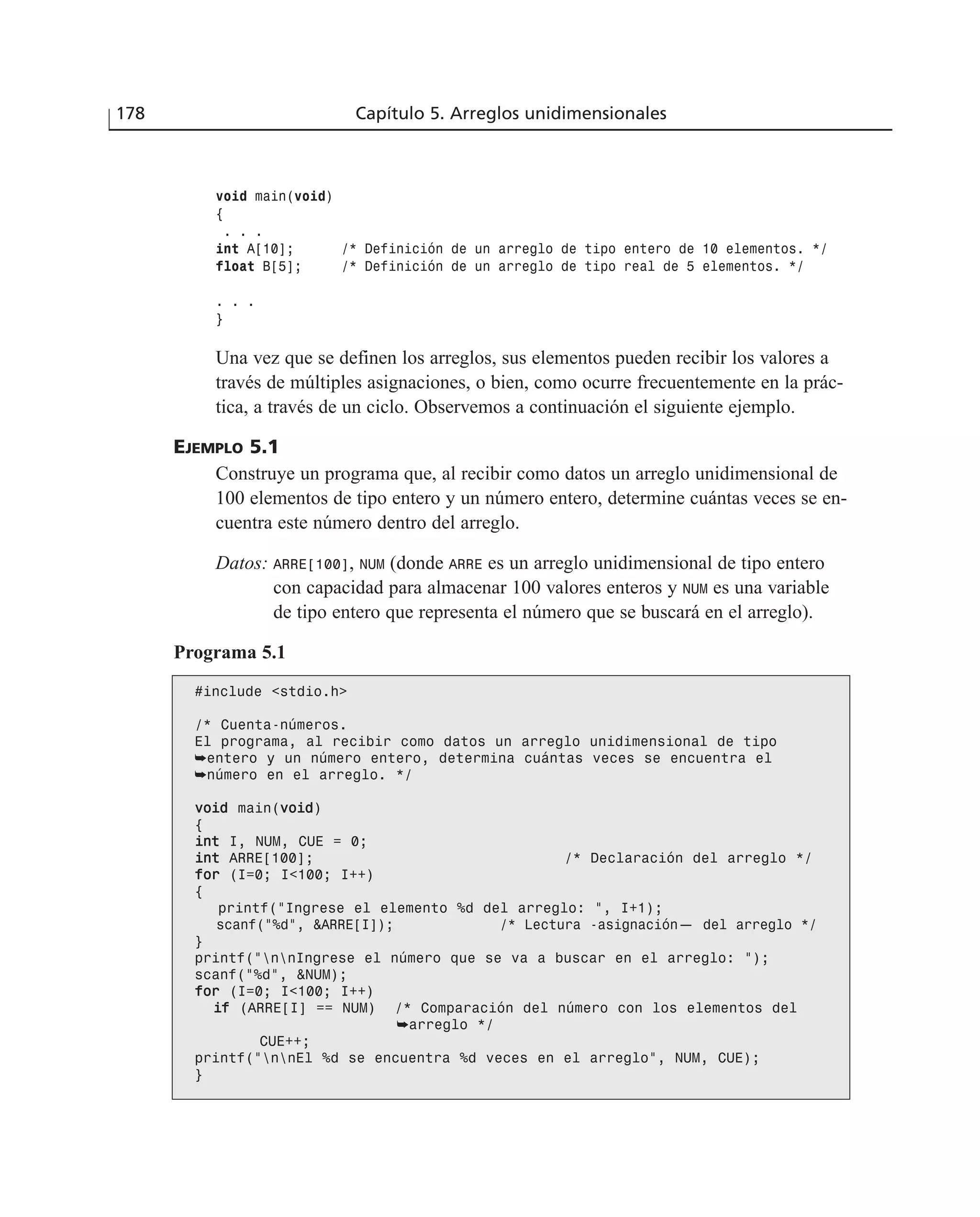 void main(void)
{
. . .
int A[10]; /* Definición de un arreglo de tipo entero de 10 elementos. */
float B[5]; /* Definición de un arreglo de tipo real de 5 elementos. */
. . .
}
Una vez que se definen los arreglos, sus elementos pueden recibir los valores a
través de múltiples asignaciones, o bien, como ocurre frecuentemente en la prác-
tica, a través de un ciclo. Observemos a continuación el siguiente ejemplo.
EJEMPLO 5.1
Construye un programa que, al recibir como datos un arreglo unidimensional de
100 elementos de tipo entero y un número entero, determine cuántas veces se en-
cuentra este número dentro del arreglo.
Datos: ARRE[100], NUM (donde ARRE es un arreglo unidimensional de tipo entero
con capacidad para almacenar 100 valores enteros y NUM es una variable
de tipo entero que representa el número que se buscará en el arreglo).
Programa 5.1
#include <stdio.h>
/* Cuenta-números.
El programa, al recibir como datos un arreglo unidimensional de tipo
➥entero y un número entero, determina cuántas veces se encuentra el
➥número en el arreglo. */
vvooiidd main(vvooiidd)
{
iinntt I, NUM, CUE = 0;
iinntt ARRE[100]; /* Declaración del arreglo */
ffoorr (I=0; I<100; I++)
{
printf(“Ingrese el elemento %d del arreglo: “, I+1);
scanf(“%d”, &ARRE[I]); /* Lectura -asignación— del arreglo */
}
printf(“nnIngrese el número que se va a buscar en el arreglo: “);
scanf(“%d”, &NUM);
ffoorr (I=0; I<100; I++)
iiff (ARRE[I] == NUM) /* Comparación del número con los elementos del
➥arreglo */
CUE++;
printf(“nnEl %d se encuentra %d veces en el arreglo”, NUM, CUE);
}
178 Capítulo 5. Arreglos unidimensionales
 