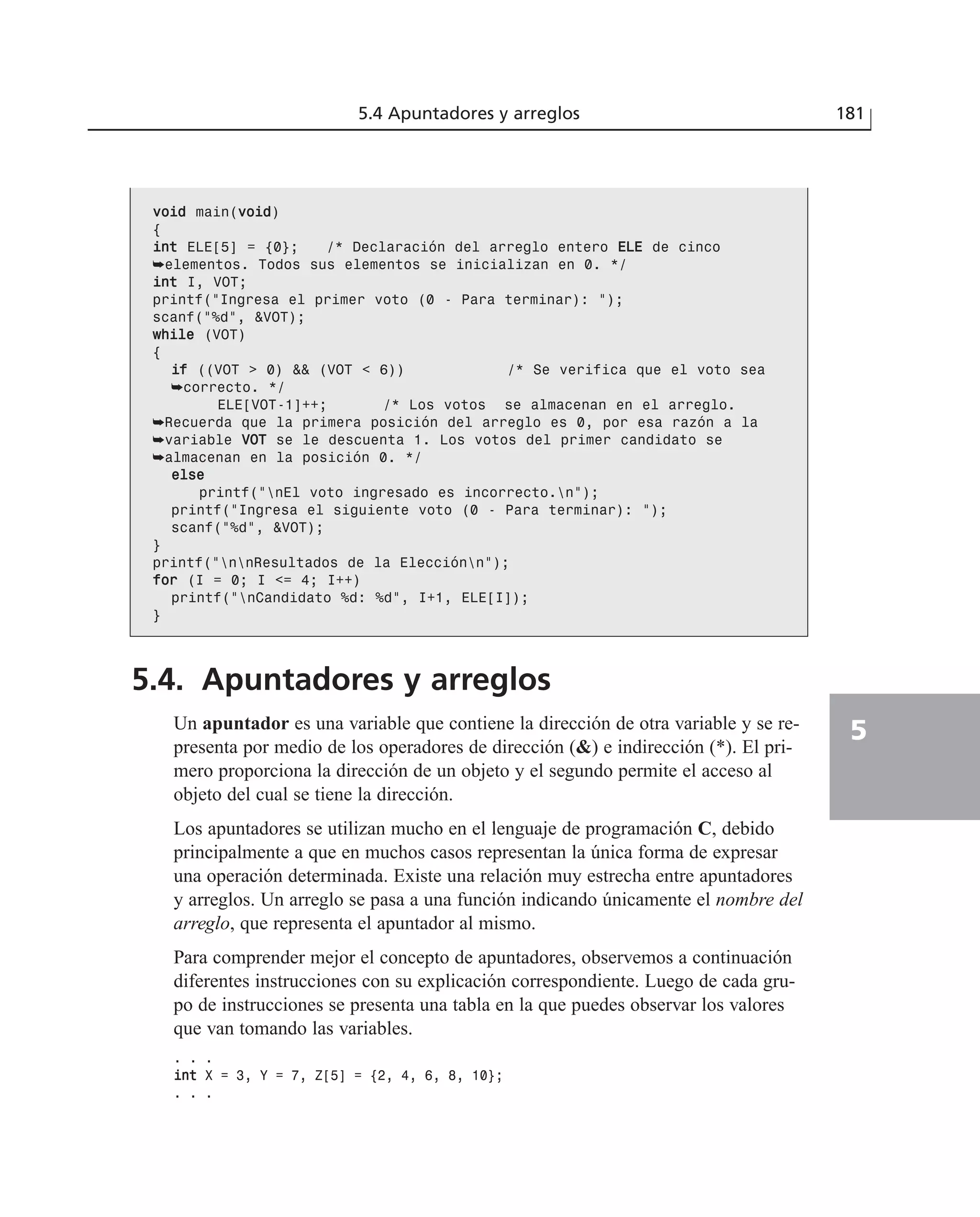 vvooiidd main(vvooiidd)
{
iinntt ELE[5] = {0}; /* Declaración del arreglo entero EELLEE de cinco
➥elementos. Todos sus elementos se inicializan en 0. */
iinntt I, VOT;
printf(“Ingresa el primer voto (0 - Para terminar): “);
scanf(“%d”, &VOT);
wwhhiillee (VOT)
{
iiff ((VOT > 0) && (VOT < 6)) /* Se verifica que el voto sea
➥correcto. */
ELE[VOT-1]++; /* Los votos se almacenan en el arreglo.
➥Recuerda que la primera posición del arreglo es 0, por esa razón a la
➥variable VVOOTT se le descuenta 1. Los votos del primer candidato se
➥almacenan en la posición 0. */
eellssee
printf(“nEl voto ingresado es incorrecto.n”);
printf(“Ingresa el siguiente voto (0 - Para terminar): “);
scanf(“%d”, &VOT);
}
printf(“nnResultados de la Elecciónn”);
ffoorr (I = 0; I <= 4; I++)
printf(“nCandidato %d: %d”, I+1, ELE[I]);
}
5.4. Apuntadores y arreglos
Un apuntador es una variable que contiene la dirección de otra variable y se re-
presenta por medio de los operadores de dirección (&) e indirección (*). El pri-
mero proporciona la dirección de un objeto y el segundo permite el acceso al
objeto del cual se tiene la dirección.
Los apuntadores se utilizan mucho en el lenguaje de programación C, debido
principalmente a que en muchos casos representan la única forma de expresar
una operación determinada. Existe una relación muy estrecha entre apuntadores
y arreglos. Un arreglo se pasa a una función indicando únicamente el nombre del
arreglo, que representa el apuntador al mismo.
Para comprender mejor el concepto de apuntadores, observemos a continuación
diferentes instrucciones con su explicación correspondiente. Luego de cada gru-
po de instrucciones se presenta una tabla en la que puedes observar los valores
que van tomando las variables.
. . .
iinntt X = 3, Y = 7, Z[5] = {2, 4, 6, 8, 10};
. . .
5.4 Apuntadores y arreglos 181
5
 