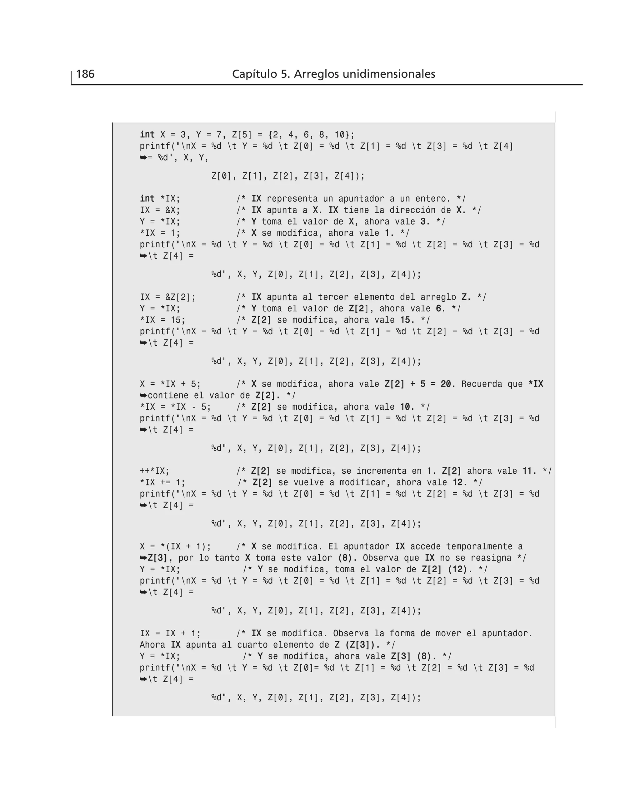 186 Capítulo 5. Arreglos unidimensionales
iinntt X = 3, Y = 7, Z[5] = {2, 4, 6, 8, 10};
printf(“nX = %d t Y = %d t Z[0] = %d t Z[1] = %d t Z[3] = %d t Z[4]
➥= %d”, X, Y,
Z[0], Z[1], Z[2], Z[3], Z[4]);
iinntt *IX; /* IIXX representa un apuntador a un entero. */
IX = &X; /* IIXX apunta a XX. IIXX tiene la dirección de XX. */
Y = *IX; /* YY toma el valor de XX, ahora vale 33. */
*IX = 1; /* XX se modifica, ahora vale 11. */
printf(“nX = %d t Y = %d t Z[0] = %d t Z[1] = %d t Z[2] = %d t Z[3] = %d
➥t Z[4] =
%d”, X, Y, Z[0], Z[1], Z[2], Z[3], Z[4]);
IX = &Z[2]; /* IIXX apunta al tercer elemento del arreglo ZZ. */
Y = *IX; /* YY toma el valor de ZZ[[22], ahora vale 66. */
*IX = 15; /* ZZ[[22]] se modifica, ahora vale 1155. */
printf(“nX = %d t Y = %d t Z[0] = %d t Z[1] = %d t Z[2] = %d t Z[3] = %d
➥t Z[4] =
%d”, X, Y, Z[0], Z[1], Z[2], Z[3], Z[4]);
X = *IX + 5; /* XX se modifica, ahora vale ZZ[[22]] ++ 55 == 2200. Recuerda que **IIXX
➥contiene el valor de ZZ[[22]].. */
*IX = *IX - 5; /* ZZ[[22]] se modifica, ahora vale 1100. */
printf(“nX = %d t Y = %d t Z[0] = %d t Z[1] = %d t Z[2] = %d t Z[3] = %d
➥t Z[4] =
%d”, X, Y, Z[0], Z[1], Z[2], Z[3], Z[4]);
++*IX; /* ZZ[[22]] se modifica, se incrementa en 1. ZZ[[22]] ahora vale 1111. */
*IX += 1; /* ZZ[[22]] se vuelve a modificar, ahora vale 1122. */
printf(“nX = %d t Y = %d t Z[0] = %d t Z[1] = %d t Z[2] = %d t Z[3] = %d
➥t Z[4] =
%d”, X, Y, Z[0], Z[1], Z[2], Z[3], Z[4]);
X = *(IX + 1); /* XX se modifica. El apuntador IIXX accede temporalmente a
➥ZZ[[33]], por lo tanto XX toma este valor ((88)). Observa que IIXX no se reasigna */
Y = *IX; /* YY se modifica, toma el valor de ZZ[[22]] ((1122)). */
printf(“nX = %d t Y = %d t Z[0] = %d t Z[1] = %d t Z[2] = %d t Z[3] = %d
➥t Z[4] =
%d”, X, Y, Z[0], Z[1], Z[2], Z[3], Z[4]);
IX = IX + 1; /* IIXX se modifica. Observa la forma de mover el apuntador.
Ahora IIXX apunta al cuarto elemento de ZZ ((ZZ[[33]])). */
Y = *IX; /* YY se modifica, ahora vale ZZ[[33]] ((88)). */
printf(“nX = %d t Y = %d t Z[0]= %d t Z[1] = %d t Z[2] = %d t Z[3] = %d
➥t Z[4] =
%d”, X, Y, Z[0], Z[1], Z[2], Z[3], Z[4]);
 