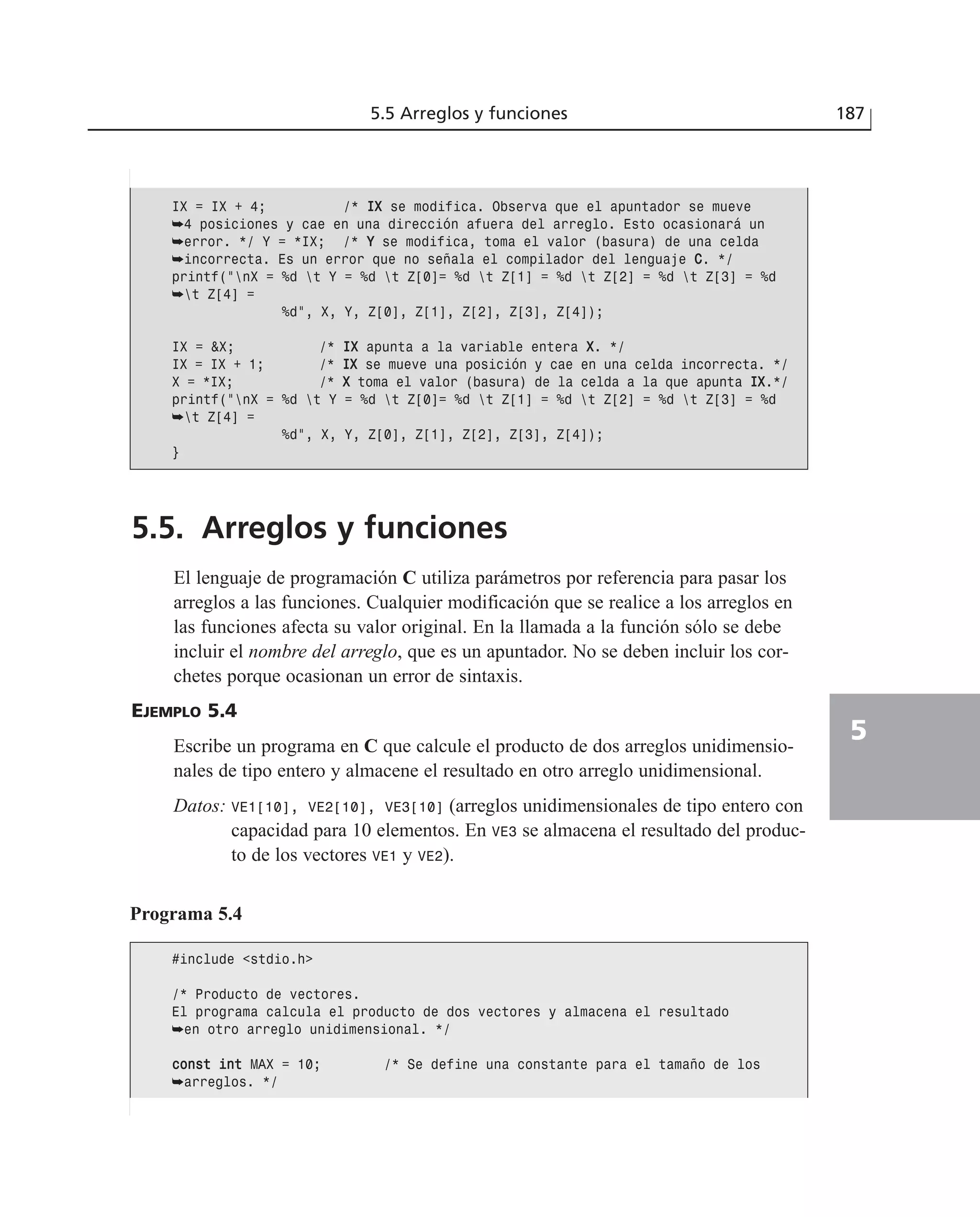 5.5. Arreglos y funciones
El lenguaje de programación C utiliza parámetros por referencia para pasar los
arreglos a las funciones. Cualquier modificación que se realice a los arreglos en
las funciones afecta su valor original. En la llamada a la función sólo se debe
incluir el nombre del arreglo, que es un apuntador. No se deben incluir los cor-
chetes porque ocasionan un error de sintaxis.
EJEMPLO 5.4
Escribe un programa en C que calcule el producto de dos arreglos unidimensio-
nales de tipo entero y almacene el resultado en otro arreglo unidimensional.
Datos: VE1[10], VE2[10], VE3[10] (arreglos unidimensionales de tipo entero con
capacidad para 10 elementos. En VE3 se almacena el resultado del produc-
to de los vectores VE1 y VE2).
5.5 Arreglos y funciones 187
5
IX = IX + 4; /* IIXX se modifica. Observa que el apuntador se mueve
➥4 posiciones y cae en una dirección afuera del arreglo. Esto ocasionará un
➥error. */ Y = *IX; /* YY se modifica, toma el valor (basura) de una celda
➥incorrecta. Es un error que no señala el compilador del lenguaje CC. */
printf(“nX = %d t Y = %d t Z[0]= %d t Z[1] = %d t Z[2] = %d t Z[3] = %d
➥t Z[4] =
%d”, X, Y, Z[0], Z[1], Z[2], Z[3], Z[4]);
IX = &X; /* IIXX apunta a la variable entera XX. */
IX = IX + 1; /* IIXX se mueve una posición y cae en una celda incorrecta. */
X = *IX; /* XX toma el valor (basura) de la celda a la que apunta IIXX.*/
printf(“nX = %d t Y = %d t Z[0]= %d t Z[1] = %d t Z[2] = %d t Z[3] = %d
➥t Z[4] =
%d”, X, Y, Z[0], Z[1], Z[2], Z[3], Z[4]);
}
Programa 5.4
#include <stdio.h>
/* Producto de vectores.
El programa calcula el producto de dos vectores y almacena el resultado
➥en otro arreglo unidimensional. */
ccoonnsstt iinntt MAX = 10; /* Se define una constante para el tamaño de los
➥arreglos. */
 