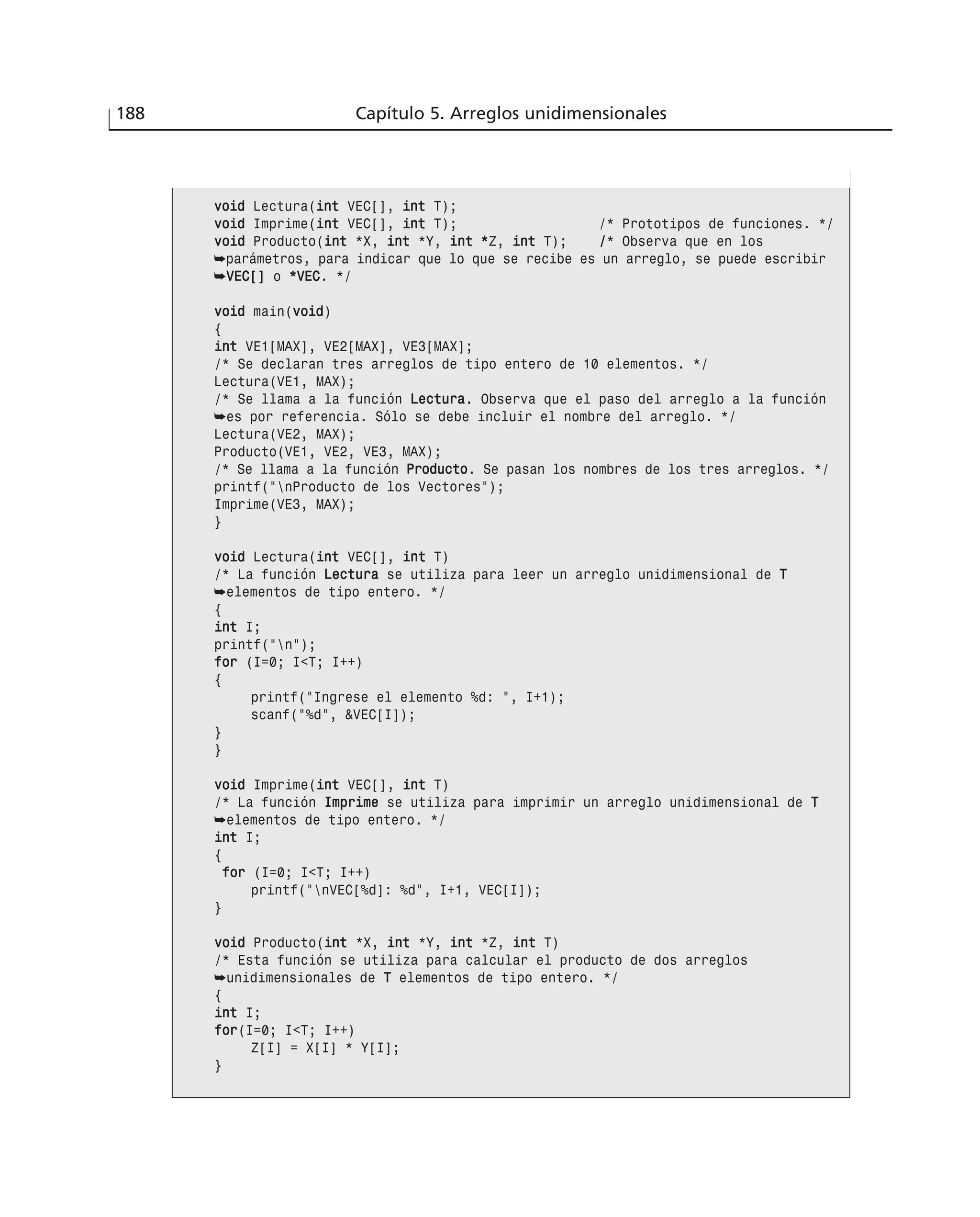 188 Capítulo 5. Arreglos unidimensionales
vvooiidd Lectura(iinntt VEC[], iinntt T);
vvooiidd Imprime(iinntt VEC[], iinntt T); /* Prototipos de funciones. */
vvooiidd Producto(iinntt *X, iinntt *Y, iinntt **Z, iinntt T); //* Observa que en los
➥parámetros, para indicar que lo que se recibe es un arreglo, se puede escribir
➥VVEECC[[]] o **VVEECC. */
vvooiidd main(vvooiidd)
{
iinntt VE1[MAX], VE2[MAX], VE3[MAX];
/* Se declaran tres arreglos de tipo entero de 10 elementos. */
Lectura(VE1, MAX);
/* Se llama a la función LLeeccttuurraa. Observa que el paso del arreglo a la función
➥es por referencia. Sólo se debe incluir el nombre del arreglo. */
Lectura(VE2, MAX);
Producto(VE1, VE2, VE3, MAX);
/* Se llama a la función PPrroodduuccttoo. Se pasan los nombres de los tres arreglos. */
printf(“nProducto de los Vectores”);
Imprime(VE3, MAX);
}
vvooiidd Lectura(iinntt VEC[], iinntt T)
/* La función LLeeccttuurraa se utiliza para leer un arreglo unidimensional de TT
➥elementos de tipo entero. */
{
iinntt I;
printf(“n”);
ffoorr (I=0; I<T; I++)
{
printf(“Ingrese el elemento %d: “, I+1);
scanf(“%d”, &VEC[I]);
}
}
vvooiidd Imprime(iinntt VEC[], iinntt T)
/* La función IImmpprriimmee se utiliza para imprimir un arreglo unidimensional de TT
➥elementos de tipo entero. */
iinntt I;
{
ffoorr (I=0; I<T; I++)
printf(“nVEC[%d]: %d”, I+1, VEC[I]);
}
vvooiidd Producto(iinntt *X, iinntt *Y, iinntt *Z, iinntt T)
/* Esta función se utiliza para calcular el producto de dos arreglos
➥unidimensionales de TT elementos de tipo entero. */
{
iinntt I;
ffoorr(I=0; I<T; I++)
Z[I] = X[I] * Y[I];
}
 