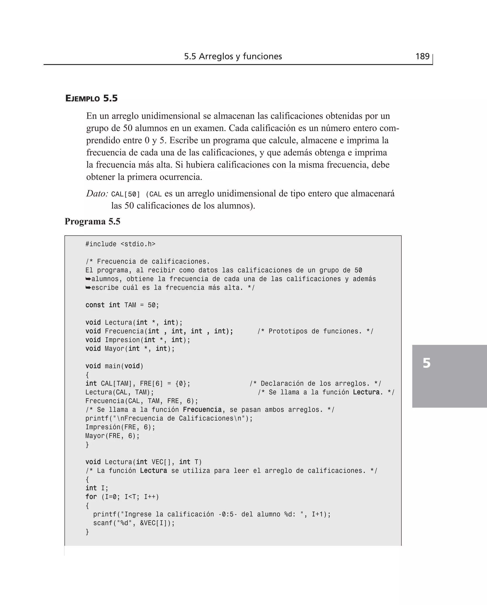 EJEMPLO 5.5
En un arreglo unidimensional se almacenan las calificaciones obtenidas por un
grupo de 50 alumnos en un examen. Cada calificación es un número entero com-
prendido entre 0 y 5. Escribe un programa que calcule, almacene e imprima la
frecuencia de cada una de las calificaciones, y que además obtenga e imprima
la frecuencia más alta. Si hubiera calificaciones con la misma frecuencia, debe
obtener la primera ocurrencia.
Dato: CAL[50] (CAL es un arreglo unidimensional de tipo entero que almacenará
las 50 calificaciones de los alumnos).
5.5 Arreglos y funciones 189
5
Programa 5.5
#include <stdio.h>
/* Frecuencia de calificaciones.
El programa, al recibir como datos las calificaciones de un grupo de 50
➥alumnos, obtiene la frecuencia de cada una de las calificaciones y además
➥escribe cuál es la frecuencia más alta. */
ccoonnsstt iinntt TAM = 50;
vvooiidd Lectura(iinntt *, iinntt);
vvooiidd Frecuencia(iinntt ,, iinntt,, iinntt ,, iinntt));; /* Prototipos de funciones. */
vvooiidd Impresion(iinntt *, iinntt);
vvooiidd Mayor(iinntt *, iinntt);
vvooiidd main(vvooiidd)
{
iinntt CAL[TAM], FRE[6] = {0}; /* Declaración de los arreglos. */
Lectura(CAL, TAM); /* Se llama a la función LLeeccttuurraa. */
Frecuencia(CAL, TAM, FRE, 6);
/* Se llama a la función FFrreeccuueenncciiaa, se pasan ambos arreglos. */
printf(“nFrecuencia de Calificacionesn”);
Impresión(FRE, 6);
Mayor(FRE, 6);
}
vvooiidd Lectura(iinntt VEC[], iinntt T)
/* La función LLeeccttuurraa se utiliza para leer el arreglo de calificaciones. */
{
iinntt I;
ffoorr (I=0; I<T; I++)
{
printf(“Ingrese la calificación -0:5- del alumno %d: “, I+1);
scanf(“%d”, &VEC[I]);
}
 