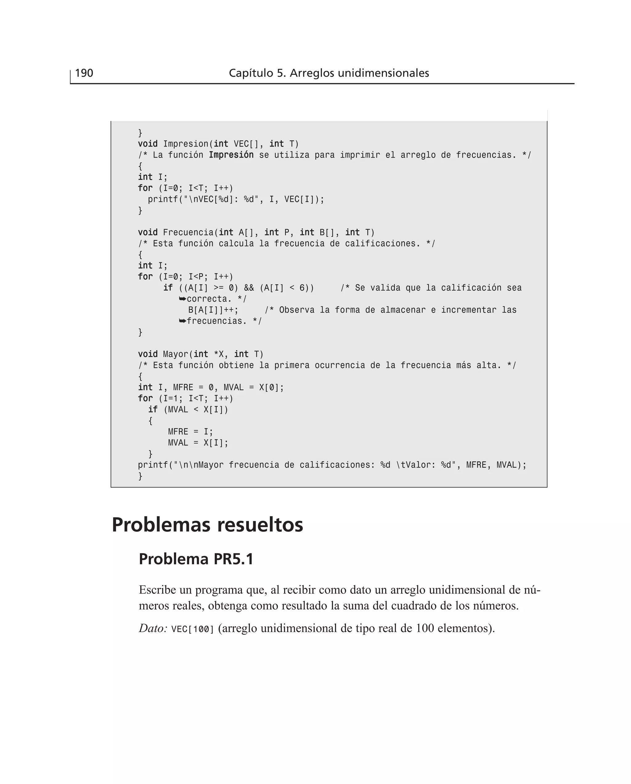 Problemas resueltos
Problema PR5.1
Escribe un programa que, al recibir como dato un arreglo unidimensional de nú-
meros reales, obtenga como resultado la suma del cuadrado de los números.
Dato: VEC[100] (arreglo unidimensional de tipo real de 100 elementos).
190 Capítulo 5. Arreglos unidimensionales
}
vvooiidd Impresion(iinntt VEC[], iinntt T)
/* La función IImmpprreessiióónn se utiliza para imprimir el arreglo de frecuencias. */
{
iinntt I;
ffoorr (I=0; I<T; I++)
printf(“nVEC[%d]: %d”, I, VEC[I]);
}
vvooiidd Frecuencia(iinntt A[], iinntt P, iinntt B[], iinntt T)
/* Esta función calcula la frecuencia de calificaciones. */
{
iinntt I;
ffoorr (I=0; I<P; I++)
iiff ((A[I] >= 0) && (A[I] < 6)) /* Se valida que la calificación sea
➥correcta. */
B[A[I]]++; /* Observa la forma de almacenar e incrementar las
➥frecuencias. */
}
vvooiidd Mayor(iinntt *X, iinntt T)
/* Esta función obtiene la primera ocurrencia de la frecuencia más alta. */
{
iinntt I, MFRE = 0, MVAL = X[0];
ffoorr (I=1; I<T; I++)
iiff (MVAL < X[I])
{
MFRE = I;
MVAL = X[I];
}
printf(“nnMayor frecuencia de calificaciones: %d tValor: %d”, MFRE, MVAL);
}
 