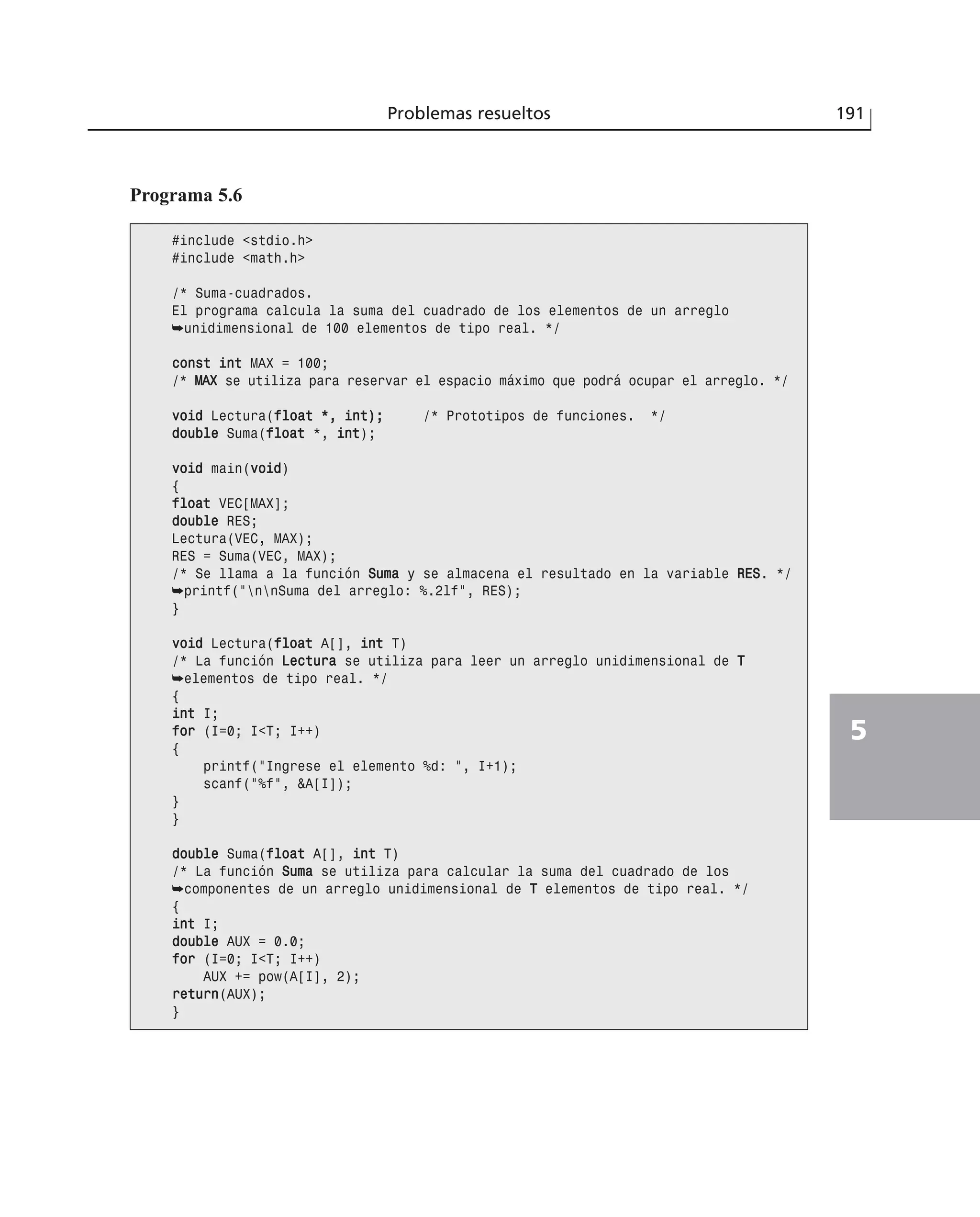 Problemas resueltos 191
5
Programa 5.6
#include <stdio.h>
#include <math.h>
/* Suma-cuadrados.
El programa calcula la suma del cuadrado de los elementos de un arreglo
➥unidimensional de 100 elementos de tipo real. */
ccoonnsstt iinntt MAX = 100;
/* MMAAXX se utiliza para reservar el espacio máximo que podrá ocupar el arreglo. */
vvooiidd Lectura(ffllooaatt **,, iinntt));; /* Prototipos de funciones. */
ddoouubbllee Suma(ffllooaatt *, iinntt);
vvooiidd main(vvooiidd)
{
ffllooaatt VEC[MAX];
ddoouubbllee RES;
Lectura(VEC, MAX);
RES = Suma(VEC, MAX);
/* Se llama a la función SSuummaa y se almacena el resultado en la variable RREESS. */
➥printf(“nnSuma del arreglo: %.2lf”, RES);
}
vvooiidd Lectura(ffllooaatt A[], iinntt T)
/* La función LLeeccttuurraa se utiliza para leer un arreglo unidimensional de TT
➥elementos de tipo real. */
{
iinntt I;
ffoorr (I=0; I<T; I++)
{
printf(“Ingrese el elemento %d: “, I+1);
scanf(“%f”, &A[I]);
}
}
ddoouubbllee Suma(ffllooaatt A[], iinntt T)
/* La función SSuummaa se utiliza para calcular la suma del cuadrado de los
➥componentes de un arreglo unidimensional de TT elementos de tipo real. */
{
iinntt I;
ddoouubbllee AUX = 0.0;
ffoorr (I=0; I<T; I++)
AUX += pow(A[I], 2);
rreettuurrnn(AUX);
}
 