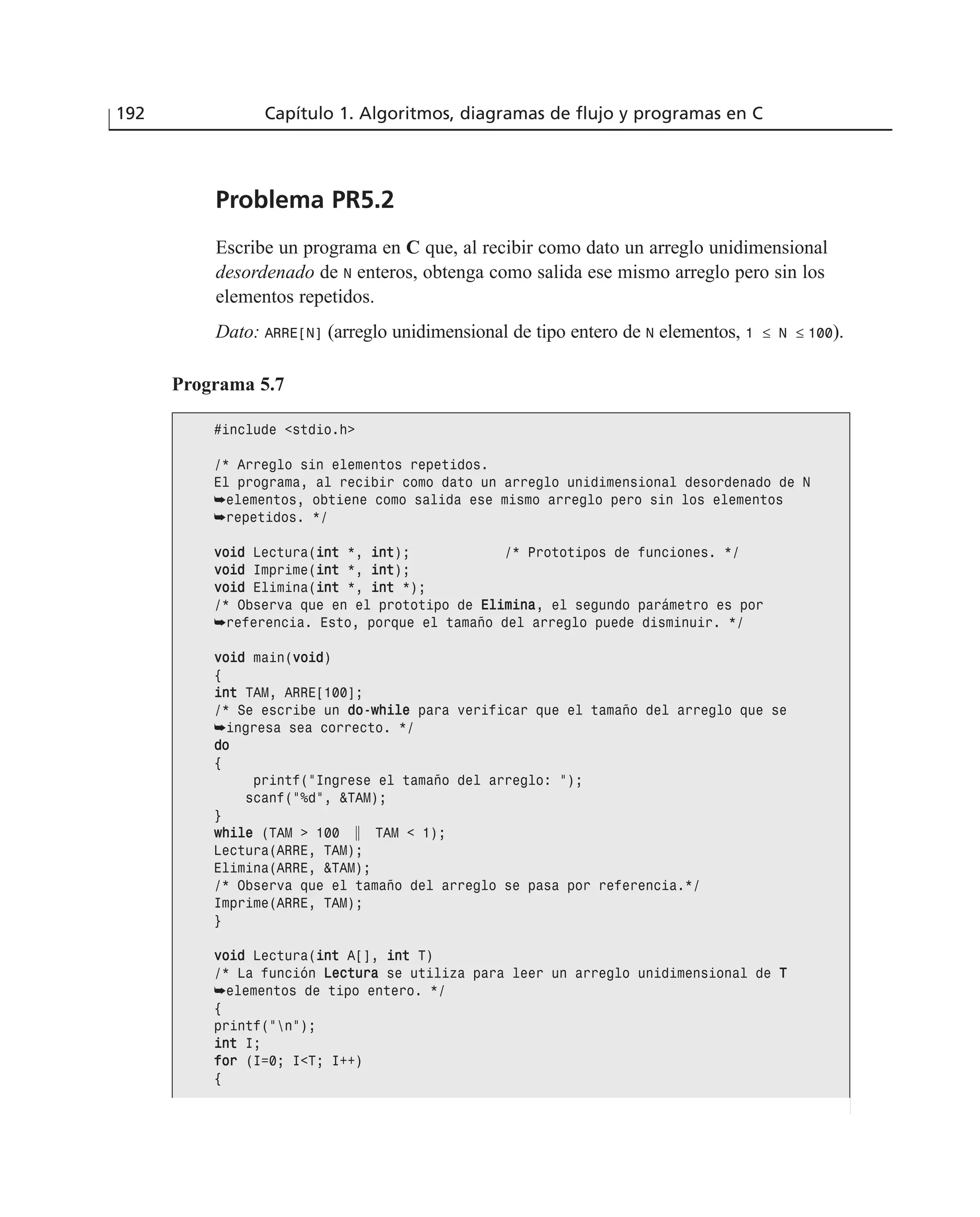 Problema PR5.2
Escribe un programa en C que, al recibir como dato un arreglo unidimensional
desordenado de N enteros, obtenga como salida ese mismo arreglo pero sin los
elementos repetidos.
Dato: ARRE[N] (arreglo unidimensional de tipo entero de N elementos, 1 ≤ N ≤ 100).
192 Capítulo 1. Algoritmos, diagramas de flujo y programas en C
Programa 5.7
#include <stdio.h>
/* Arreglo sin elementos repetidos.
El programa, al recibir como dato un arreglo unidimensional desordenado de N
➥elementos, obtiene como salida ese mismo arreglo pero sin los elementos
➥repetidos. */
vvooiidd Lectura(iinntt *, iinntt); /* Prototipos de funciones. */
vvooiidd Imprime(iinntt *, iinntt);
vvooiidd Elimina(iinntt *, iinntt *);
/* Observa que en el prototipo de EElliimmiinnaa, el segundo parámetro es por
➥referencia. Esto, porque el tamaño del arreglo puede disminuir. */
vvooiidd main(vvooiidd)
{
iinntt TAM, ARRE[100];
/* Se escribe un ddoo--wwhhiillee para verificar que el tamaño del arreglo que se
➥ingresa sea correcto. */
ddoo
{
printf(“Ingrese el tamaño del arreglo: “);
scanf(“%d”, &TAM);
}
wwhhiillee (TAM > 100 ʈ TAM < 1);
Lectura(ARRE, TAM);
Elimina(ARRE, &TAM);
/* Observa que el tamaño del arreglo se pasa por referencia.*/
Imprime(ARRE, TAM);
}
vvooiidd Lectura(iinntt A[], iinntt T)
/* La función LLeeccttuurraa se utiliza para leer un arreglo unidimensional de TT
➥elementos de tipo entero. */
{
printf(“n”);
iinntt I;
ffoorr (I=0; I<T; I++)
{
 