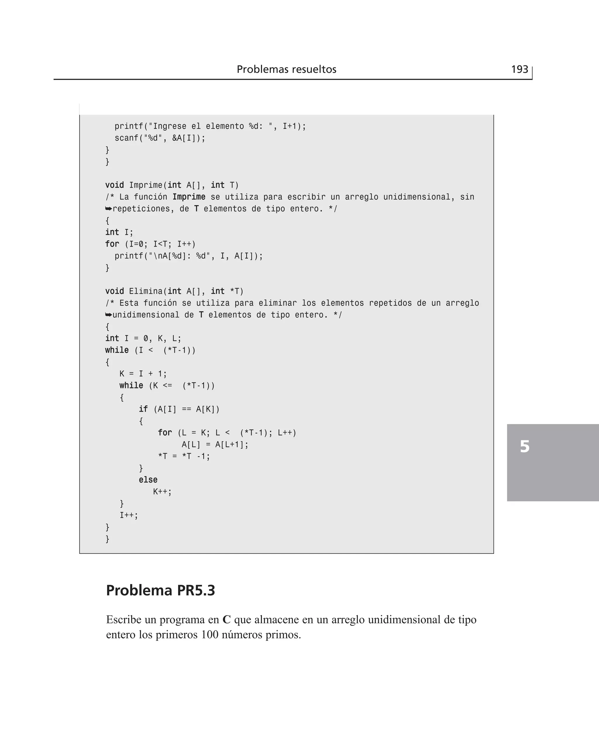 Problema PR5.3
Escribe un programa en C que almacene en un arreglo unidimensional de tipo
entero los primeros 100 números primos.
Problemas resueltos 193
5
printf(“Ingrese el elemento %d: “, I+1);
scanf(“%d”, &A[I]);
}
}
vvooiidd Imprime(iinntt A[], iinntt T)
/* La función IImmpprriimmee se utiliza para escribir un arreglo unidimensional, sin
➥repeticiones, de TT elementos de tipo entero. */
{
iinntt I;
ffoorr (I=0; I<T; I++)
printf(“nA[%d]: %d”, I, A[I]);
}
vvooiidd Elimina(iinntt A[], iinntt *T)
/* Esta función se utiliza para eliminar los elementos repetidos de un arreglo
➥unidimensional de TT elementos de tipo entero. */
{
iinntt I = 0, K, L;
wwhhiillee (I < (*T-1))
{
K = I + 1;
wwhhiillee (K <= (*T-1))
{
iiff (A[I] == A[K])
{
ffoorr (L = K; L < (*T-1); L++)
A[L] = A[L+1];
*T = *T -1;
}
eellssee
K++;
}
I++;
}
}
 