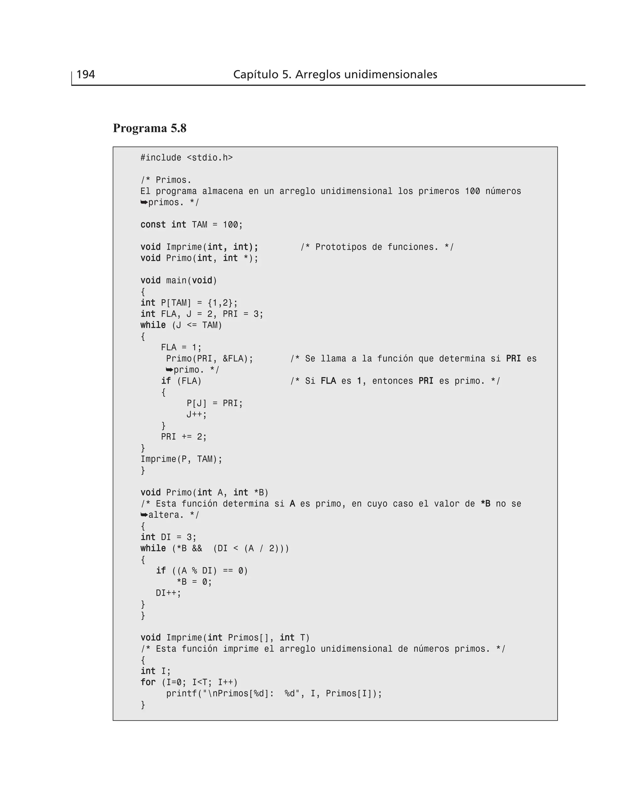 194 Capítulo 5. Arreglos unidimensionales
Programa 5.8
#include <stdio.h>
/* Primos.
El programa almacena en un arreglo unidimensional los primeros 100 números
➥primos. */
ccoonnsstt iinntt TAM = 100;
vvooiidd Imprime(iinntt,, iinntt));; /* Prototipos de funciones. */
vvooiidd Primo(iinntt, iinntt *);
vvooiidd main(vvooiidd)
{
iinntt P[TAM] = {1,2};
iinntt FLA, J = 2, PRI = 3;
wwhhiillee (J <= TAM)
{
FLA = 1;
Primo(PRI, &FLA); /* Se llama a la función que determina si PPRRII es
➥primo. */
iiff (FLA) /* Si FFLLAA es 11, entonces PPRRII es primo. */
{
P[J] = PRI;
J++;
}
PRI += 2;
}
Imprime(P, TAM);
}
vvooiidd Primo(iinntt A, iinntt *B)
/* Esta función determina si AA es primo, en cuyo caso el valor de **BB no se
➥altera. */
{
iinntt DI = 3;
wwhhiillee (*B && (DI < (A / 2)))
{
iiff ((A % DI) == 0)
*B = 0;
DI++;
}
}
vvooiidd Imprime(iinntt Primos[], iinntt T)
/* Esta función imprime el arreglo unidimensional de números primos. */
{
iinntt I;
ffoorr (I=0; I<T; I++)
printf(“nPrimos[%d]: %d”, I, Primos[I]);
}
 