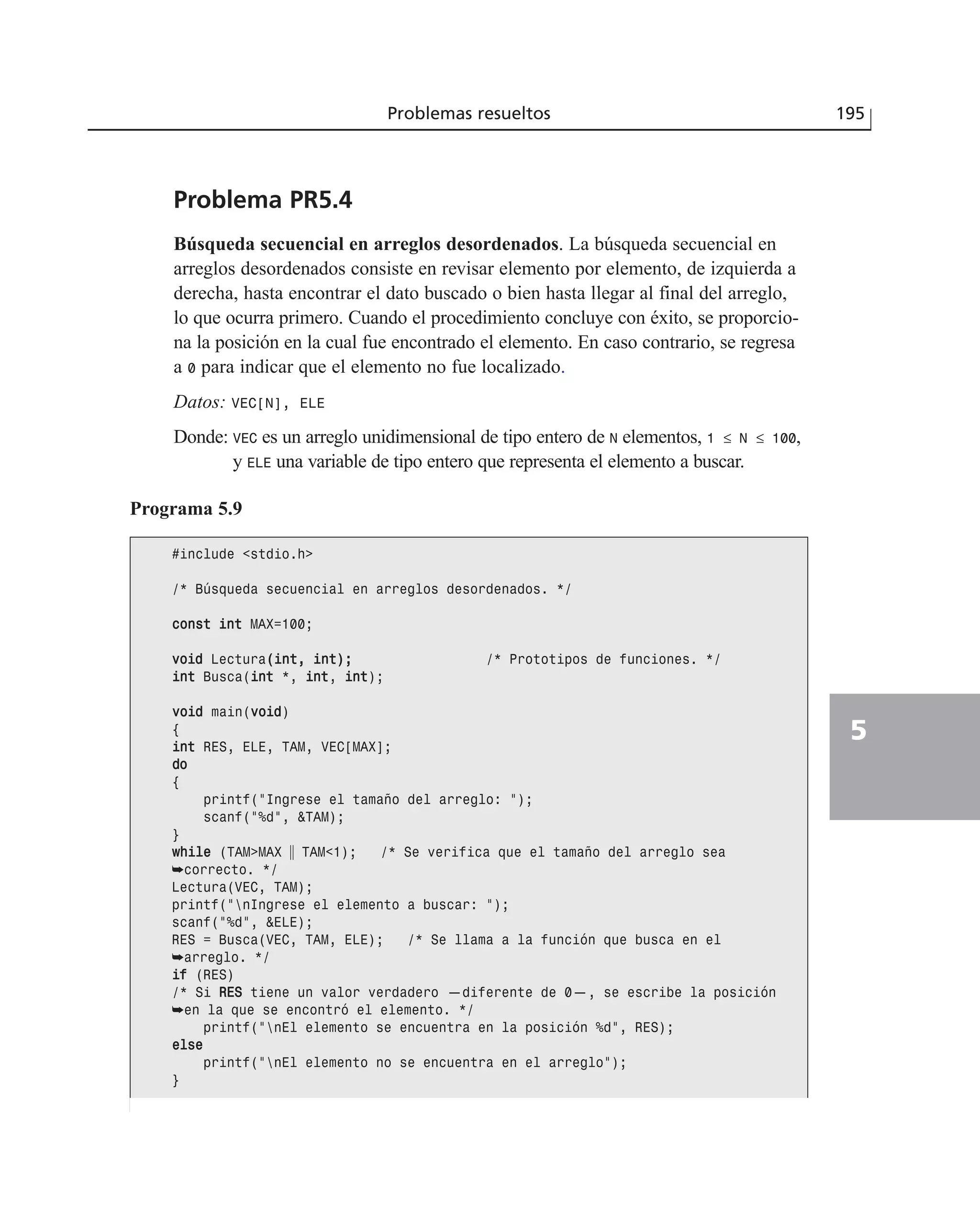 Problema PR5.4
Búsqueda secuencial en arreglos desordenados. La búsqueda secuencial en
arreglos desordenados consiste en revisar elemento por elemento, de izquierda a
derecha, hasta encontrar el dato buscado o bien hasta llegar al final del arreglo,
lo que ocurra primero. Cuando el procedimiento concluye con éxito, se proporcio-
na la posición en la cual fue encontrado el elemento. En caso contrario, se regresa
a 0 para indicar que el elemento no fue localizado.
Datos: VEC[N], ELE
Donde: VEC es un arreglo unidimensional de tipo entero de N elementos, 1 ≤ N ≤ 100,
y ELE una variable de tipo entero que representa el elemento a buscar.
Problemas resueltos 195
5
Programa 5.9
#include <stdio.h>
/* Búsqueda secuencial en arreglos desordenados. */
ccoonnsstt iinntt MAX=100;
vvooiidd Lectura((iinntt,, iinntt));; /* Prototipos de funciones. */
iinntt Busca(iinntt *, iinntt, iinntt);
vvooiidd main(vvooiidd)
{
iinntt RES, ELE, TAM, VEC[MAX];
ddoo
{
printf(“Ingrese el tamaño del arreglo: “);
scanf(“%d”, &TAM);
}
wwhhiillee (TAM>MAX ʈ TAM<1); /* Se verifica que el tamaño del arreglo sea
➥correcto. */
Lectura(VEC, TAM);
printf(“nIngrese el elemento a buscar: “);
scanf(“%d”, &ELE);
RES = Busca(VEC, TAM, ELE); /* Se llama a la función que busca en el
➥arreglo. */
iiff (RES)
/* Si RREESS tiene un valor verdadero —diferente de 0—, se escribe la posición
➥en la que se encontró el elemento. */
printf(“nEl elemento se encuentra en la posición %d”, RES);
eellssee
printf(“nEl elemento no se encuentra en el arreglo”);
}
 