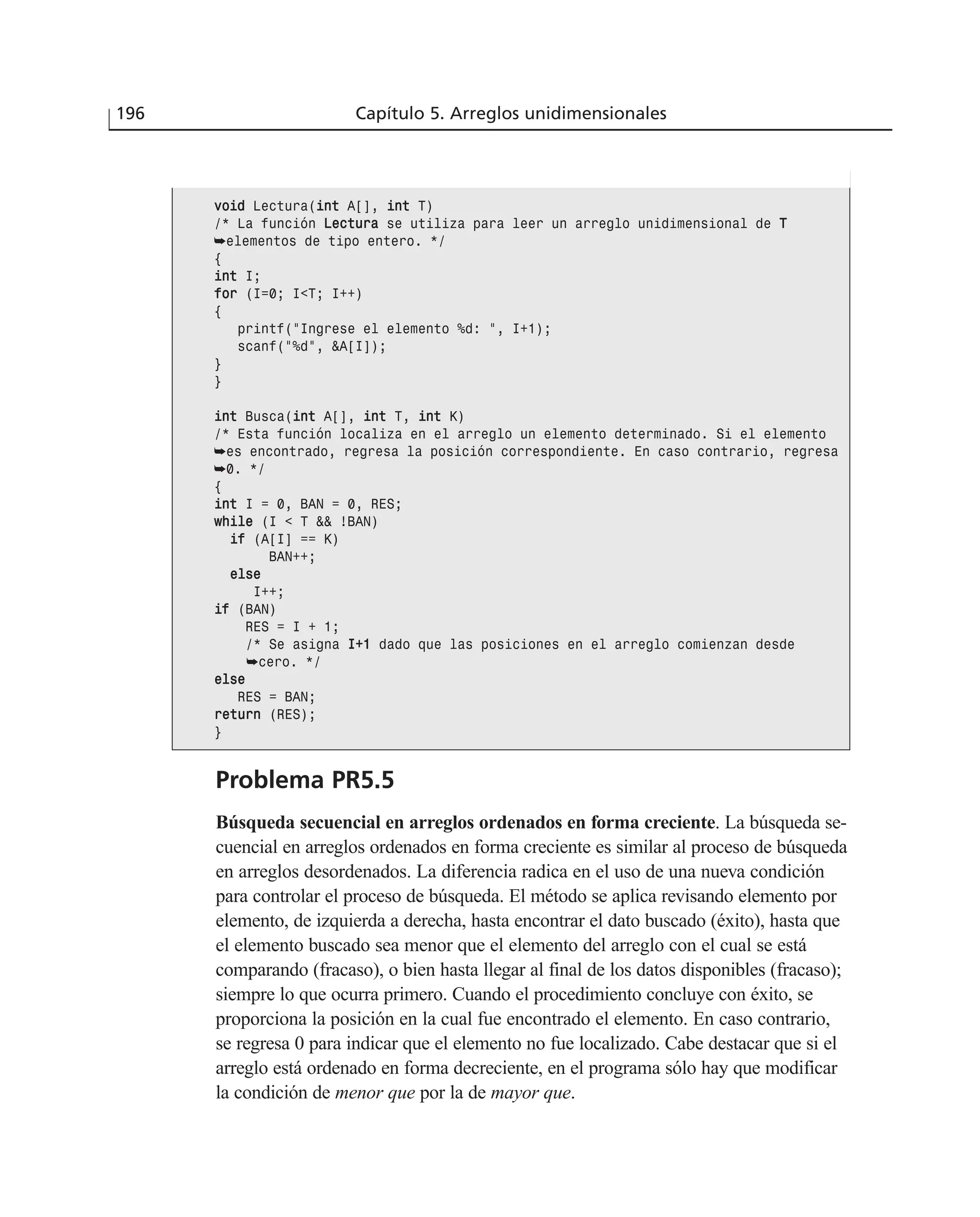 Problema PR5.5
Búsqueda secuencial en arreglos ordenados en forma creciente. La búsqueda se-
cuencial en arreglos ordenados en forma creciente es similar al proceso de búsqueda
en arreglos desordenados. La diferencia radica en el uso de una nueva condición
para controlar el proceso de búsqueda. El método se aplica revisando elemento por
elemento, de izquierda a derecha, hasta encontrar el dato buscado (éxito), hasta que
el elemento buscado sea menor que el elemento del arreglo con el cual se está
comparando (fracaso), o bien hasta llegar al final de los datos disponibles (fracaso);
siempre lo que ocurra primero. Cuando el procedimiento concluye con éxito, se
proporciona la posición en la cual fue encontrado el elemento. En caso contrario,
se regresa 0 para indicar que el elemento no fue localizado. Cabe destacar que si el
arreglo está ordenado en forma decreciente, en el programa sólo hay que modificar
la condición de menor que por la de mayor que.
196 Capítulo 5. Arreglos unidimensionales
vvooiidd Lectura(iinntt A[], iinntt T)
/* La función LLeeccttuurraa se utiliza para leer un arreglo unidimensional de TT
➥elementos de tipo entero. */
{
iinntt I;
ffoorr (I=0; I<T; I++)
{
printf(“Ingrese el elemento %d: “, I+1);
scanf(“%d”, &A[I]);
}
}
iinntt Busca(iinntt A[], iinntt T, iinntt K)
/* Esta función localiza en el arreglo un elemento determinado. Si el elemento
➥es encontrado, regresa la posición correspondiente. En caso contrario, regresa
➥0. */
{
iinntt I = 0, BAN = 0, RES;
wwhhiillee (I < T && !BAN)
iiff (A[I] == K)
BAN++;
eellssee
I++;
iiff (BAN)
RES = I + 1;
/* Se asigna II++11 dado que las posiciones en el arreglo comienzan desde
➥cero. */
eellssee
RES = BAN;
rreettuurrnn (RES);
}
 