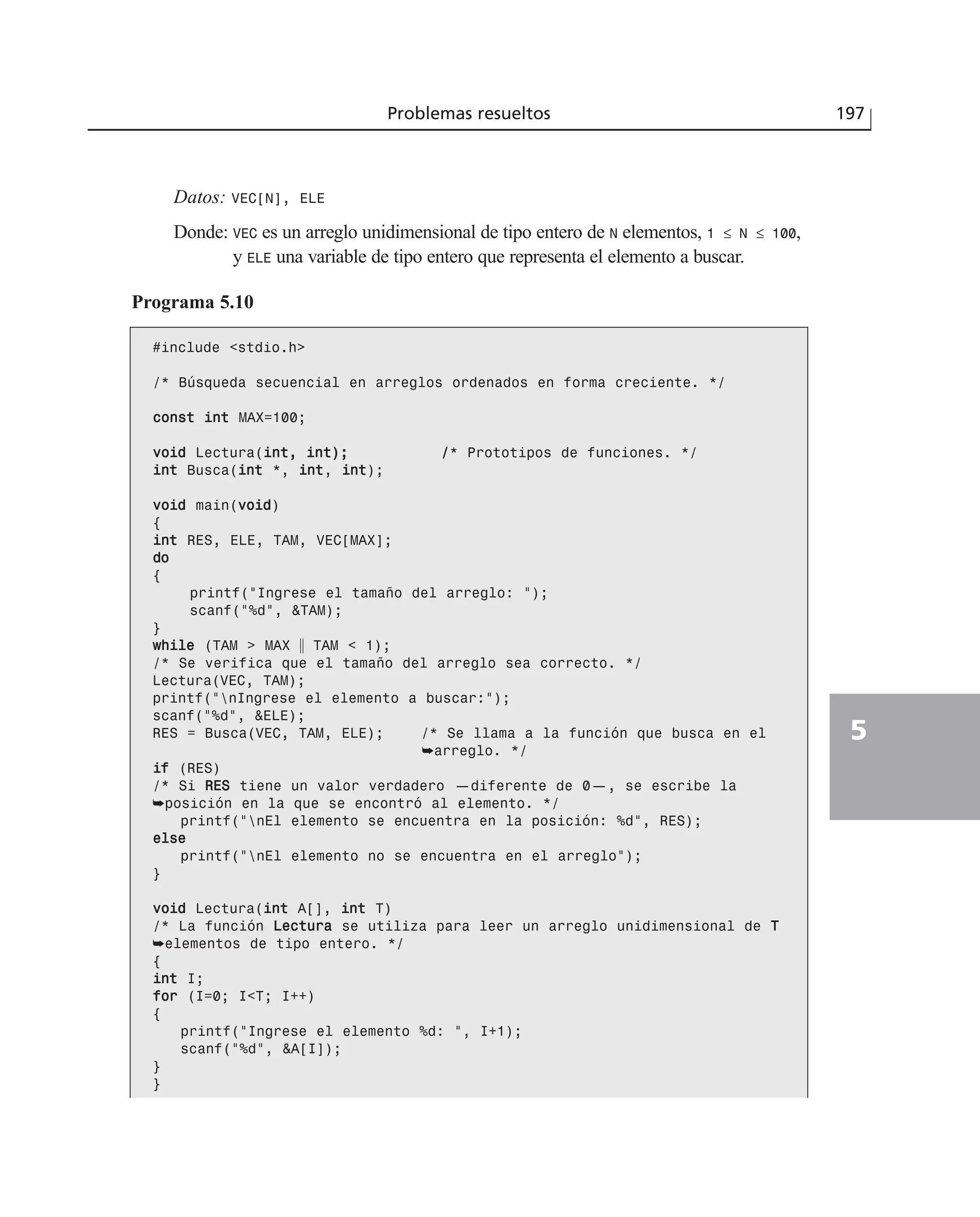 Datos: VEC[N], ELE
Donde: VEC es un arreglo unidimensional de tipo entero de N elementos, 1 ≤ N ≤ 100,
y ELE una variable de tipo entero que representa el elemento a buscar.
Programa 5.10
#include <stdio.h>
/* Búsqueda secuencial en arreglos ordenados en forma creciente. */
ccoonnsstt iinntt MAX=100;
vvooiidd Lectura(iinntt,, iinntt));; //* Prototipos de funciones. */
iinntt Busca(iinntt *, iinntt, iinntt);
vvooiidd main(vvooiidd)
{
iinntt RES, ELE, TAM, VEC[MAX];
ddoo
{
printf(“Ingrese el tamaño del arreglo: “);
scanf(“%d”, &TAM);
}
wwhhiillee (TAM > MAX ʈ TAM < 1);
/* Se verifica que el tamaño del arreglo sea correcto. */
Lectura(VEC, TAM);
printf(“nIngrese el elemento a buscar:”);
scanf(“%d”, &ELE);
RES = Busca(VEC, TAM, ELE); /* Se llama a la función que busca en el
➥arreglo. */
iiff (RES)
/* Si RREESS tiene un valor verdadero —diferente de 0—, se escribe la
➥posición en la que se encontró al elemento. */
printf(“nEl elemento se encuentra en la posición: %d”, RES);
eellssee
printf(“nEl elemento no se encuentra en el arreglo”);
}
vvooiidd Lectura(iinntt A[], iinntt T)
/* La función LLeeccttuurraa se utiliza para leer un arreglo unidimensional de TT
➥elementos de tipo entero. */
{
iinntt I;
ffoorr (I=0; I<T; I++)
{
printf(“Ingrese el elemento %d: “, I+1);
scanf(“%d”, &A[I]);
}
}
Problemas resueltos 197
5
 