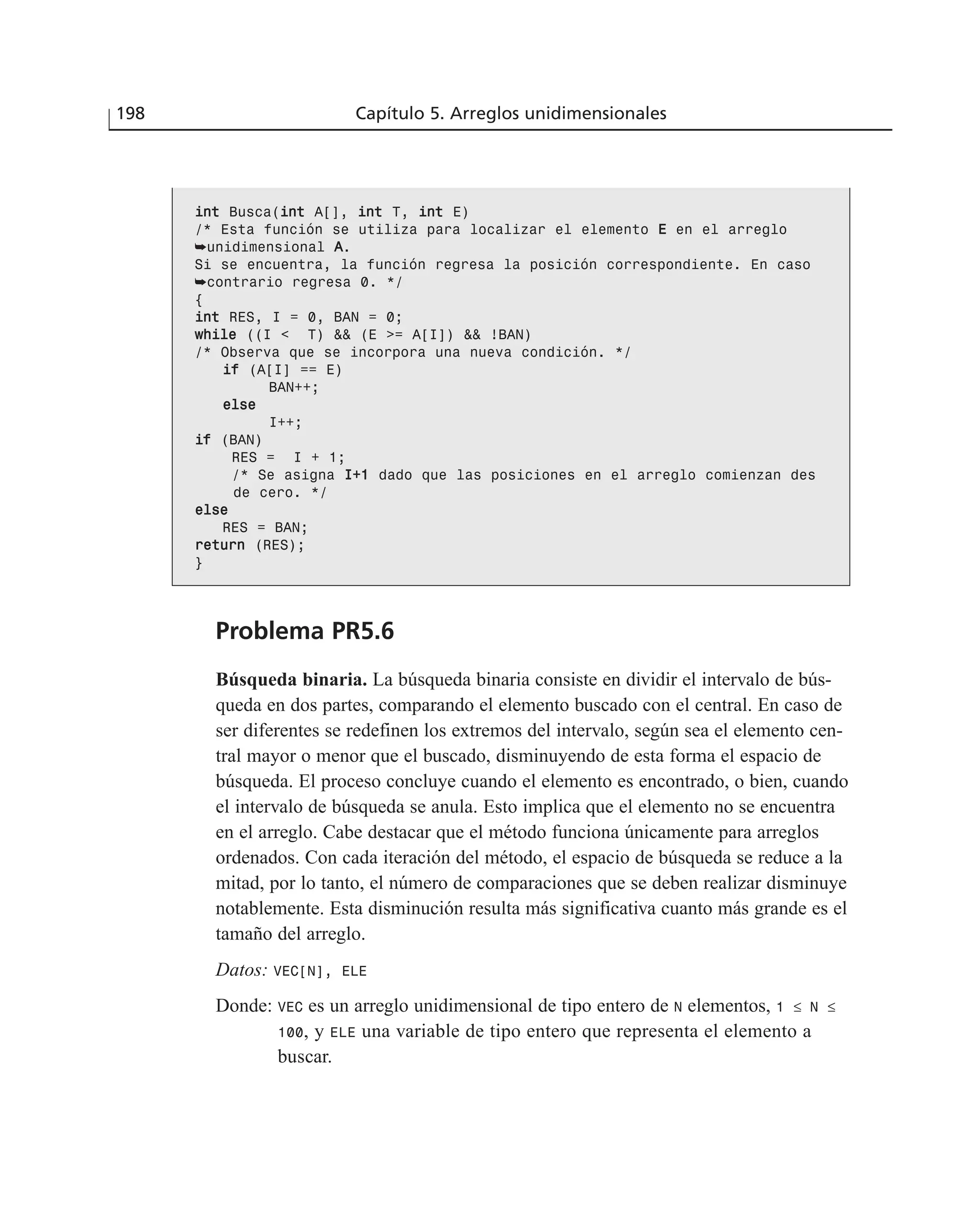 iinntt Busca(iinntt A[], iinntt T, iinntt E)
/* Esta función se utiliza para localizar el elemento EE en el arreglo
➥unidimensional AA.
Si se encuentra, la función regresa la posición correspondiente. En caso
➥contrario regresa 0. */
{
iinntt RES, I = 0, BAN = 0;
wwhhiillee ((I < T) && (E >= A[I]) && !BAN)
/* Observa que se incorpora una nueva condición. */
iiff (A[I] == E)
BAN++;
eellssee
I++;
iiff (BAN)
RES = I + 1;
/* Se asigna II++11 dado que las posiciones en el arreglo comienzan des
de cero. */
eellssee
RES = BAN;
rreettuurrnn (RES);
}
Problema PR5.6
Búsqueda binaria. La búsqueda binaria consiste en dividir el intervalo de bús-
queda en dos partes, comparando el elemento buscado con el central. En caso de
ser diferentes se redefinen los extremos del intervalo, según sea el elemento cen-
tral mayor o menor que el buscado, disminuyendo de esta forma el espacio de
búsqueda. El proceso concluye cuando el elemento es encontrado, o bien, cuando
el intervalo de búsqueda se anula. Esto implica que el elemento no se encuentra
en el arreglo. Cabe destacar que el método funciona únicamente para arreglos
ordenados. Con cada iteración del método, el espacio de búsqueda se reduce a la
mitad, por lo tanto, el número de comparaciones que se deben realizar disminuye
notablemente. Esta disminución resulta más significativa cuanto más grande es el
tamaño del arreglo.
Datos: VEC[N], ELE
Donde: VEC es un arreglo unidimensional de tipo entero de N elementos, 1 ≤ N ≤
100, y ELE una variable de tipo entero que representa el elemento a
buscar.
198 Capítulo 5. Arreglos unidimensionales
 