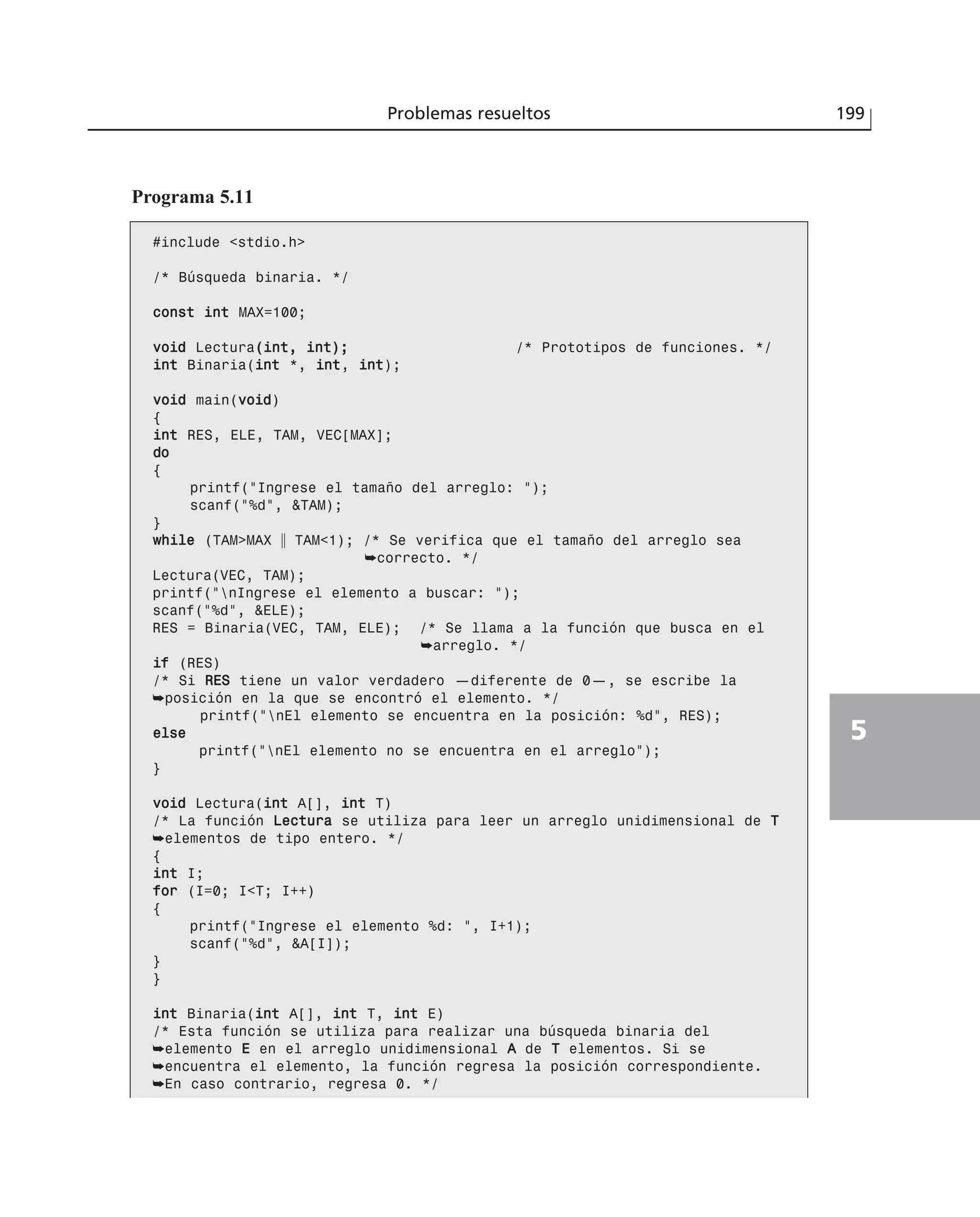 Programa 5.11
#include <stdio.h>
/* Búsqueda binaria. */
ccoonnsstt iinntt MAX=100;
vvooiidd Lectura((iinntt,, iinntt));; /* Prototipos de funciones. */
iinntt Binaria(iinntt *, iinntt, iinntt);
vvooiidd main(vvooiidd)
{
iinntt RES, ELE, TAM, VEC[MAX];
ddoo
{
printf(“Ingrese el tamaño del arreglo: “);
scanf(“%d”, &TAM);
}
wwhhiillee (TAM>MAX ʈ TAM<1); /* Se verifica que el tamaño del arreglo sea
➥correcto. */
Lectura(VEC, TAM);
printf(“nIngrese el elemento a buscar: “);
scanf(“%d”, &ELE);
RES = Binaria(VEC, TAM, ELE); /* Se llama a la función que busca en el
➥arreglo. */
iiff (RES)
/* Si RREESS tiene un valor verdadero —diferente de 0—, se escribe la
➥posición en la que se encontró el elemento. */
printf(“nEl elemento se encuentra en la posición: %d”, RES);
eellssee
printf(“nEl elemento no se encuentra en el arreglo”);
}
vvooiidd Lectura(iinntt A[], iinntt T)
/* La función LLeeccttuurraa se utiliza para leer un arreglo unidimensional de TT
➥elementos de tipo entero. */
{
iinntt I;
ffoorr (I=0; I<T; I++)
{
printf(“Ingrese el elemento %d: “, I+1);
scanf(“%d”, &A[I]);
}
}
iinntt Binaria(iinntt A[], iinntt T, iinntt E)
/* Esta función se utiliza para realizar una búsqueda binaria del
➥elemento EE en el arreglo unidimensional AA de TT elementos. Si se
➥encuentra el elemento, la función regresa la posición correspondiente.
➥En caso contrario, regresa 0. */
Problemas resueltos 199
5
 