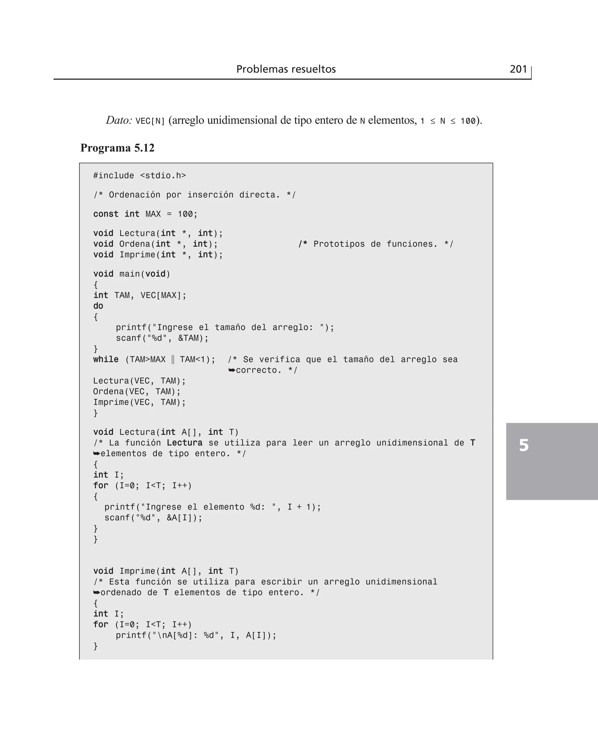 Dato: VEC[N] (arreglo unidimensional de tipo entero de N elementos, 1 ≤ N ≤ 100).
Programa 5.12
#include <stdio.h>
/* Ordenación por inserción directa. */
ccoonnsstt iinntt MAX = 100;
vvooiidd Lectura(iinntt *, iinntt);
vvooiidd Ordena(iinntt *, iinntt); //** Prototipos de funciones. */
vvooiidd Imprime(iinntt *, iinntt);
vvooiidd main(vvooiidd)
{
iinntt TAM, VEC[MAX];
ddoo
{
printf(“Ingrese el tamaño del arreglo: “);
scanf(“%d”, &TAM);
}
wwhhiillee (TAM>MAX ʈ TAM<1); /* Se verifica que el tamaño del arreglo sea
➥correcto. */
Lectura(VEC, TAM);
Ordena(VEC, TAM);
Imprime(VEC, TAM);
}
vvooiidd Lectura(iinntt A[], iinntt T)
/* La función LLeeccttuurraa se utiliza para leer un arreglo unidimensional de TT
➥elementos de tipo entero. */
{
iinntt I;
ffoorr (I=0; I<T; I++)
{
printf(“Ingrese el elemento %d: “, I + 1);
scanf(“%d”, &A[I]);
}
}
vvooiidd Imprime(iinntt A[], iinntt T)
/* Esta función se utiliza para escribir un arreglo unidimensional
➥ordenado de TT elementos de tipo entero. */
{
iinntt I;
ffoorr (I=0; I<T; I++)
printf(“nA[%d]: %d”, I, A[I]);
}
Problemas resueltos 201
5
 