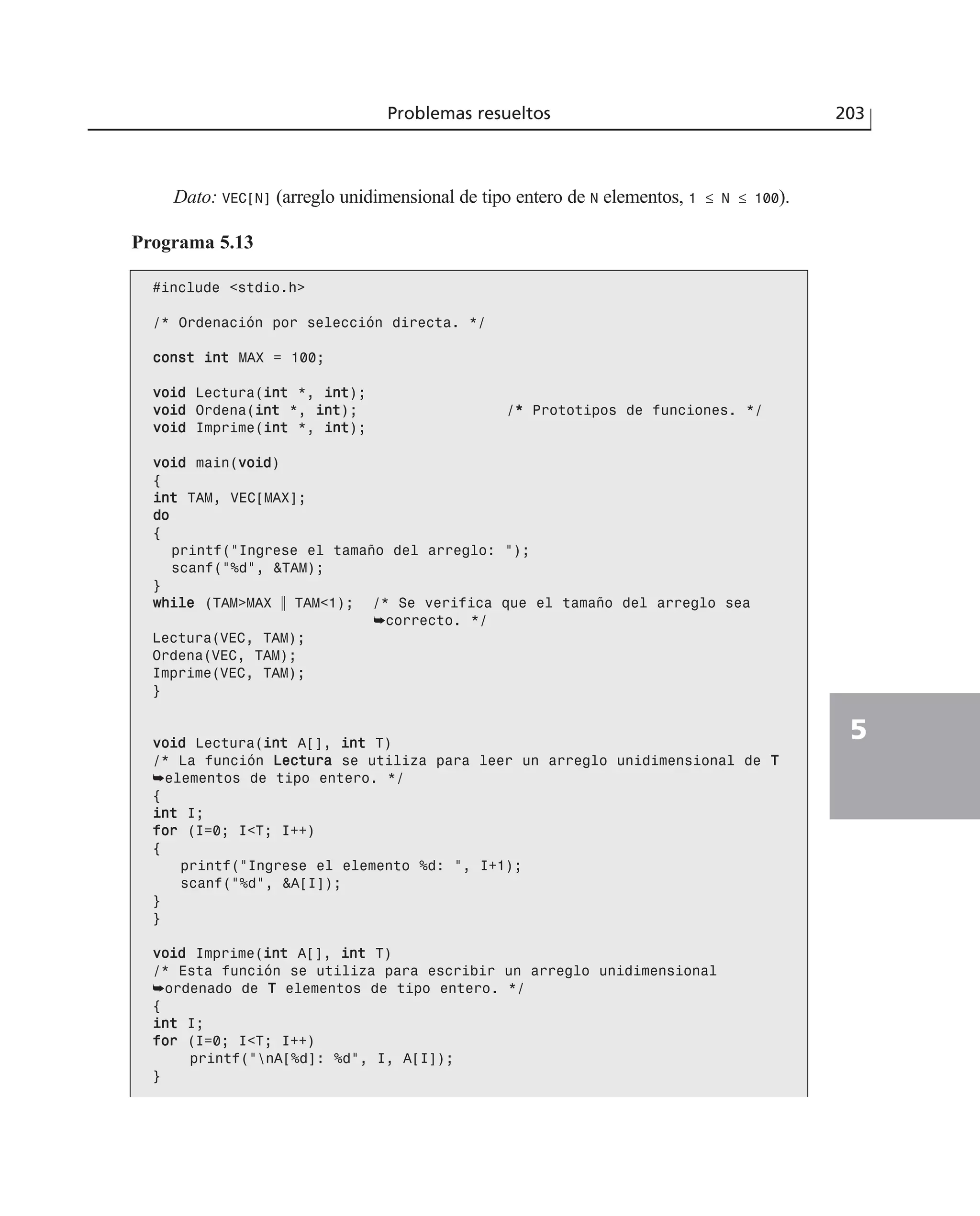 Dato: VEC[N] (arreglo unidimensional de tipo entero de N elementos, 1 ≤ N ≤ 100).
Programa 5.13
#include <stdio.h>
/* Ordenación por selección directa. */
ccoonnsstt iinntt MAX = 100;
vvooiidd Lectura(iinntt *, iinntt);
vvooiidd Ordena(iinntt *, iinntt); /** Prototipos de funciones. */
vvooiidd Imprime(iinntt *, iinntt);
vvooiidd main(vvooiidd)
{
iinntt TAM, VEC[MAX];
ddoo
{
printf(“Ingrese el tamaño del arreglo: “);
scanf(“%d”, &TAM);
}
wwhhiillee (TAM>MAX ʈ TAM<1); /* Se verifica que el tamaño del arreglo sea
➥correcto. */
Lectura(VEC, TAM);
Ordena(VEC, TAM);
Imprime(VEC, TAM);
}
vvooiidd Lectura(iinntt A[], iinntt T)
/* La función LLeeccttuurraa se utiliza para leer un arreglo unidimensional de TT
➥elementos de tipo entero. */
{
iinntt I;
ffoorr (I=0; I<T; I++)
{
printf(“Ingrese el elemento %d: “, I+1);
scanf(“%d”, &A[I]);
}
}
vvooiidd Imprime(iinntt A[], iinntt T)
/* Esta función se utiliza para escribir un arreglo unidimensional
➥ordenado de TT elementos de tipo entero. */
{
iinntt I;
ffoorr (I=0; I<T; I++)
printf(“nA[%d]: %d”, I, A[I]);
}
Problemas resueltos 203
5
 