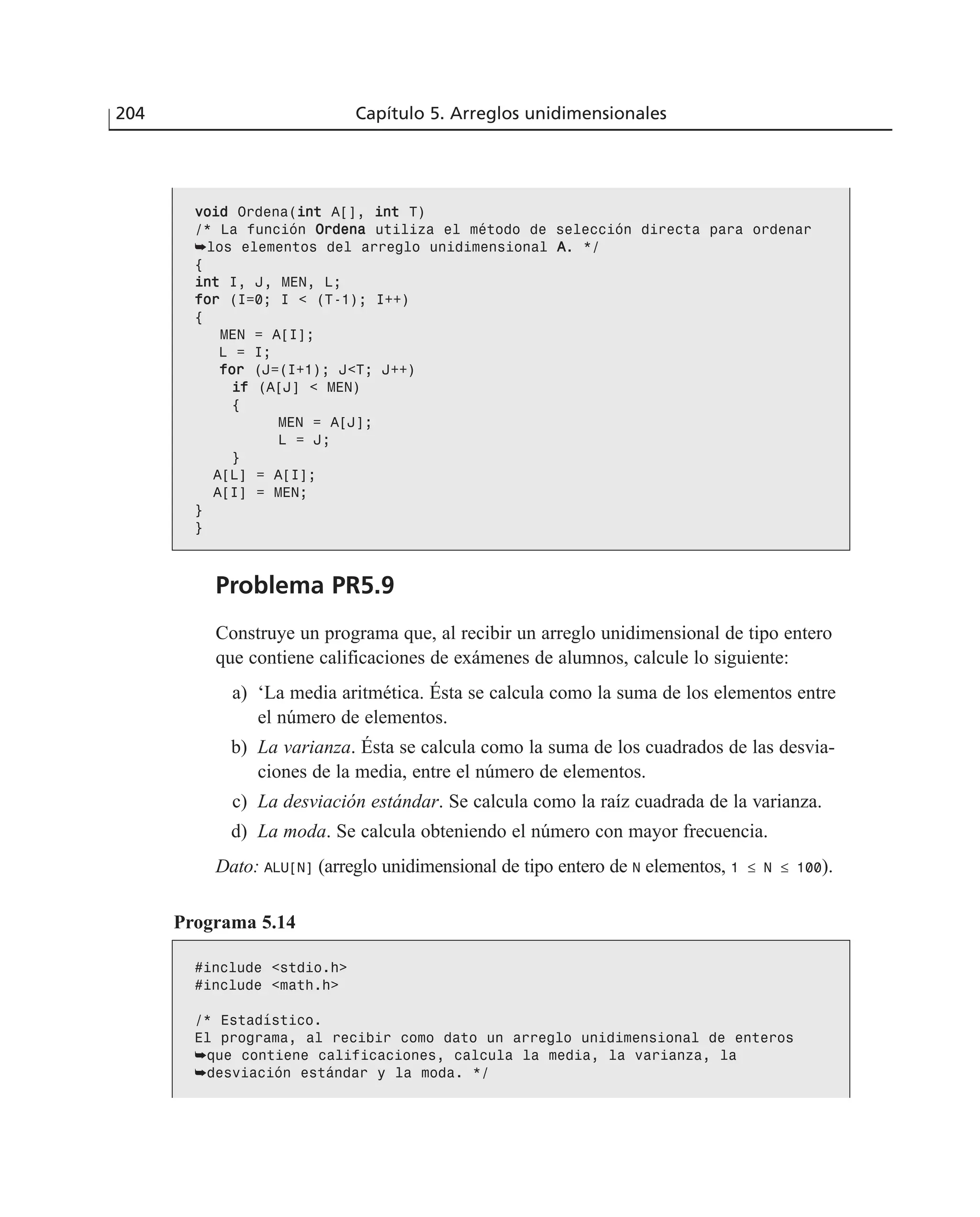 vvooiidd Ordena(iinntt A[], iinntt T)
/* La función OOrrddeennaa utiliza el método de selección directa para ordenar
➥los elementos del arreglo unidimensional AA. */
{
iinntt I, J, MEN, L;
ffoorr (I=0; I < (T-1); I++)
{
MEN = A[I];
L = I;
ffoorr (J=(I+1); J<T; J++)
iiff (A[J] < MEN)
{
MEN = A[J];
L = J;
}
A[L] = A[I];
A[I] = MEN;
}
}
Problema PR5.9
Construye un programa que, al recibir un arreglo unidimensional de tipo entero
que contiene calificaciones de exámenes de alumnos, calcule lo siguiente:
a) ‘La media aritmética. Ésta se calcula como la suma de los elementos entre
el número de elementos.
b) La varianza. Ésta se calcula como la suma de los cuadrados de las desvia-
ciones de la media, entre el número de elementos.
c) La desviación estándar. Se calcula como la raíz cuadrada de la varianza.
d) La moda. Se calcula obteniendo el número con mayor frecuencia.
Dato: ALU[N] (arreglo unidimensional de tipo entero de N elementos, 1 ≤ N ≤ 100).
Programa 5.14
#include <stdio.h>
#include <math.h>
/* Estadístico.
El programa, al recibir como dato un arreglo unidimensional de enteros
➥que contiene calificaciones, calcula la media, la varianza, la
➥desviación estándar y la moda. */
204 Capítulo 5. Arreglos unidimensionales
 