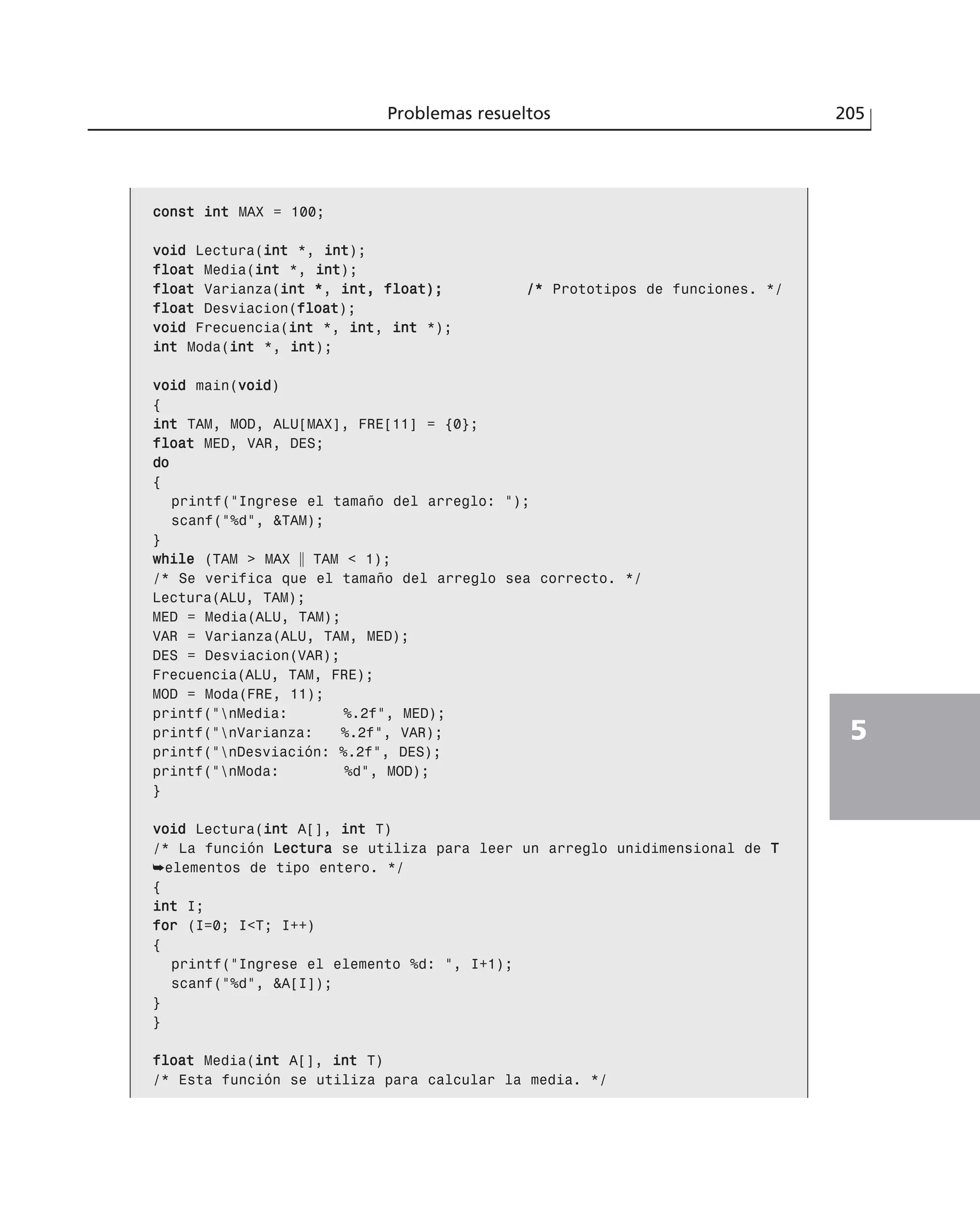 ccoonnsstt iinntt MAX = 100;
vvooiidd Lectura(iinntt *, iinntt);
ffllooaatt Media(iinntt *, iinntt);
ffllooaatt Varianza(iinntt **, iinntt,, ffllooaatt));; //** Prototipos de funciones. */
ffllooaatt Desviacion(ffllooaatt);
vvooiidd Frecuencia(iinntt *, iinntt, iinntt *);
iinntt Moda(iinntt *, iinntt);
vvooiidd main(vvooiidd)
{
iinntt TAM, MOD, ALU[MAX], FRE[11] = {0};
ffllooaatt MED, VAR, DES;
ddoo
{
printf(“Ingrese el tamaño del arreglo: “);
scanf(“%d”, &TAM);
}
wwhhiillee (TAM > MAX ʈ TAM < 1);
/* Se verifica que el tamaño del arreglo sea correcto. */
Lectura(ALU, TAM);
MED = Media(ALU, TAM);
VAR = Varianza(ALU, TAM, MED);
DES = Desviacion(VAR);
Frecuencia(ALU, TAM, FRE);
MOD = Moda(FRE, 11);
printf(“nMedia: %.2f”, MED);
printf(“nVarianza: %.2f”, VAR);
printf(“nDesviación: %.2f”, DES);
printf(“nModa: %d”, MOD);
}
vvooiidd Lectura(iinntt A[], iinntt T)
/* La función LLeeccttuurraa se utiliza para leer un arreglo unidimensional de TT
➥elementos de tipo entero. */
{
iinntt I;
ffoorr (I=0; I<T; I++)
{
printf(“Ingrese el elemento %d: “, I+1);
scanf(“%d”, &A[I]);
}
}
ffllooaatt Media(iinntt A[], iinntt T)
/* Esta función se utiliza para calcular la media. */
Problemas resueltos 205
5
 