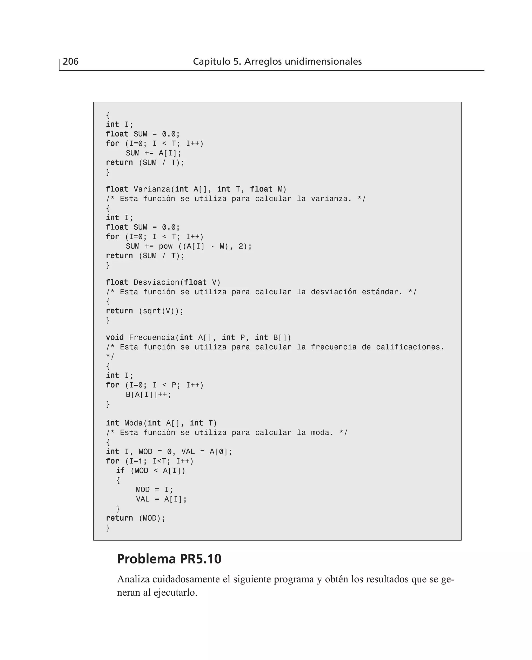 {
iinntt I;
ffllooaatt SUM = 0.0;
ffoorr (I=0; I < T; I++)
SUM += A[I];
rreettuurrnn (SUM / T);
}
ffllooaatt Varianza(iinntt A[], iinntt T, ffllooaatt M)
/* Esta función se utiliza para calcular la varianza. */
{
iinntt I;
ffllooaatt SUM = 0.0;
ffoorr (I=0; I < T; I++)
SUM += pow ((A[I] - M), 2);
rreettuurrnn (SUM / T);
}
ffllooaatt Desviacion(ffllooaatt V)
/* Esta función se utiliza para calcular la desviación estándar. */
{
rreettuurrnn (sqrt(V));
}
vvooiidd Frecuencia(iinntt A[], iinntt P, iinntt B[])
/* Esta función se utiliza para calcular la frecuencia de calificaciones.
*/
{
iinntt I;
ffoorr (I=0; I < P; I++)
B[A[I]]++;
}
iinntt Moda(iinntt A[], iinntt T)
/* Esta función se utiliza para calcular la moda. */
{
iinntt I, MOD = 0, VAL = A[0];
ffoorr (I=1; I<T; I++)
iiff (MOD < A[I])
{
MOD = I;
VAL = A[I];
}
rreettuurrnn (MOD);
}
Problema PR5.10
Analiza cuidadosamente el siguiente programa y obtén los resultados que se ge-
neran al ejecutarlo.
206 Capítulo 5. Arreglos unidimensionales
 