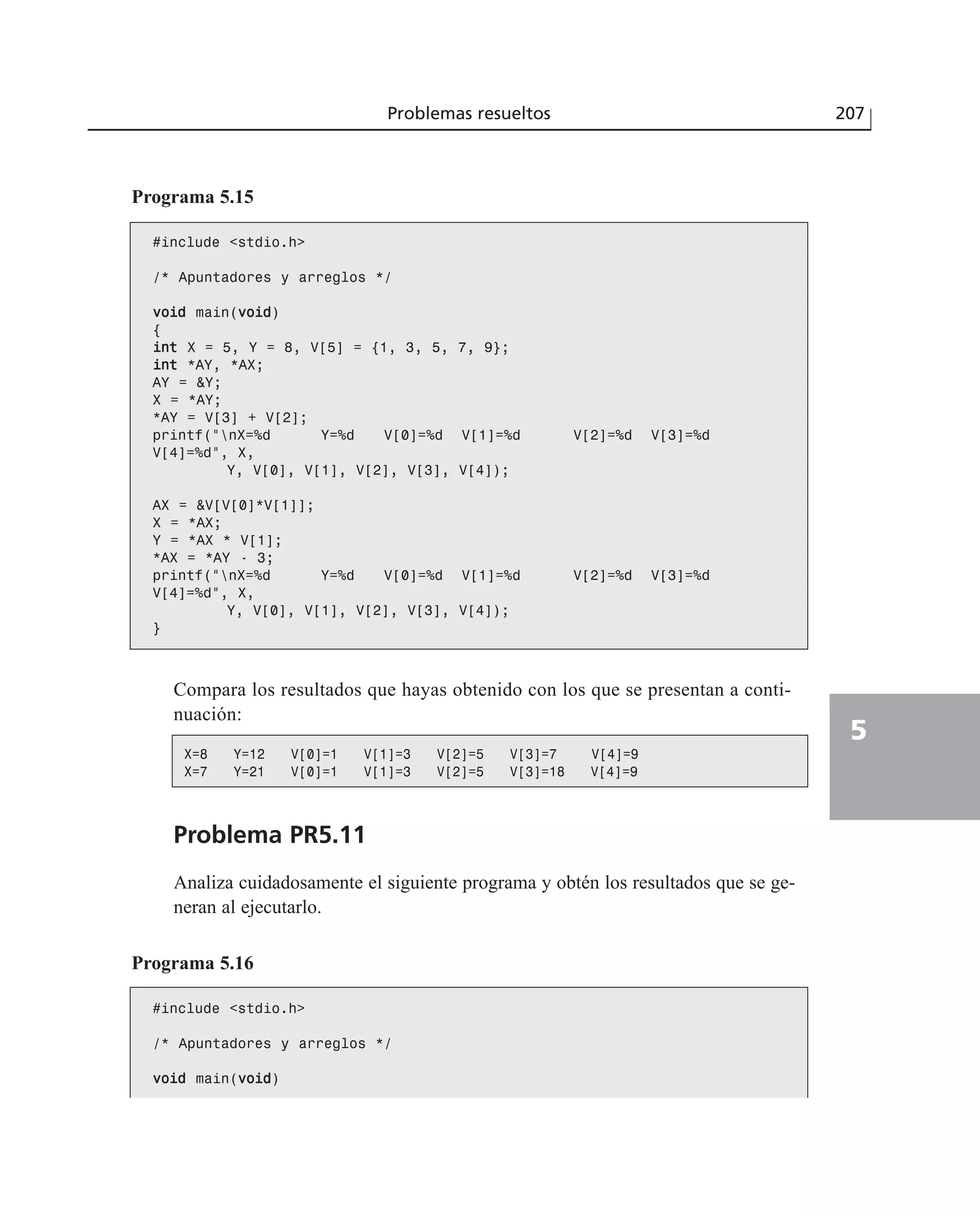 Programa 5.15
#include <stdio.h>
/* Apuntadores y arreglos */
vvooiidd main(vvooiidd)
{
iinntt X = 5, Y = 8, V[5] = {1, 3, 5, 7, 9};
iinntt *AY, *AX;
AY = &Y;
X = *AY;
*AY = V[3] + V[2];
printf(“nX=%d Y=%d V[0]=%d V[1]=%d V[2]=%d V[3]=%d
V[4]=%d”, X,
Y, V[0], V[1], V[2], V[3], V[4]);
AX = &V[V[0]*V[1]];
X = *AX;
Y = *AX * V[1];
*AX = *AY - 3;
printf(“nX=%d Y=%d V[0]=%d V[1]=%d V[2]=%d V[3]=%d
V[4]=%d”, X,
Y, V[0], V[1], V[2], V[3], V[4]);
}
Compara los resultados que hayas obtenido con los que se presentan a conti-
nuación:
X=8 Y=12 V[0]=1 V[1]=3 V[2]=5 V[3]=7 V[4]=9
X=7 Y=21 V[0]=1 V[1]=3 V[2]=5 V[3]=18 V[4]=9
Problema PR5.11
Analiza cuidadosamente el siguiente programa y obtén los resultados que se ge-
neran al ejecutarlo.
Programa 5.16
#include <stdio.h>
/* Apuntadores y arreglos */
vvooiidd main(vvooiidd)
Problemas resueltos 207
5
 