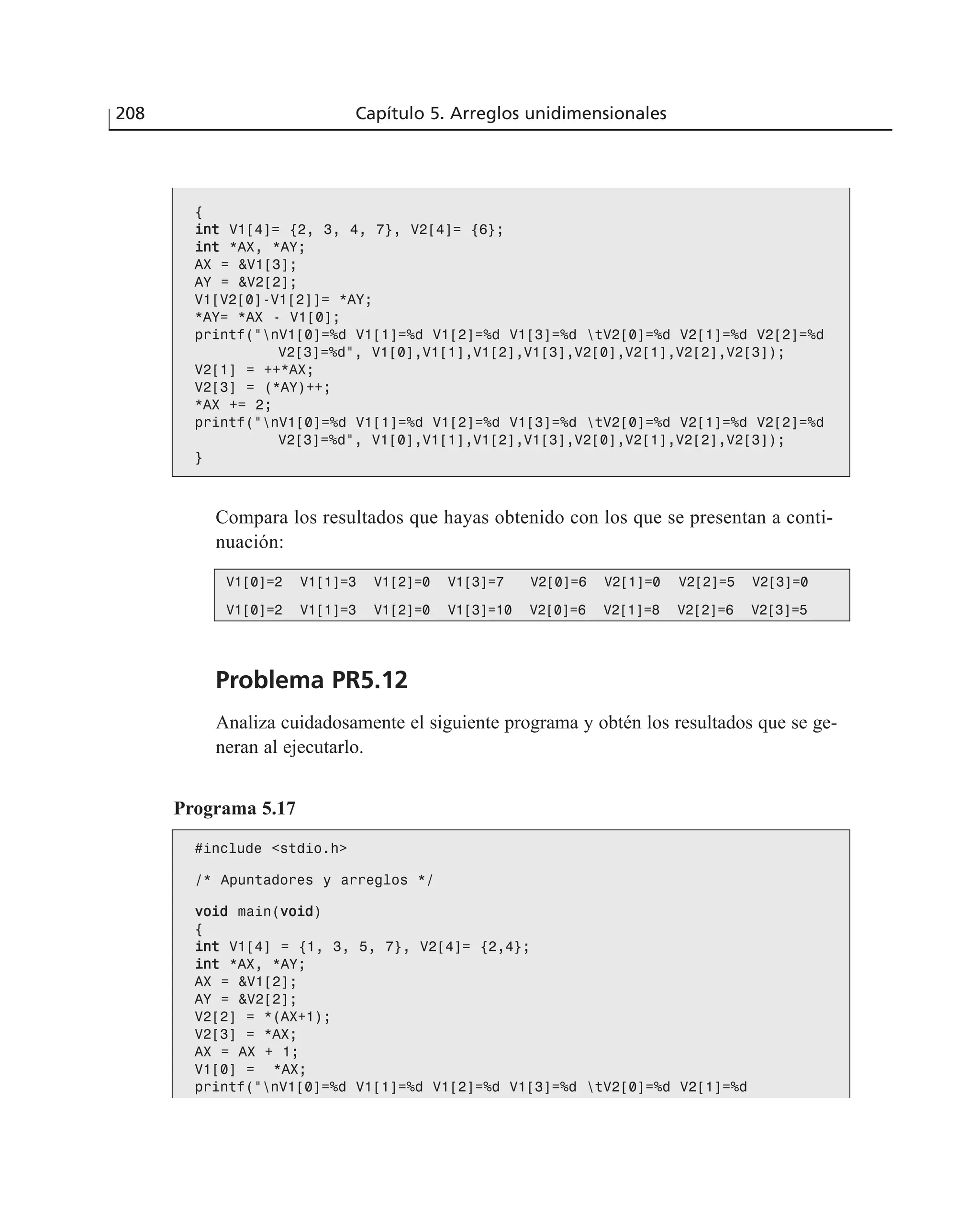 {
iinntt V1[4]= {2, 3, 4, 7}, V2[4]= {6};
iinntt *AX, *AY;
AX = &V1[3];
AY = &V2[2];
V1[V2[0]-V1[2]]= *AY;
*AY= *AX - V1[0];
printf(“nV1[0]=%d V1[1]=%d V1[2]=%d V1[3]=%d tV2[0]=%d V2[1]=%d V2[2]=%d
V2[3]=%d”, V1[0],V1[1],V1[2],V1[3],V2[0],V2[1],V2[2],V2[3]);
V2[1] = ++*AX;
V2[3] = (*AY)++;
*AX += 2;
printf(“nV1[0]=%d V1[1]=%d V1[2]=%d V1[3]=%d tV2[0]=%d V2[1]=%d V2[2]=%d
V2[3]=%d”, V1[0],V1[1],V1[2],V1[3],V2[0],V2[1],V2[2],V2[3]);
}
Compara los resultados que hayas obtenido con los que se presentan a conti-
nuación:
V1[0]=2 V1[1]=3 V1[2]=0 V1[3]=7 V2[0]=6 V2[1]=0 V2[2]=5 V2[3]=0
V1[0]=2 V1[1]=3 V1[2]=0 V1[3]=10 V2[0]=6 V2[1]=8 V2[2]=6 V2[3]=5
Problema PR5.12
Analiza cuidadosamente el siguiente programa y obtén los resultados que se ge-
neran al ejecutarlo.
Programa 5.17
#include <stdio.h>
/* Apuntadores y arreglos */
vvooiidd main(vvooiidd)
{
iinntt V1[4] = {1, 3, 5, 7}, V2[4]= {2,4};
iinntt *AX, *AY;
AX = &V1[2];
AY = &V2[2];
V2[2] = *(AX+1);
V2[3] = *AX;
AX = AX + 1;
V1[0] = *AX;
printf(“nV1[0]=%d V1[1]=%d V1[2]=%d V1[3]=%d tV2[0]=%d V2[1]=%d
V2[2]=%d V2[3]=%d”,
208 Capítulo 5. Arreglos unidimensionales
 