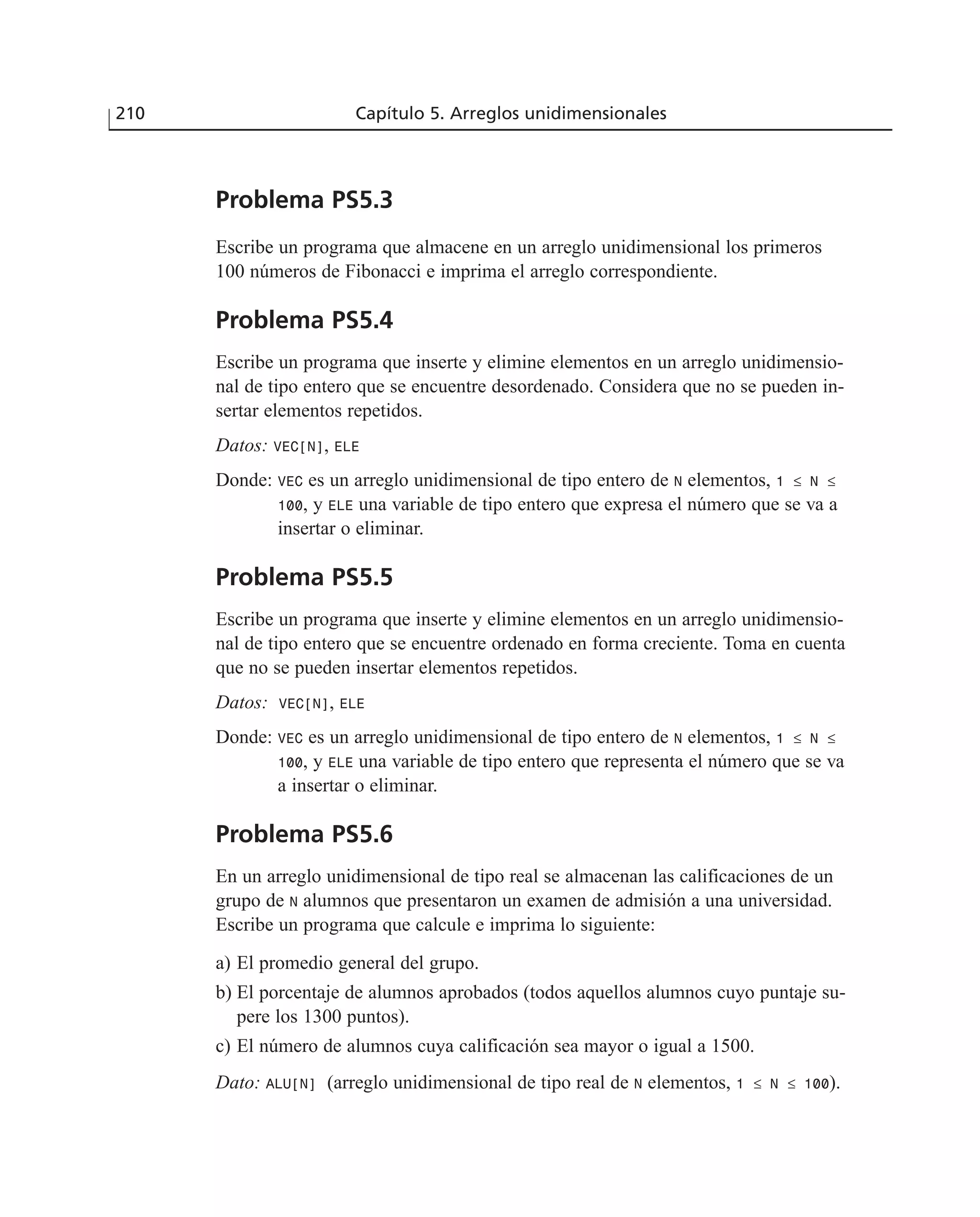 Problema PS5.3
Escribe un programa que almacene en un arreglo unidimensional los primeros
100 números de Fibonacci e imprima el arreglo correspondiente.
Problema PS5.4
Escribe un programa que inserte y elimine elementos en un arreglo unidimensio-
nal de tipo entero que se encuentre desordenado. Considera que no se pueden in-
sertar elementos repetidos.
Datos: VEC[N], ELE
Donde: VEC es un arreglo unidimensional de tipo entero de N elementos, 1 ≤ N ≤
100, y ELE una variable de tipo entero que expresa el número que se va a
insertar o eliminar.
Problema PS5.5
Escribe un programa que inserte y elimine elementos en un arreglo unidimensio-
nal de tipo entero que se encuentre ordenado en forma creciente. Toma en cuenta
que no se pueden insertar elementos repetidos.
Datos: VEC[N], ELE
Donde: VEC es un arreglo unidimensional de tipo entero de N elementos, 1 ≤ N ≤
100, y ELE una variable de tipo entero que representa el número que se va
a insertar o eliminar.
Problema PS5.6
En un arreglo unidimensional de tipo real se almacenan las calificaciones de un
grupo de N alumnos que presentaron un examen de admisión a una universidad.
Escribe un programa que calcule e imprima lo siguiente:
a) El promedio general del grupo.
b) El porcentaje de alumnos aprobados (todos aquellos alumnos cuyo puntaje su-
pere los 1300 puntos).
c) El número de alumnos cuya calificación sea mayor o igual a 1500.
Dato: ALU[N] (arreglo unidimensional de tipo real de N elementos, 1 ≤ N ≤ 100).
210 Capítulo 5. Arreglos unidimensionales
 