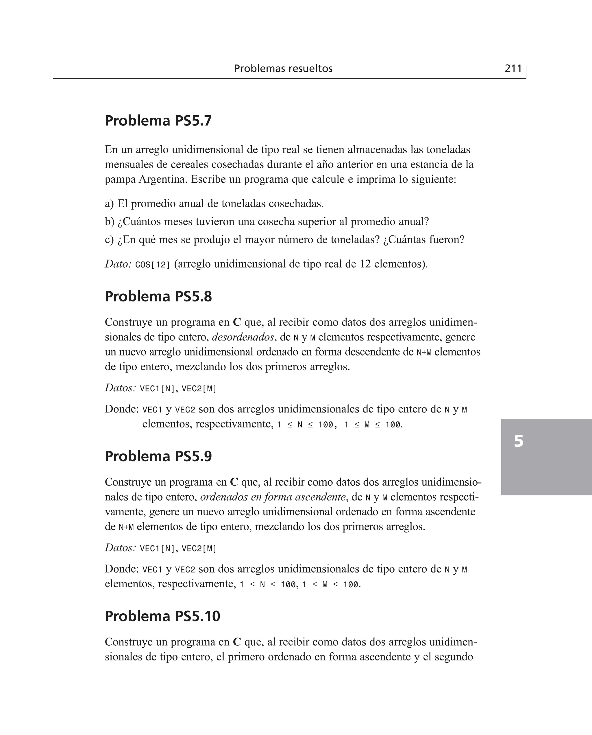 Problema PS5.7
En un arreglo unidimensional de tipo real se tienen almacenadas las toneladas
mensuales de cereales cosechadas durante el año anterior en una estancia de la
pampa Argentina. Escribe un programa que calcule e imprima lo siguiente:
a) El promedio anual de toneladas cosechadas.
b) ¿Cuántos meses tuvieron una cosecha superior al promedio anual?
c) ¿En qué mes se produjo el mayor número de toneladas? ¿Cuántas fueron?
Dato: COS[12] (arreglo unidimensional de tipo real de 12 elementos).
Problema PS5.8
Construye un programa en C que, al recibir como datos dos arreglos unidimen-
sionales de tipo entero, desordenados, de N y M elementos respectivamente, genere
un nuevo arreglo unidimensional ordenado en forma descendente de N+M elementos
de tipo entero, mezclando los dos primeros arreglos.
Datos: VEC1[N], VEC2[M]
Donde: VEC1 y VEC2 son dos arreglos unidimensionales de tipo entero de N y M
elementos, respectivamente, 1 ≤ N ≤ 100, 1 ≤ M ≤ 100.
Problema PS5.9
Construye un programa en C que, al recibir como datos dos arreglos unidimensio-
nales de tipo entero, ordenados en forma ascendente, de N y M elementos respecti-
vamente, genere un nuevo arreglo unidimensional ordenado en forma ascendente
de N+M elementos de tipo entero, mezclando los dos primeros arreglos.
Datos: VEC1[N], VEC2[M]
Donde: VEC1 y VEC2 son dos arreglos unidimensionales de tipo entero de N y M
elementos, respectivamente, 1 ≤ N ≤ 100, 1 ≤ M ≤ 100.
Problema PS5.10
Construye un programa en C que, al recibir como datos dos arreglos unidimen-
sionales de tipo entero, el primero ordenado en forma ascendente y el segundo
Problemas resueltos 211
5
 