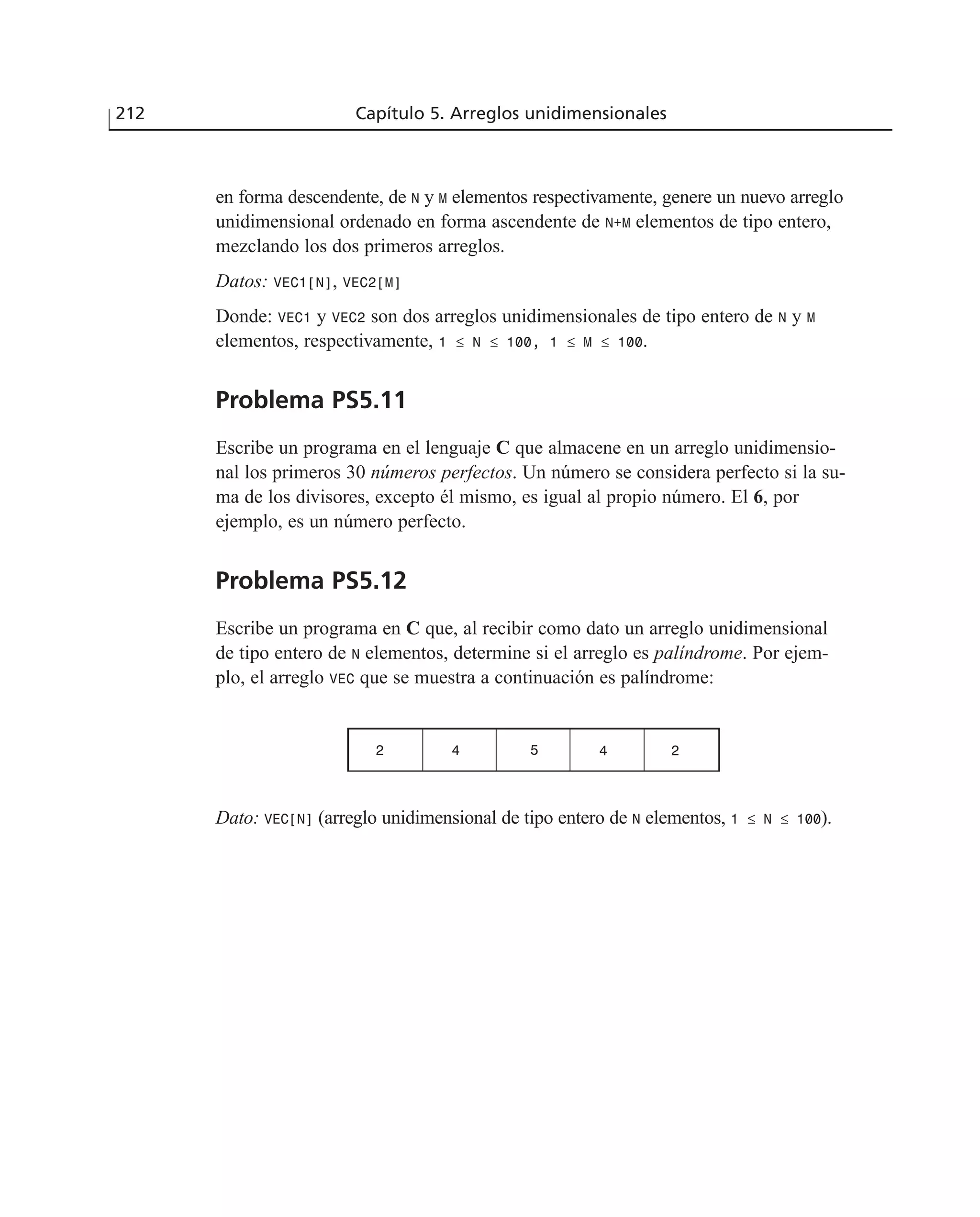 en forma descendente, de N y M elementos respectivamente, genere un nuevo arreglo
unidimensional ordenado en forma ascendente de N+M elementos de tipo entero,
mezclando los dos primeros arreglos.
Datos: VEC1[N], VEC2[M]
Donde: VEC1 y VEC2 son dos arreglos unidimensionales de tipo entero de N y M
elementos, respectivamente, 1 ≤ N ≤ 100, 1 ≤ M ≤ 100.
Problema PS5.11
Escribe un programa en el lenguaje C que almacene en un arreglo unidimensio-
nal los primeros 30 números perfectos. Un número se considera perfecto si la su-
ma de los divisores, excepto él mismo, es igual al propio número. El 6, por
ejemplo, es un número perfecto.
Problema PS5.12
Escribe un programa en C que, al recibir como dato un arreglo unidimensional
de tipo entero de N elementos, determine si el arreglo es palíndrome. Por ejem-
plo, el arreglo VEC que se muestra a continuación es palíndrome:
Dato: VEC[N] (arreglo unidimensional de tipo entero de N elementos, 1 ≤ N ≤ 100).
212 Capítulo 5. Arreglos unidimensionales
2 4 5 4 2
 