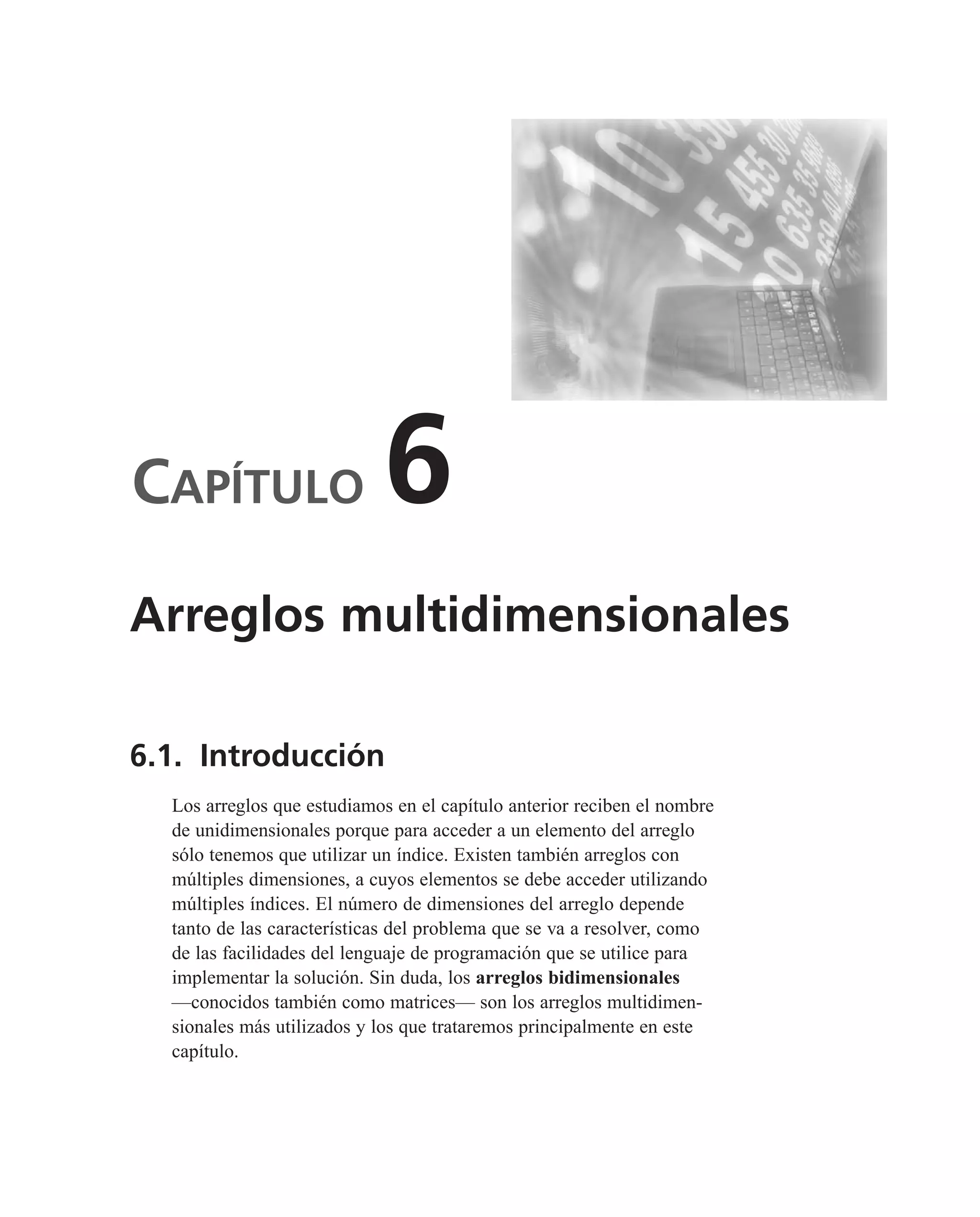 CAPÍTULO 6
6.1. Introducción
Los arreglos que estudiamos en el capítulo anterior reciben el nombre
de unidimensionales porque para acceder a un elemento del arreglo
sólo tenemos que utilizar un índice. Existen también arreglos con
múltiples dimensiones, a cuyos elementos se debe acceder utilizando
múltiples índices. El número de dimensiones del arreglo depende
tanto de las características del problema que se va a resolver, como
de las facilidades del lenguaje de programación que se utilice para
implementar la solución. Sin duda, los arreglos bidimensionales
—conocidos también como matrices— son los arreglos multidimen-
sionales más utilizados y los que trataremos principalmente en este
capítulo.
Arreglos multidimensionales
 