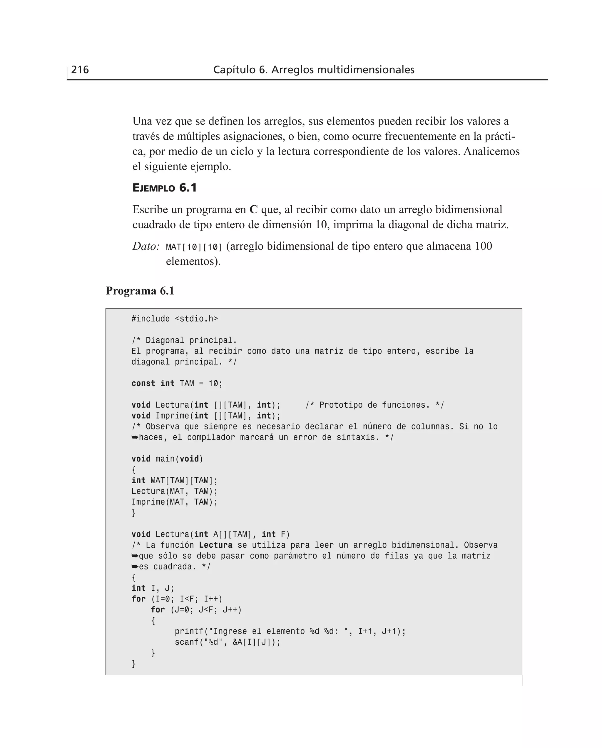 Una vez que se definen los arreglos, sus elementos pueden recibir los valores a
través de múltiples asignaciones, o bien, como ocurre frecuentemente en la prácti-
ca, por medio de un ciclo y la lectura correspondiente de los valores. Analicemos
el siguiente ejemplo.
EJEMPLO 6.1
Escribe un programa en C que, al recibir como dato un arreglo bidimensional
cuadrado de tipo entero de dimensión 10, imprima la diagonal de dicha matriz.
Dato: MAT[10][10] (arreglo bidimensional de tipo entero que almacena 100
elementos).
216 Capítulo 6. Arreglos multidimensionales
Programa 6.1
#include <stdio.h>
/* Diagonal principal.
El programa, al recibir como dato una matriz de tipo entero, escribe la
diagonal principal. */
const int TAM = 10;
void Lectura(int [][TAM], int); /* Prototipo de funciones. */
void Imprime(int [][TAM], int);
/* Observa que siempre es necesario declarar el número de columnas. Si no lo
➥haces, el compilador marcará un error de sintaxis. */
void main(void)
{
int MAT[TAM][TAM];
Lectura(MAT, TAM);
Imprime(MAT, TAM);
}
void Lectura(int A[][TAM], int F)
/* La función Lectura se utiliza para leer un arreglo bidimensional. Observa
➥que sólo se debe pasar como parámetro el número de filas ya que la matriz
➥es cuadrada. */
{
int I, J;
for (I=0; I<F; I++)
for (J=0; J<F; J++)
{
printf(”Ingrese el elemento %d %d: ”, I+1, J+1);
scanf(”%d”, &A[I][J]);
}
}
 