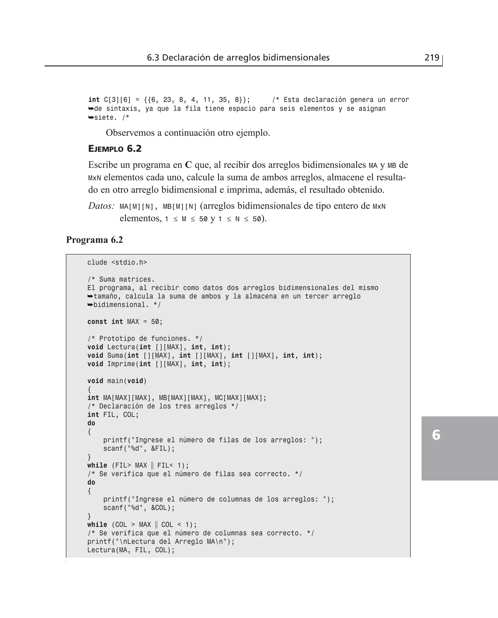 int C[3][6] = {{6, 23, 8, 4, 11, 35, 8}}; /* Esta declaración genera un error
➥de sintaxis, ya que la fila tiene espacio para seis elementos y se asignan
➥siete. /*
Observemos a continuación otro ejemplo.
EJEMPLO 6.2
Escribe un programa en C que, al recibir dos arreglos bidimensionales MA y MB de
MxN elementos cada uno, calcule la suma de ambos arreglos, almacene el resulta-
do en otro arreglo bidimensional e imprima, además, el resultado obtenido.
Datos: MA[M][N], MB[M][N] (arreglos bidimensionales de tipo entero de MxN
elementos, 1 ≤ M ≤ 50 y 1 ≤ N ≤ 50).
6.3 Declaración de arreglos bidimensionales 219
6
Programa 6.2
clude <stdio.h>
/* Suma matrices.
El programa, al recibir como datos dos arreglos bidimensionales del mismo
➥tamaño, calcula la suma de ambos y la almacena en un tercer arreglo
➥bidimensional. */
const int MAX = 50;
/* Prototipo de funciones. */
void Lectura(int [][MAX], int, int);
void Suma(int [][MAX], int [][MAX], int [][MAX], int, int);
void Imprime(int [][MAX], int, int);
void main(void)
{
int MA[MAX][MAX], MB[MAX][MAX], MC[MAX][MAX];
/* Declaración de los tres arreglos */
int FIL, COL;
do
{
printf(”Ingrese el número de filas de los arreglos: ”);
scanf(”%d”, &FIL);
}
while (FIL> MAX ʈ FIL< 1);
/* Se verifica que el número de filas sea correcto. */
do
{
printf(”Ingrese el número de columnas de los arreglos: ”);
scanf(”%d”, &COL);
}
while (COL > MAX ʈ COL < 1);
/* Se verifica que el número de columnas sea correcto. */
printf(”nLectura del Arreglo MAn”);
Lectura(MA, FIL, COL);
 